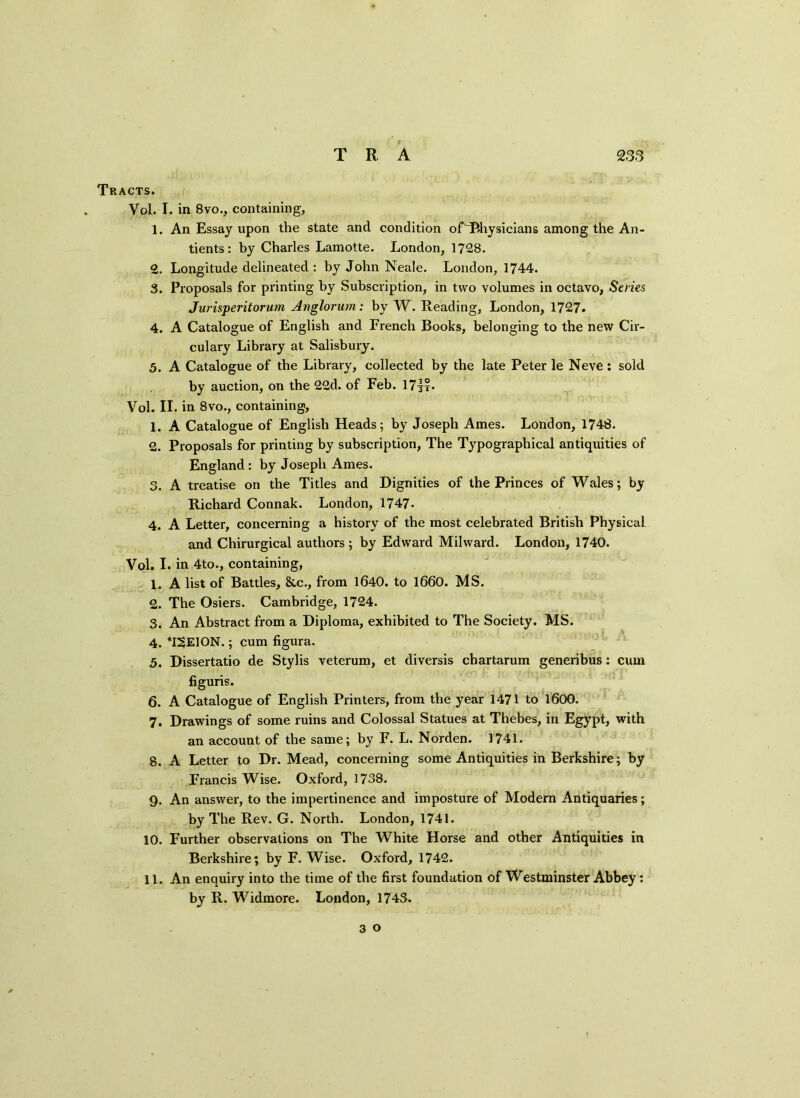 Tracts. Vol. I, in 8vo., containing, 1. An Essay upon the state and condition of~Physicians among the An- tients: by Charles Lamotte. London, 1728. 2. Longitude delineated: by John Neale. London, 1744. 3. Proposals for printing by Subscription, in two volumes in octavo, Series Jurisperitorum Anglorum: by W. Reading, London, 1727. 4. A Catalogue of English and French Books, belonging to the new Cir- culary Library at Salisbury. 5. A Catalogue of the Library, collected by the late Peter le Neve : sold by auction, on the 22d. of Feb. 17i°- Vol. II. in 8vo., containing, 1. A Catalogue of English Heads; by Joseph Ames. London, 1748. 2. Proposals for printing by subscription, The Typographical antiquities of England : by Joseph Ames. 3. A treatise on the Titles and Dignities of the Princes of Wales; by Richard Connak. London, 1747. 4. A Letter, concerning a history of the most celebrated British Physical and Chirurgical authors; by Edward Mihvard. London, 1740. Vol. I. in 4to., containing, 1. A list of Battles, &c., from 1640. to 1660. MS. 2. The Osiers. Cambridge, 1724. 3. An Abstract from a Diploma, exhibited to The Society. MS. 4. T^EION.; cum figura. 5. Dissertatio de Stylis veterum, et diversis chartarum generibus: cum figuris. 6. A Catalogue of English Printers, from the year 1471 to 1600. 7. Drawings of some ruins and Colossal Statues at Thebes, in Egypt, with an account of the same; by F. L. Norden. 1741. 8. A Letter to Dr. Mead, concerning some Antiquities in Berkshire; by Francis Wise. Oxford, 1738. 9. An answer, to the impertinence and imposture of Modern Antiquaries; by The Rev. G. North. London, 1741. 10. Further observations on The White Horse and other Antiquities in Berkshire; by F. Wise. Oxford, 1742. 11. An enquiry into the time of the first foundation of Westminster Abbey : by R. Widmore. London, 1743.