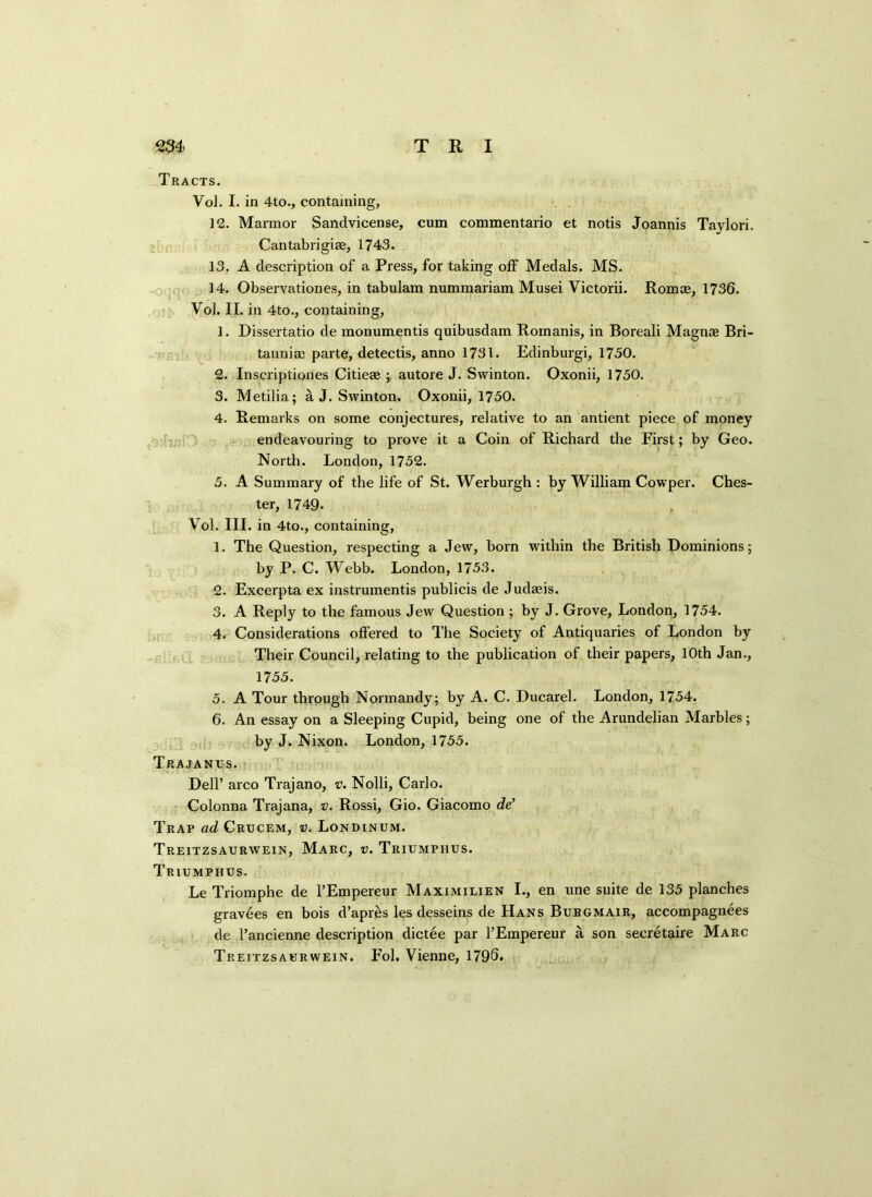 Tracts. Vol. I. in 4to., containing, 12. Marmor Sandvicense, cum commentario et notis Joannis Taylori. Cantabrigite, 1743. 13. A description of a Press, for taking off Medals. MS. 14. Observationes, in tabulam nummariam Musei Victorii. Romce, 1736. Vol. II. in 4to., containing, 1. Dissertatio de monumentis quibusdam Romanis, in Boreali Magnae Bri- tannia) parte, detectis, anno 1731. Edinburgh 1730. 2. Inscriptiones Citieae ; autore J. Swinton. Oxonii, 1750. 3. Metilia; a J. Swinton. Oxonii, 1750. 4. Remarks on some conjectures, relative to an antient piece of money endeavouring to prove it a Coin of Richard the First; by Geo. North. London, 1752. 5. A Summary of the life of St. Werburgh : by William Cowper. Ches- ter, 1749. Vol. III. in 4to., containing, 1. The Question, respecting a Jew, born within the British Dominions; by P. C. Webb. London, 1753. 2. Excerpta ex instrumentis publicis de Judaeis. 3. A Reply to the famous Jew Question ; by J. Grove, London, 1754. 4. Considerations offered to The Society of Antiquaries of London by Their Council, relating to the publication of their papers, 10th Jan., 1755. 5. A Tour through Normandy; by A. C. Ducarel. London, 1754. 6. An essay on a Sleeping Cupid, being one of the Arundelian Marbles; by J. Nixon. London, 1755. Trajanus. Dell’ arco Trajano, v. Nolli, Carlo. Colonna Trajana, v. Rossi, Gio. Giacomo de’ Trap ad Crucem, v. Londinum. Treitzsaurwein, Marc, v. Triumphus. Triumphus. Le Triomphe de l’Empereur Maximilien I., en une suite de 135 planches gravees en bois d’apr£s les desseins de Hans Burgmair, accompagnees de l’ancienne description dictee par l’Empereur a son secretaire Marc Treitzsaerwein. Fol. Vienne, 179S.
