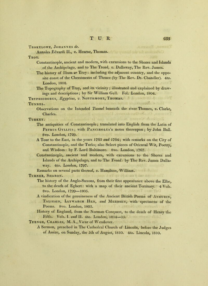 Trokelowe, Johannes de. Annales Edvardi IE, v. Hearne, Thomas. Troy. Constantinople, ancient and modern, with excursions to the Shores and Islands of the Archipelago, and to The Troad, v. Dallaway, The Rev. James. The history of Ilium or Troy: including the adjacent country, and the oppo- site coast of the Chersonesus of Thrace (by The Rev. Dr. Chandler). 4to. London, 1802. The Topography of Troy, and its vicinity; illustrated and explained by draw- ings and descriptions; by Sir William Gell. Fol. London, 1804. Tryphiodorus, JEgyptius, v. Northmore, Thomas. Tunnel. Txt Observations on the Intended Tunnel beneath the river Thames, v. Clarke, Charles. Turkey. The antiquities of Constantinople; translated into English from the Latin of Petrus Gyllius; with Pancirolus’s notes thereupon; by John Ball. 8vo. London,1729- A Tour to the East, in the years 1763 and 1764; with remarks on the City of Constantinople, and the Turks; also Select pieces of Oriental Wit, Poetry, and Wisdom: by F. Lord Baltimore. 8vo. London, 1767. Constantinople^—ascient and modern, with excursions to the Shores and Islands of the Archipelago, and to The Troad: by The Rev. James Dalla- way. 4to. London, 1797* Remarks on several parts thereof, v. Hamilton, William. Turner, Sharon. The history of the Anglo-Saxons, from their first appearance above the Elbe, to the death of Egbert: with a map of their ancient Territory. 4 Vols. 8vo. London, 1799—1805. A vindication of the genuineness of the Ancient British Poems of Aneurin, Taliesin, Llywarch Hen, and Merdhin, writh specimens of the Poems. 8vo. London, 1803. History of England, from the Norman Conquest, to the death of Henry the Fifth. Vols. I. andll. 4to. London, 1814—15. Turnor, Charles, M. A., Vicar of Wendover.. A Sermon, preached in The Cathedral Church of Lincoln, before the Judges of Assize,, on Sunday, the 5th of August, 1S10. 4to. Lincoln, 1810.