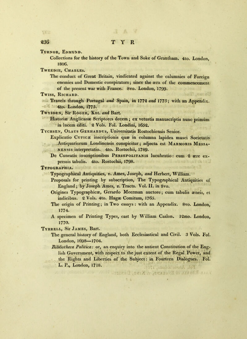 Turnor, Edmund. Collections for the history of the Town and Soke of Grantham. 4to. London, 1806. Tweedie, Charles. The conduct of Great Britain, vindicated against the calumnies of Foreign enemies and Domestic conspirators; since the sera of the commencement of the present war with France. 8vo. London, 1799. Twiss, Richard. Travels through Portugal and Spain, in 1772 and 1773; with an Appendix. 4to. London, 1775. Twysden, Sir Roger, Knt. and Bart. Historise Anglicanae Scriptores decern; ex vetustis manuscriptis nunc primum in lucem editi. 2 Vols. Fol. Londini, 1652. Tychsen, Olaus Gerhardus, Universitatis Rostochiensis Senior. Explicatio Cufic iE inscriptionis quse in columna lapidea musei Societatis Antiquariorum Londinensis conspicitur; adjecta est Marmoris Messa- nensis interpretatio. 4to. Rostochii, 1789. De Cuneatis inscriptionibus Persepolitanis lucubratio: cum 2 sere ex- pressis tabulis. 4to. Rostochii, 1798. Typographia. Typographical Antiquities, v. Ames, Joseph, and Herbert, William. Proposals for printing by subscription, The Typographical Antiquities of England; by Joseph Ames, v. Tracts. Vol. II. in 8vo. Origines Typographies;, Gerardo Meerman auctore; cum tabulis seneis, et indicibus. 2 Vols. 4to. Hagae Comitum, 1765. The origin of Printing; in Two essays : with an Appendix. 8vo. London, 1774. A specimen of Printing Types, cast by William Caslon. 12mo. London, 1770. Tyrrell, Sir James, Bart. The general history of England, both Ecclesiastical and Civil. 3 Vols. Fol. London,1698—1704. Bibliotheca Politico: or, an enquiry into the antient Constitution of the Eng- lish Government, with respect to the just extent of the Regal Power, and the Rights and Liberties of the Subject: in Fourteen Dialogues. Fol. L. P,, London, 1718.