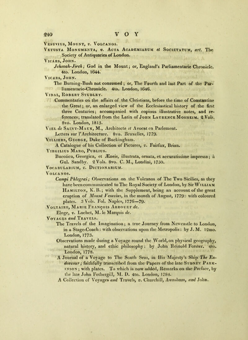 Vesuvius, Mount, v. Volcanos. Vetusta Monumenta, v. Acta Academiarum et Societatum, art. The Society of Antiquaries of London. Vicars, John. Jehovah-Jireh; God in the Mount; or, England’s Parliamentarie Chronicle. 4to. London, 1644. Vicars, John. The Burning-Bush not consumed ; or, The Fourth and last Part of the Par- liamentarie-Chronicle. 4to. London, 1646. Vidal, Robert Studlky. Commentaries on the affairs of the Christians, before the time of Constantine the Great; or, an enlarged view of the Ecclesiastical history of the first three Centuries; accompanied with copious illustrative notes, and re- ferences; translated from the Latin of John Laurence Mosheim. 2 Vols. Svo. London, 1813. Viel de Saint-Maux, M., Architecte et Avocat en Parlement. Letters sur 1’Architecture. 8vo. Bruxelles, 1779. Yilliers, George, Duke of Buckingham. A Catalogue of his Collection of Pictures, v. Fairfax, Brian. Virgilius Maro, Publius. Bucolica, Georgica, et A2neis, illustrata, ornata, et accuratissime impressa; a Gul. Sandby. 2 Vols. Svo. C. M., Londini, 1750. VoCABULARIUM, V. DlCTIONARIUM. Volcanos. Campi Phlegrai; Observations on the Volcanos of The Two Sicilies, as they have been communicated toThe Royal Society of London, by Sir William Hamilton, K.B.; with the Supplement, being an account of the great eruption of Mount Vesuvius, in the month of August, 1779: with coloured plates. 3 Vols. Fol. Naples, 1776—79* Voltaire, Marie Francois Arrouet de. Eloge, v. Luchet, M. le Marquis de. Voyages and Travels. The Travels of the Imagination; a true Journey from Newcastle to London, in a Stage-Coach : with observations upon the Metropolis : by J. M. 12mo. London, 1773. Observations made during a Voyage round the World, on physical geography, natural history, and ethic philosophy: by John Beinold Forster. 4to. London, 1778. A Journal of a Voyage to The South Seas, in His Majesty’s Ship The En- deavour; faithfully transcribed from the Papers of the late Sydney Park- inson ; with plates. To which is now added, Remarks on the Preface, by the late John Fothergill, M. D. 4to. London, 17S4. A Collection of Vo}Tages and Travels, v, Churchill, Avvnsham, and John.