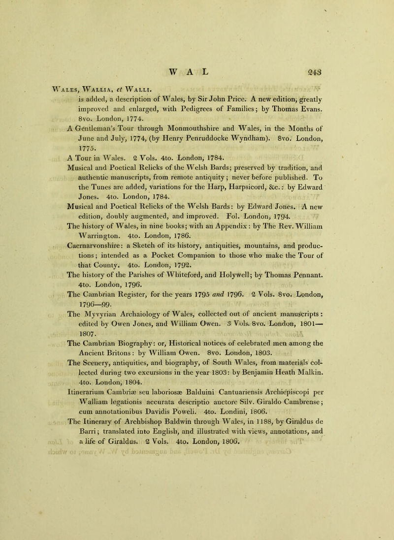 Wales, Wallia, et Walli. is added, a description of Wales, by Sir John Price. A new edition, greatly improved and enlarged, with Pedigrees of Families; by Thomas Evans. 8vo. London, 1774. A Gentleman's Tour through Monmouthshire and Wales, in the Months of June and July, 1774, (by Henry Penruddocke Wyndham). 8vo. London, 1775. A Tour in Wales. 2 Vols. 4to. London, 1784. Musical and Poetical Relicks of the Welsh Bards; preserved by tradition, and authentic manuscripts, from remote antiquity; never before published. To the Tunes are added, variations for the Harp, Harpsicord, &c.: by Edward Jones. 4to. London, 1784. Musical and Poetical Relicks of the Welsh Bards: by Edward Jones. A new edition, doubly augmented, and improved. Fol. London, 1794. The history of Wales, in nine books; with an Appendix : by The Rev. William Warrington. 4to. London, 1786. Caernarvonshire: a Sketch of its history, antiquities, mountains, and produc- tions ; intended as a Pocket Companion to those who make the Tour of that County. 4to. London, 1792. The history of the Parishes of Whiteford, and Holywell; by Thomas Pennant. 4to. London, 1796. The Cambrian Register, for the years 1795 and 1796. 2 Vols. 8vo. London, 1796—99- The Myvyrian Archaiology of Wales, collected out of ancient manuscripts: edited by Owen Jones, and William Owen. 3 Vols. 8vo. London, 1801— 1807- A The Cambrian Biography: or, Historical notices of celebrated men among the Ancient Bxitons : by William Owen. 8vo. London, 1803. The Scenery, antiquities, and biography, of South Wales, from materials col- lected during two excursions in the year 1803: by Benjamin Heath Malkin. 4to. London, 1804. Itinerarium Cambriae seu laboriosse Balduini Cantuariensis Archiepiscopi per Walliam legationis accurata descriptio auctore Silv. Giraldo Cambrense; cum annotationibus Davidis Poweli. 4to. Londini, 1806. The Itinerary of Archbishop Baldwin through Wales, in 1188, by Giraldus de Barri; translated into English, and illustrated with views, annotations, and a life of Giraldus. 2 Vols. 4to. London, 1806.