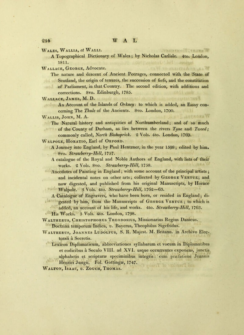 Wales, Wallia, et Walli. A Topographical Dictionary of Wales ; by Nicholas Carlisle. 4to. London, 1811. Wallace, George, Advocate. The nature and descent of Ancient Peerages, connected with the State of Scotland, the origin of tenures, the succession of fiefs, and the constitution of Parliament, in that Country. The second edition, with additions and corrections. 8vo. Edinburgh, 1785. Wallace, James, M. D. An Account of the Islands of Orkney: to which is added, an Essay con- cerning The Thule of the Ancients. 8vo. London, 1700. Wallis, John, M. A. The Natural history and antiquities of Northumberland ; and of so much of the County of Durham, as lies between the rivers Tyne and Tzveed; commonly called, North Bishoprick. 2 Vols. 4to. London, 1769. Walpole, Horatio, Earl of Orford. A Journey into England, by Paul Hentzner, in the year 1598; edited by him, 8vo. Strawberry-Hill, 1757. A catalogue of the Royal and Noble Authors of England, with lists of their works. 2 Vols. 8vo. Strawberry-Hill, 1758. Anecdotes of Painting in England ; with some account of the principal artists ; and incidental notes on other arts; collected by George Vertue; and now digested, and published from his original Manuscripts, by Horace Walpole. 3 Vols. 4to. Strawberry-Hill, 1762—63. A Catalogue of Engravers, who have been born, or resided in England; di- gested by him, from the Manuscripts of George Vertue; to which is added, an account of his life, and works. 4to. Strazeberry-Hill, 1763. His Works. 5 Vols. 4to. London, 1798. Waltherus, Christophorus Theodosius, Missionarius Regius Danicus. Doctrina temporum Indica, v. Bayerus, Theophilus Sigefridus. Waltherus, Joannes Ludolfus, S. R. Majest. M. Britann. in Archivo Elec- torali a Secretis. Lexicon Diplomaticum, abbfeviationes syllabarum et vocum in Diplomatibus et codicibus a Seculo VIII. ad XVI. usque occurrentes exponens, junctis alphabetis et scripturae speciminibus integris: cum pracfatione Joannis Henrici Jungii. Fol. Gottingae, 1747. Walton, Isaac, v. Zouch, Thomas.