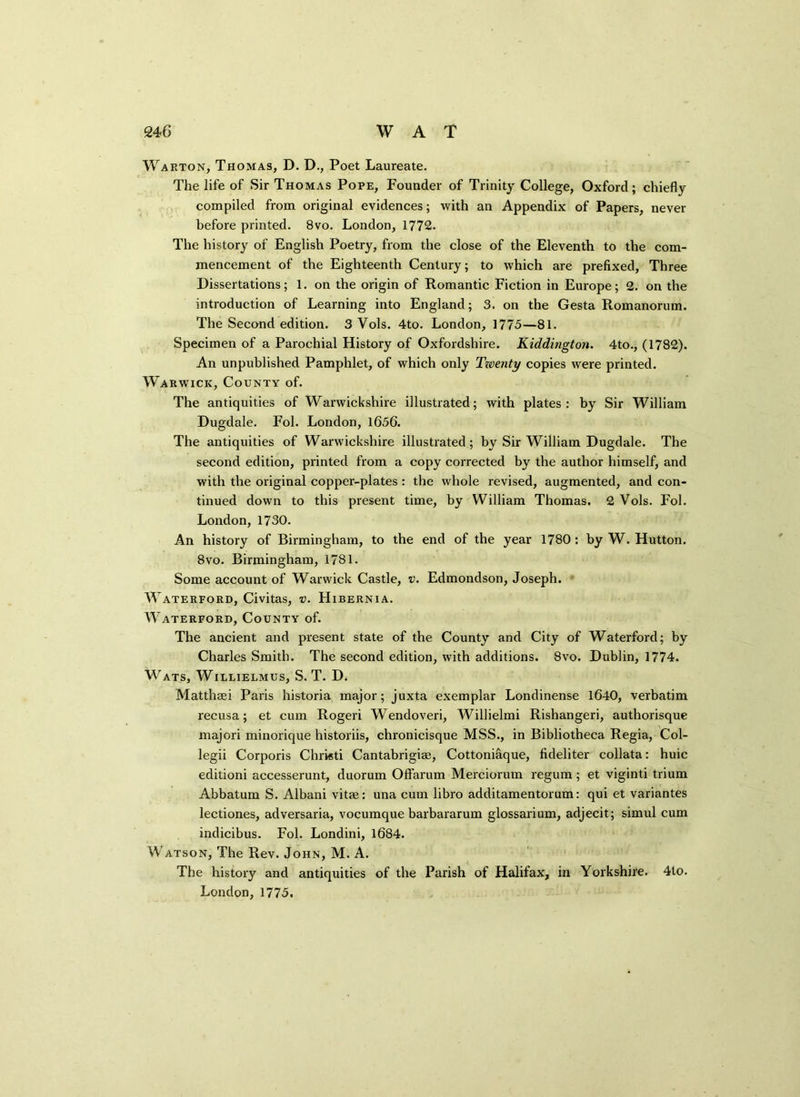 Waeton, Thomas, D. D., Poet Laureate. The life of Sir Thomas Pope, Founder of Trinity College, Oxford; chiefly compiled from original evidences; with an Appendix of Papers, never before printed. 8vo. London, 1772. The history of English Poetry, from the close of the Eleventh to the com- mencement of the Eighteenth Century; to which are prefixed, Three Dissertations; 1. on the origin of Romantic Fiction in Europe; 2. on the introduction of Learning into England; 3. on the Gesta Romanorum. The Second edition. 3 Vols. 4to. London, 1775—81. Specimen of a Parochial History of Oxfordshire. Kiddington. 4to., (1782). An unpublished Pamphlet, of which only Tioenty copies were printed. Warwick, County of. The antiquities of Warwickshire illustrated; with plates: by Sir William Dugdale. Fol. London, 1656. The antiquities of Warwickshire illustrated; by Sir William Dugdale. The second edition, printed from a copy corrected by the author himself, and with the original copper-plates : the whole revised, augmented, and con- tinued down to this present time, by William Thomas. 2 Vols. Fol. London, 1730. An history of Birmingham, to the end of the year 1780: by W. Hutton. 8vo. Birmingham, 1781. Some account of Warwick Castle, v. Edmondson, Joseph. Waterford, Civitas, v. Hibernia. Waterford, County of. The ancient and present state of the County and City of Waterford; by Charles Smith. The second edition, with additions. 8vo. Dublin, 1774. Wats, Willielmus, S. T. D. Matthsei Paris historia major; juxta exemplar Londinense 1640, verbatim recusa; et cum Rogeri Wendoveri, Willielmi Rishangeri, authorisque majori minorique historiis, chronicisque MSS., in Bibliotheca Regia, Col- legii Corporis Chrieti Cantabrigiae, Cottonifique, fideliter collata: huic editioni accesserunt, duorum Offarum Merciorum regum; et viginti trium Abbatum S. Albani vitae: una cum libro additamentorum: qui et variantes lectiones, adversaria, vocumque barbararum glossarium, adjecit; simul cum indicibus. Fol. Londini, 1684. Watson, The Rev. John, M. A. The history and antiquities of the Parish of Halifax, in Yorkshire. 4to. London, 1775.