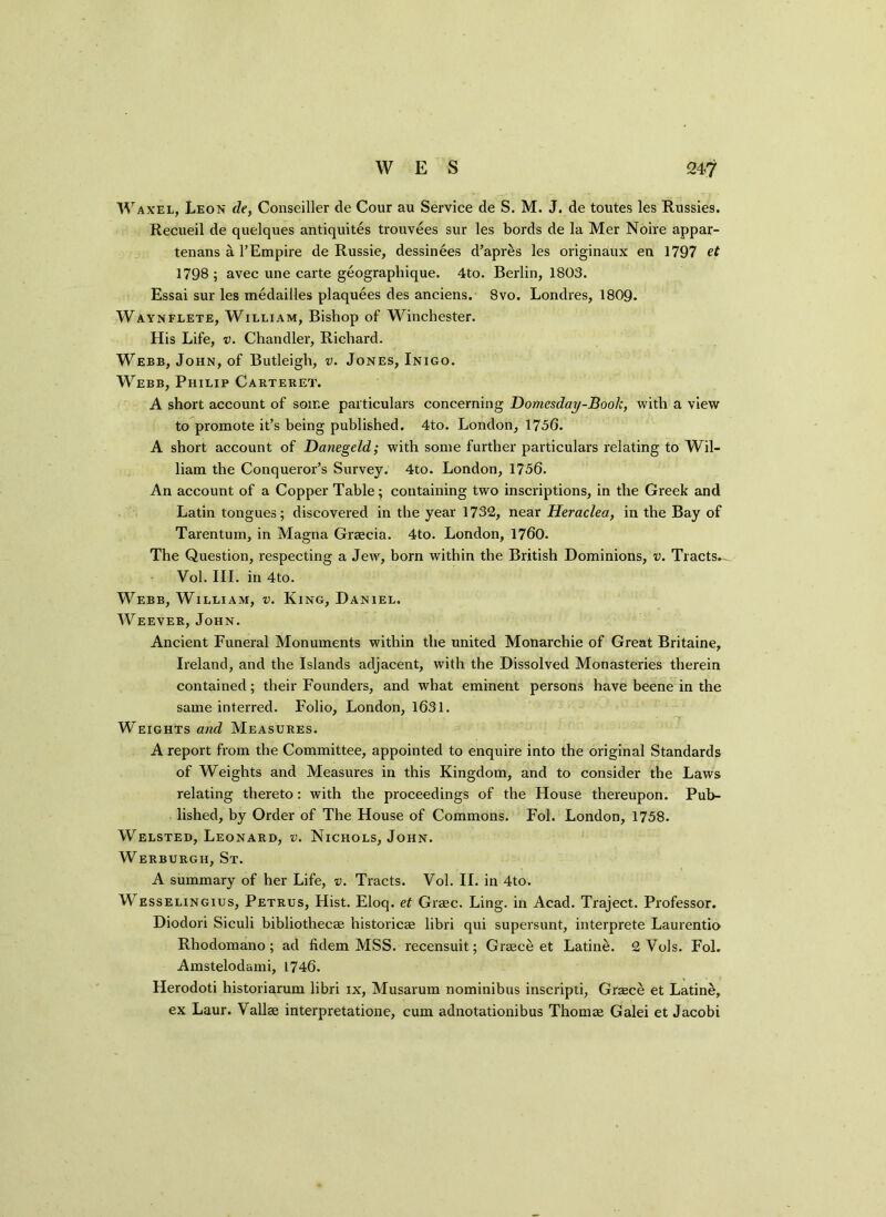 Waxel, Leon de, Conseiller de Cour au Service de S. M. J. de toutes les Russies. Recueil de quelques antiquites trouvees sur les bords de la Mer Noire appar- tenans a l’Empire de Russie, dessinees d’apres les originaux en 1797 et 1798; avec une carte geographique. 4to. Berlin, 1803. Essai sur les medailles plaquees des anciens. 8vo. Londres, 1809. Waynflete, William, Bishop of Winchester. His Life, v. Chandler, Richard. Webb, John, of Butleigh, v. Jones, Inigo. Webb, Philip Carteret. A short account of some particulars concerning Domesday-Book, with a view to promote it’s being published. 4to. London, 1756. A short account of Danegeld; with some further particulars relating to Wil- liam the Conqueror’s Survey. 4to. London, 1756. An account of a Copper Table; containing two inscriptions, in the Greek and Latin tongues; discovered in the year 1732, near Heraclea, in the Bay of Tarentum, in Magna Graecia. 4to. London, 1760. The Question, respecting a Jew, born within the British Dominions, v. Tracts.^ Vol. III. in 4to. Webb, William, v. King, Daniel. Weever, John. Ancient Funeral Monuments within the united Monarchie of Great Britaine, Ireland, and the Islands adjacent, with the Dissolved Monasteries therein contained; their Founders, and what eminent persons have beene in the same interred. Folio, London, 1631. Weights and Measures. A report from the Committee, appointed to enquire into the original Standards of Weights and Measures in this Kingdom, and to consider the Laws relating thereto : with the proceedings of the House thereupon. Pub- lished, by Order of The House of Commons. Fol. London, 1758. Welsted, Leonard, v. Nichols, John. Werburgii, St. A summary of her Life, v. Tracts. Vol. II. in 4to. Wesselingius, Petrus, Hist. Eloq. et Graec. Ling, in Acad. Traject. Professor. Diodori Siculi bibliothecae historicee libri qui supersunt, interprete Laurentio Rhodomano; ad fidem MSS. recensuit; Greece et Latine. 2 Vols. Fol. Amstelodami, 1746. Herodoti historiarum libri ix, Musarum nominibus inscripti, Greece et Latine, ex Laur. Vallae interpretatione, cum adnotationibus Thomae Galei et Jacobi