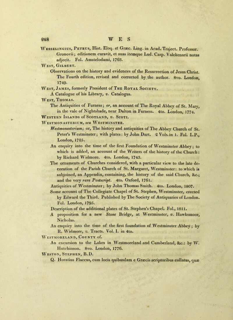 Wesselingius, Petrus, Hist. Eloq. et Grsec. Ling, in Acad. Traject. Professor. Gronovii; editionem curavit, et suas itemque Lud. Casp. Valckenarii notas adjecit. Fol. Amstelodami, 1763. West, Gilbert. Observations on the history and evidences of the Resurrection of Jesus Christ. The Fourth edition, revised and corrected by the author. 8vo. London, 1749. West, James, formerly President of The Royal Society. A Catalogue of his Library, v. Catalogus. West, Thomas. The Antiquities of Furness; or, an account of The Royal Abbey of St. Mary, in the vale of Nightshade, near Dalton in Furness. 4to. London, 1774. Western Islands of Scotland, v. Scoti. Westmonasterium, seu Westminster. Westmonasterium; or, The history and antiquities of The Abbey Church of St. Peter’s Westminster; with plates: by John Dart. 2 Vols. in 1. Fol. L.P., London,1725. An enquiry into the time of the first Foundation of Westminster Abbey; to which is added, an account of the Writers of the history of the Church : by Richard Widmore. 4to„ London, 1743. The ornaments of Churches considered, with a particular view to the late de- coration of the Parish Church of St. Margaret, Westminster: to which is subjoined, an Appendix, containing, the history of the said Church, &.C.; and the very rare Postscript. 4to. Oxford, 1761. Antiquities of Westminster; by John Thomas Smith. 4to. London, 1807. Some account of The Collegiate Chapel of St. Stephen, Westminster, erected by Edward the Third. Published by The Society of Antiquaries of London. Fol. London, 1795. Description of the additional plates of St. Stephen’s Chapel. Fol., 1S11. A proposition for a new Stone Bridge, at Westminster, v. Hawksmoor, Nicholas. An enquiry into the time of the first foundation of Westminster Abbey; by R. Widmore, v. Tracts. Vol. I. in 4to. Westmoreland, County of. An excursion to the Lakes in Westmoreland and Cumberland, &c.: by W. Hutchinson. 8vo. London, 1776. Weston, Stephen, B.D. Q. Horatius Flaccus, cum locis quibusdam e Graecis scriptoribus collatus, qua;