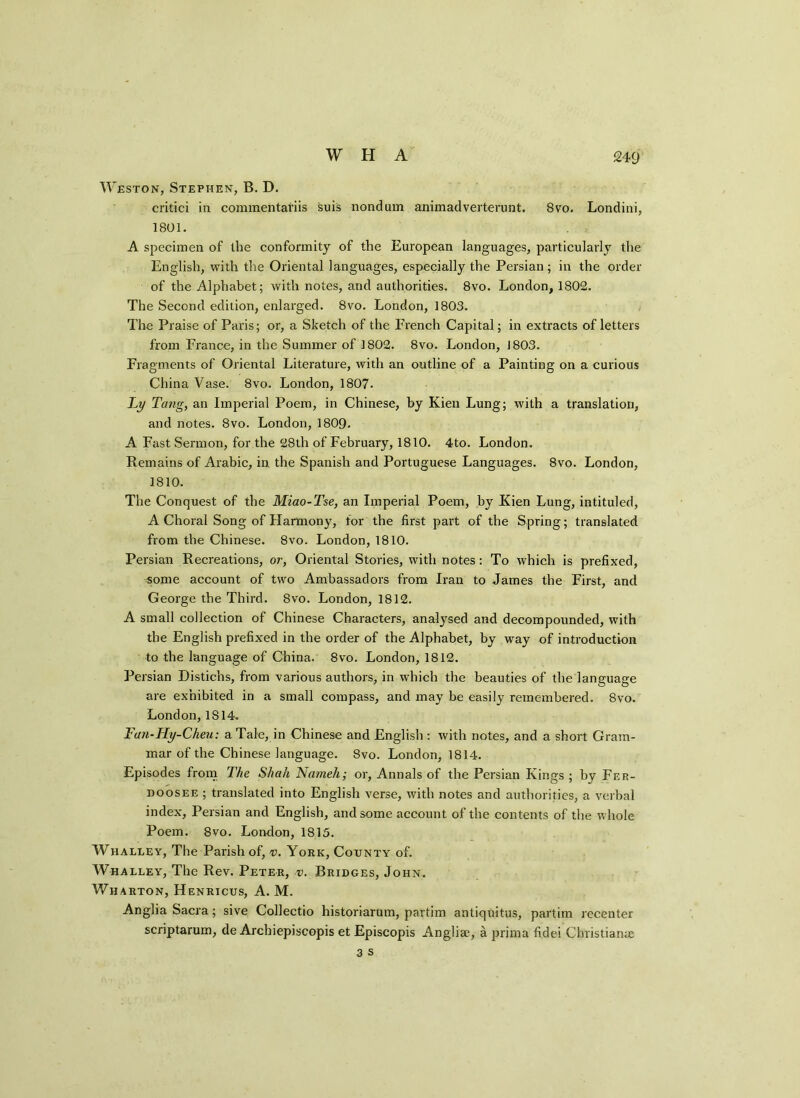 Weston, Stephen, B. D. critici in commentariis suis nondam animadverterunt. 8vo. Londini, 1801. A specimen of the conformity of the European languages, particularly the English, with the Oriental languages, especially the Persian; in the order of the Alphabet; with notes, and authorities. 8vo. London, 1802. The Second edition, enlarged. 8vo. London, 1803. The Praise of Paris; or, a Sketch of the French Capital; in extracts of letters from France, in the Summer of 1802. 8vo. London, J803. Fragments of Oriental Literature, with an outline of a Painting on a curious China Vase. 8vo. London, 1807. Ly Tang, an Imperial Poem, in Chinese, by Kien Lung; with a translation, and notes. 8vo. London, 1809. A Fast Sermon, for the 28th of February, 1810. 4to. London. Remains of Arabic, in the Spanish and Portuguese Languages. 8vo. London, 1810. The Conquest of the Miao-Tse, an Imperial Poem, by Kien Lung, intituled, A Choral Song of Harmony, for the first part of the Spring; translated from the Chinese. 8vo. London, 1810. Persian Recreations, or, Oriental Stories, with notes: To which is prefixed, some account of two Ambassadors from Iran to James the First, and George the Third. 8vo. London, 1812. A small collection of Chinese Characters, analysed and decompounded, with the English prefixed in the order of the Alphabet, by way of introduction to the language of China. 8vo. London, 1812. Persian Distichs, from various authors, in which the beauties of the language are exhibited in a small compass, and may be easily remembered. 8vo. London, 1814. Fan-Hy-Cheu: a Tale, in Chinese and English : with notes, and a short Gram- mar of the Chinese language. 8vo. London, 1814. Episodes from The Shah Nameh; or, Annals of the Persian Kings ; by Fer- doosee ; translated into English verse, with notes and authorities, a verbal index, Persian and English, and some account of the contents of the whole Poem. 8vo. London, 1815. Whalley, The Parish of, v. York, County of. Whalley, The Rev. Peter, v. Bridges, John. Wharton, Henricus, A. M. Anglia Sacra; sive Collectio historiarum, pavtim antiquitus, partim recenter scriptarum, de Arcbiepiscopis et Episcopis Anglia?, a prima fidei Christianas
