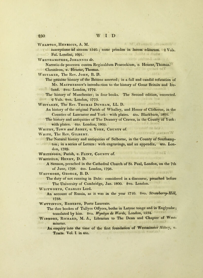Wharton, Henricus, A. M. susceptione ad annum 1540.; nunc primdm in lucem editarum. 2 Vols. Fol. Londini, 1691. Whethamstede, Johannes de. Narratio de processu contra Reginaldum Peacockium, v. Hearne, Thomas. Chronicon, v. Hearne, Thomas. Whitaker, The Rev. John, B. D. The genuine history of the Britons asserted; in a full and candid refutation of Mr. Macpherson’s introduction to the history of Great Britain and Ire- land. 8vo. London, 1772. The history of Manchester; in four books. The Second edition, corrected. 2 Vols. 8vo. London, 1773. Whitaker, The Rev. Thomas Dunham, LL. D. An history of the original Parish of Whalley, and Honor of Clitheroe, in the Counties of Lancaster and York : with plates. 4to. Blackburn, 1801. The history and antiquities of The Deanery of Craven, in the County of York: with plates. 4to. London, 1805. Whitby, Town and Abbey, v. York, County of. White, The Rev. Gilbert. The Natural history and antiquities of Selborne, in the County of Southamp- ton; in a series of Letters: with engravings, and an appendix. 4to. Lon- don, 1789. Whiteford, Parish, v. Flint, County of. Whitfeld, Henry, D. D. A Sermon, preached in the Cathedral Church of St. Paul, London, on the 7th of June, 1798. 4to. London, 1798. Whitmore, George, B. D. The duty of not running in Debt: considered in a discourse, preached before The University of Cambridge, Jan. 1800. 8vo. London. Whitworth, Charles Lord. An account of Russia, as it was in the year 1710. 8vo. Strawberry-Hill, 1758. Whytinton, Roberte, Poete Laureate. The thre bookes of Tullyes Offyces, bothe in Latyne tonge and in Englysshe; translated by him. 8vo. Wynkyn de Worde, London, 1534. Widmore, Richard, M. A., Librarian to The Dean and Chapter of West- minster. An enquiry into the time of the first foundation of Westminster Abbey, v. Tracts. Vol. I. in 4to.