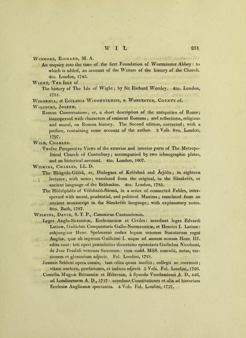 Widmore, Richard, M. A. An enquiry into the time of the first Foundation of Westminster Abbey: to which is added, an account of the Writers of the history of the Church. 4to. London, 1743. Wight, The Isle of. The history of The Isle of Wight; by Sir Richard Worsley. 4to. London, 1781. WlGORNIA, Ct EcCLESIA WlGORNIENSIS, V. WORCESTER, COUNTY of. Wilcocks, Joseph. Roman Conversations; or, a short description of the antiquities of Rome; interspersed with characters of eminent Romans ; and reflections, religious and moral, on Roman history. The Second edition, corrected; with a preface, containing some account of the author. 2 Vols. 8vo. London, 1797. Wild, Charles. Twelve Perspective Views of the exterior and interior parts of The Metropo- litical Church of Canterbury; accompanied by two ichnographic plates, and an historical account. 4to. London, 1807. Wilkins, Charles, LL. D. The Bhagvat-Geeta, or, Dialogues of Kreeshna and Arjoon; in eighteen lectures; with notes; translated from the original, in the Sanskreet, or ancient language of the Brahmans. 4to. London, 1785. The Heetopades of Veeshnoo-Sarma, in a series of connected Fables, inter- spersed with moral, prudential, and political Maxims ; translated from an ancient manuscript in the Sanskreet language; with explanatory notes. 8vo. Bath, 1787. Wilkins, David, S. T. P., Canonicus Cantuariensis. Leges Anglo-Saxonic®, Ecclesiastic® et Civiles: accedunt leges Edvardi Latin®, Guilielmi Conquestoris Gallo-Normannic®, et Henrici I. Latin®: subjungitur Henr. Spelmanni codex legum veterum Statutorum regni Angli®, qu® ab ingressu Guilielmi I. usque ad annum nonum Henr. III. edita sunt: toti operi pr®mittitur dissertatio epistolaris Guilielmi Nicolsoni, de Jure Feudali veterum Saxonum : cum codd. MSS. coutulit, notas, ver- sionem et glossarium adjecit. Fol. Londini, 1721. Joannis Seldeni opera omnia, tarn edita quam inedita; collegit ac recensuit; vitam auctoris, pr®fationes, et indices adjecit. 3 Vols. Fol. Londini,. 1726. Concilia Magn® Britanni® et Hiberni®, a Synodo Verolamiensi A. D., 446, ad Londinensem A. D., 1717 : accedunt Constitutiones et alia ad historiam Ecclesi® Anglican® spectantia. 4 Vols. Fol. Londini, 1737.
