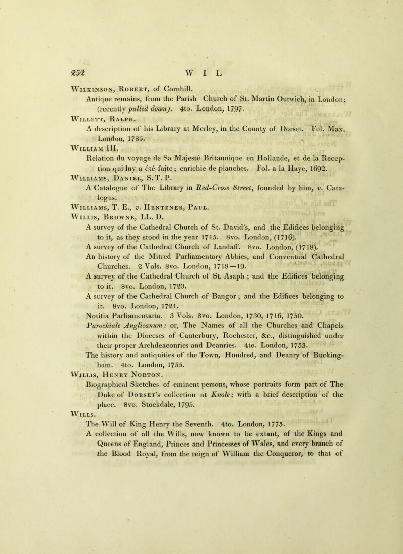 Wilkinson, Robert, of Cornhill. Antique remains, from the Parish Church of St. Martin Outwich, in London; (recently pulled down). 4to. London, 1797. Willett, Ralph. A description of his Library at Merley, in the County of Dorset. Fol. Max. London, 1785. William III. Relation du voyage de Sa Majeste Britannique en Hollande, et de la Recep- tion qui luy a ete faite; enricbie de planches. Fol. a la Haye, 1692. Williams, Daniel, S.T. P. A Catalogue of The Library in Red-Cross Street, founded by him, v. Cata- logus. Williams, T. E., v. Hentzner, Paul. Willis, Browne, LL. D. A survey of the Cathedral Church of St. David’s, and the Edifices belonging to it, as they stood in the year 1715. 8vo. London, (1716). A survey of the Cathedral Church of LandafF. 8vo. London, (1718). An history of the Mitred Parliamentary Abbies, and Conventual Cathedral Churches. 2 Vols. 8vo. London, 1718 —19- A survey of the Cathedral Church of St. Asaph ; and the Edifices belonging to it. 8vo. London, 1720. A survey of the Cathedral Church of Bangor ; and the Edifices belonging to it. 8vo. London, 1721. Notitia Parliamentaria. 3 Vols. 8vo. London, 1730, 1716, 1750. Parochiale Anglicanum: or, The Names of all the Churches and Chapels within the Dioceses of Canterbury, Rochester, &c., distinguished under their proper Archdeaconries and Deanries. 4to. London, 1733. The history and antiquities of the Town, Hundred, and Deanry of Bucking- ham. 4to. London, 1755. Willis, Henry Norton. Biographical Sketches of eminent persons, whose portraits form part of The Duke of Dorset’s collection at Knole; with a brief description of the place. 8vo. Stockdale, 1795. Wills. The Will of King Henry the Seventh. 4to. London, 1775. A collection of all the Wills, now known to be extant, of the Kings and Queens of England, Princes and Princesses of Wales, and every branch of the Blood Royal, from the reign of William the Conqueror, to that of