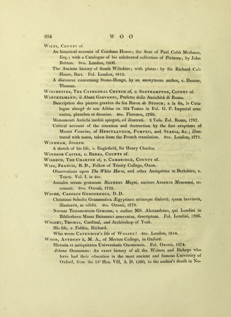 Wilts, County of. An historical account of Corsham House; the Seat of Paul Cobb Methuen, Esq.; with a Catalogue of his celebrated collection of Pictures; by John Britton. 8vo. London, 1806. The Ancient history of South Wiltshire; with plates: by Sir Richard Colt Hoare, Bart. Fol. London, 1812. A discourse concerning Stone-Henge, by an anonymous author, v. Hearne, Thomas. Winchester, The Cathedral Church of, v. Southampton, County of. Winckelmann, il Abate Giovanni, Prefetto delle AntichhA di Roma. Description des pierres gravees du feu Baron de Stosch ; a la fin, le Cata- logue abrege de son Athlas en 324 Tomes in Fol. G. P. Imperial avec cartes, planches et desseins. 4to. Florence, 1760. Monumenti Antichi inediti spiegati, ed illustrati. 2 Vols. Fol. Roma, 1767. Critical account of the situation and destruction by the first eruptions of Mount Vesuvius, of Herculaneum, Pompeii, and Stabia, &c.; illus- trated with notes, taken from the French translation. 8vo. London, 1771 - Windham, Joseph. A sketch of his life, v. Englefield, Sir Henry Charles. Windsor Castle, v. Berks, County of. Wisbech, The Charter of, v. Cambridge, County of. Wise, Francis, B. D., Fellow of Trinity College, Oxon. Observations upon The White Horse, and other Antiquities in Berkshire, v. Tracts. Vol. I. in 4to. Annales rerum gestarum TElfrEdi Magni, auctore Asserio Menevensi, re- censuit. 8vo. Oxonii, 1722. Woi de, Carolus Godofredus, D. D. Christiani Scholtz Grammatica jEgyptiaca utriusque dialecti; quam breviavit, illustravit, ac edidit. 4to. Oxonii, 1778. Novum Testamentum Grsec.um, e codice MS. Alexandrino, qui Londini in Bibliotheca Musei Britannici asservatur, descriptum. Fol. Londini, 1786. Wolsey, Thomas, Cardinal, and Archbishop of York. His life, v. Fiddes, Richard. Who wrote Cavendish’s life of Wolsey? 4to. London, 1814. Wood, Anthony a, M. A., of Merton College, in Oxford. Historia et antiquitates Universitatis Oxoniensis. Fol. Oxonii, 1674. Athena Oxonienses: An exact history of all the Writers and Bishops who have had their education in the most ancient and famous University of Oxford, from the 15° Hen. VII, A. D. 1500, to the author’s death in No-