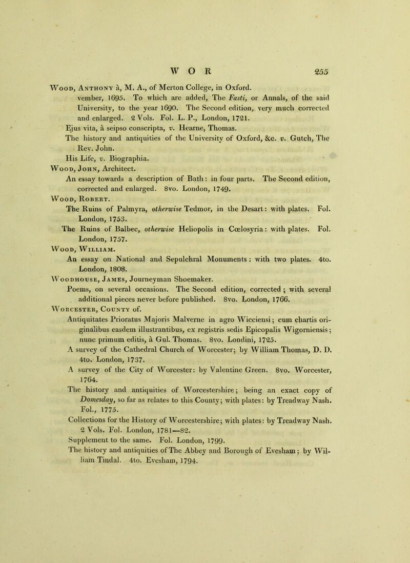 Wood, Anthony a, M. A., of Merton College, in Oxford. vember, 1695. To which are added, The Fasti, or Annals, of the said University, to the year 1690. The Second edition, very much corrected and enlarged. 2Vols. Fol. L. P., London, 1721. Ejus vita, a seipso conscripta, v. Hearne, Thomas. The history and antiquities of the University of Oxford, &c. v. Gutch, The Rev. John. His Life, v. Biographia. Wood, John, Architect. An essay towards a description of Bath: in four parts. The Second edition, corrected and enlarged. 8vo. London, 1749. Wood, Robert. The Ruins of Palmyra, otherwise Tedmor, in the Desart: with plates. Fol. London, 1753. The Ruins of Balbec, otherwise Heliopolis in Ccelosyria: with plates. Fol. London, 1757. Wood, William. An essay on National and Sepulchral Monuments : with two plates. 4to. London, 1808. Woodhouse, James, Journeyman Shoemaker. Poems, on several occasions. The Second edition, corrected; with several additional pieces never before published. 8vo. London, 1766. Worcester, County of. Antiquitates Prioratus Maj oris Maiverne in agro Wicciensi; cum chartis ori- ginalibus easdem illustrantibus, ex registris sedis Epicopalis Wigomiensis; nunc primum editis, a Gul. Thomas. 8vo. Londini, 1725. A survey of the Cathedral Church of Worcester; by William Thomas, D. D. 4to. London, 1737. A survey of the City of Worcester: by Valentine Green. 8vo. Worcester, 1764. The history and antiquities of Worcestershire; being an exact copy of Domesday, so far as relates to this County; with plates: by Treadway Nash. Fol., 1775. Collections for the History of Worcestershire; with plates: by Treadway Nash. 2 Vols. Fol. London, 1781—82. Supplement to the same. Fol. London, 1799. The history and antiquities of The Abbey and Borough of Evesham; by Wil- liam Tindal. 4to. Evesham, 1794.