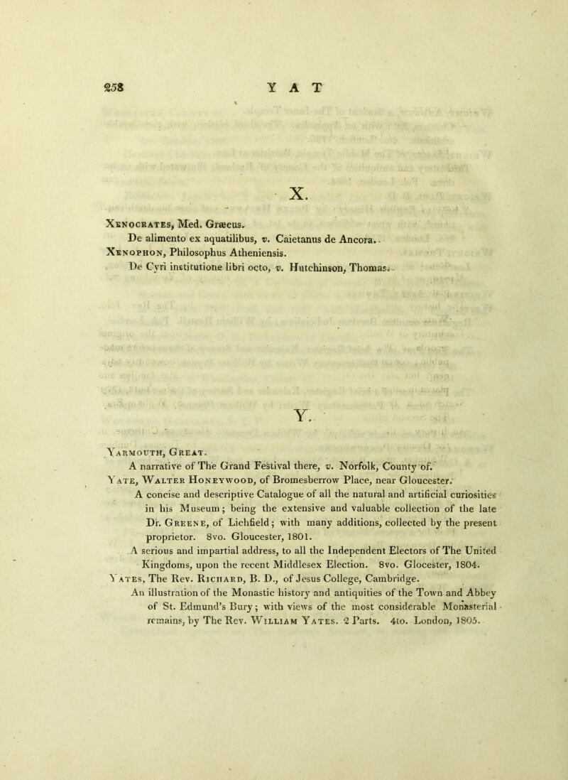 X. Xenocrates, Med. Graecus. De alimento ex aquatilibus, i>. Caietanus de Ancora. Xenophon, Philosophus Atheniensis. De Cvri institutione libri octo, v, Hutchinson, Thomas* Y Yarmouth, Great. A narrative of The Grand Festival there, v. Norfolk, County of. Yate, Walter Honeywood, of Bromesberrow Place, near Gloucester. A concise and descriptive Catalogue of all the natural and artificial curiosities in his Museum ; being the extensive and valuable collection of the late Dr. Greene, of Lichfield; with many additions, collected by the present proprietor. 8vo. Gloucester, 1801. A serious and impartial address, to all the Independent Electors of The United Kingdoms, upon the recent Middlesex Election. 8vo. Glocester, 1804. ^ axes, The Rev. Richard, B. D., of Jesus College, Cambridge. An illustration of the Monastic history and antiquities of the Town and Abbey of St. Edmund’s Bury; with views of the most considerable Monasterial remains, by The Rev. William Yates. 2 Parts. 4to. London, 1805.