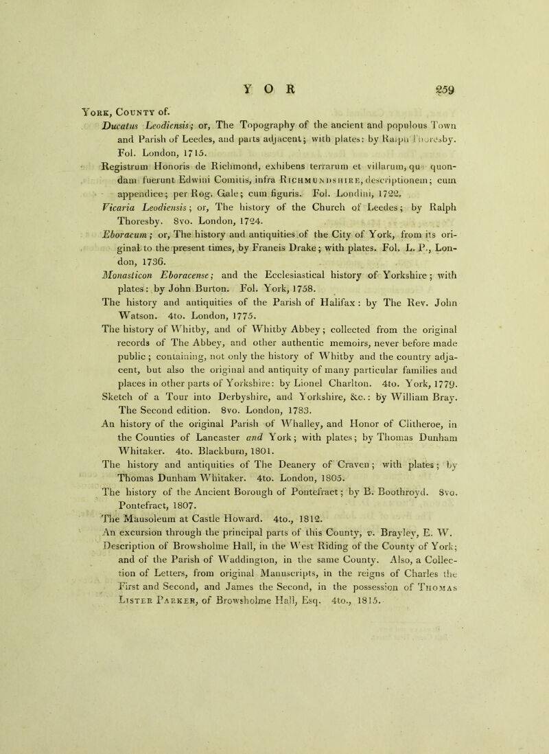 York, County of. Ducatus Leodiensis>; or. The Topography of the ancient and populous Town and Parish of Leedes, and parts adjacent; with plates: by Raipu : .toresby. Fol. London, 1715. Registrum Honoris de Richmond, exhibens terrarum et villarum, qu quon- dam fuerunt Edvvini Comitis, infra Richmundshire, descriptionem; cum append ice; per Rog. Gale; cum figuris. Fol. Londini, 1722. Vicaria Leodiensis; or, The history of the Church of Leedes; by Ralph Thoresby. Svo. London, 1724. Eboracurn ; or, The history and antiquities of the City of York, from its ori- ginal-to the present times, by Francis Drake; with plates. Fol. L. P-, Lon- don, 1736. Monasticon Eboracense; and the Ecclesiastical history of Yorkshire; with plates: by John Burton. Fol. York, 1758. The history and antiquities of the Parish of Halifax : by The Rev. John Watson. 4to. London, 1775. The history of Whitby, and of Whitby Abbey; collected from the original records of The Abbey, and other authentic memoirs, never before made public ; containing, not only the history of Whitby and the country adja- cent, but also the original and antiquity of many particular families and places in other parts of Yorkshire: by Lionel Charlton. 4to. York, 1779. Sketch of a Tour into Derbyshire, and Yorkshire, &c.: by William Bray. The Second edition. 8vo. London, 1783. An history of the original Parish of Whalley, and Honor of Clitheroe, in the Counties of Lancaster and York; with plates; by Thomas Dunham Whitaker. 4to. Blackburn, 1801. The history and antiquities of The Deanery of Craven; with plates; by Thomas Dunham Whitaker. 4to. London, 1805. The history of the Ancient Borough of Pontefract; by B. Boothroyd. Svo. Pontefract, 1807. The Mausoleum at Castle Howard. 4to., 1812. An excursion through the principal parts of this County, v. Braylev, E. W. Description of Browsholme Hall, in the West Riding of the County of York; and of the Parish of Waddington, in the same County. Also, a Collec- tion of Letters, from original Manuscripts, in the reigns of Charles the First and Second, and James the Second, in the possession of Thomas Lister Parker, of Browsholme Hall, Esq. 4to., 1815.