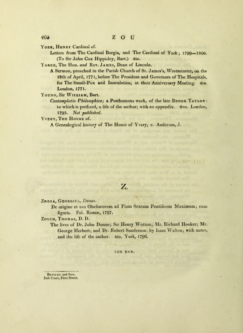 York, Henry Cardinal of. Letters from The Cardinal Borgia, and The Cardinal of York; 1799—1800. (To Sir John Cox Hippisley, Bart.) 4to. Yorke, The Hon. and Rev. James, Dean of Lincoln. A Sermon, preached in the Parish Church of St. James’s, Westminster, on the 18th of April, 1771, before The President and Governors of The Hospitals, for The Small-Pox and Inoculation, at their Anniversary Meeting. 4to. London, 1771. Young, Sir William, Bart. Contemplatio Philosophica; a Posthumous work, of the late Brook Taylor: to which is prefixed, a life of the author; with an appendix. 8vo. London, 1793. Not published. Yvery, The House of. A Genealogical history of The House of Yvery, v. Andersou, J. z. - ; Zoega, Georgius, Danus. De origine et usu Obeliscorum ad Pium Sextum Pontificem Maximum; cum figuris. Fol. Romae, 1797. Zouch, Thomas, D. D. The lives of Dr. John Donne; Sir Henry Wotton; Mr. Richard Hooker; Mr. George Herbert; and Dr. Robert Sanderson: by Isaac Walton; with notes, and the life of the author. 4to. York, 1796. THE end. Bj-nsley and Son, Bolt Court, Fleet Street.