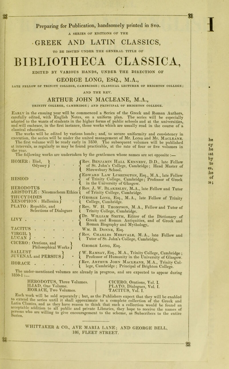 Preparing for Publication, handsomely printed in 8vo. A SERIES OF EDITIONS OF THE .GREEK AND LATIN CLASSICS, TO BE ISSUED UNDER THE GENERAL TITLE OF BIBLIOTHECA CLASSICA, ED1TED BY VARIOUS IIANDS, UNDER THE DIRECTION OF GEORGE LONG, ESQ., M.A., LATE FELLOW OF TRINITY COLLEGE, CAMBRIDGE; CLASSICAL LECTDRER OF BRIGHTON COLLEGE; AND THE REV. ARTHUR JOHN MACLEANE, M.A., TRINITY COLLEGE, CAMBRIDGE; AND PRINCIPAL OF BRIGHTON COLLEGE. Eari.y in the ensuing year Avili be commenced a Sériés of the Greek and Roman Authors, carefully edited, Avith English Notes, on a uniform plan. The sériés -will be especially adapted to the Avants of students in the higher forais of public schools and at the universities, and ivill emhrace, in the fii-st instance, those Avorks Avhich are usually read in the course of a classical éducation. The Avorks Avili be edited by various hands ; and, to secure uniformity and consistency in execution, the sériés aaIII be under the united management of Mr. Long and Mr. Macleane. The first volume Avili be ready early in 1850. The subséquent volumes Avili be published at intervals, as regularly as may be found practicable, at the rate of four or five volumes in the year. The following Avorks are undertaken by the gentlemen whose names are set opposite : HOMER : Iliad, / (Rev. Benjamin Hall Kennedy, D.D., late Fellow Odyssey J * ' * -J of St. John’s College, Cambridge; Head Master of (. Shrewsbury School. f Edavard Laav Lushington, Esq., M.A., late Felloiv -j of Trinity College, Cambridge ; Professor of Greek (. in the University of Glasgow. HERODOTUS / Rev. J. W. Blakesley, M.A., late Fellow and Tutor ARISTOTLE : Nicomacliean Ethics \ of Trinity College, Cambridge. THUCYDIDES 1 XENOPHON: HellenicaJ PLATO: Republic, and_ f Rev. W. H. Thompson, M.A., Fellow and Tutor of 1 Trinity College, Cambridge. 'Dr. William Smith, Editor of the Dictionary of Greek and Roman Antiquities, and of Greek and Roman Biography and Mythology. Wm. B. Donne, Esq. | Rev. Charles Me riva le, M. A., late Fellow and HESIOD f George Long, Esq., M.A., late Fellow of Trinity \ College, Cambridge. Sélections of Dialogues LIVY TACITUS VIRGIL 1 LUCANJ CICERO : Orations, and 1 Philosophical Works J SALLUST 1 JUVENAL and PERSIUS J HORACE .... {’ Tutor of St. John’s College, Cambridge. George Long, Esq. f W. Ramsay, Esq., M. A., Trinity College, Cambridge ; b Professor of Ilumanity in the University of Glasgow. /Rev. Arthur John Macleane, M.A., Trinity Col- (. lege, Cambridge ; Principal of Brighton College. 1850 The under-mentioned volumes are already in progress, and are expected to appear during HERODOTUS, Three Volumes. ILIAD, One Volume. HORACE, Tavo Volumes. CICERO, Orations, Vol. I. PLATO, Dialogues, Vol. I. TACITUS, Vol. I. Each Ayork will be sold scparately ; but, as the Puhlishers expcct that tliey Avili he enahlcd to extend the sériés until it shall approximate to a complété collection of the Greek and Latin Classics, and as they bave reason to think that such a collection would he found an acceptable addition to ail public and private Libraries, they hopc to receive the naines of jicrsons wlio are willing to give cncounigemcnt to the sclicme, as Suhscribcrs to the entire I he ny he îat by to es, :he of Ü — WHITTAKER & CO., AVE MARIA LANE; AND GEORGE BELL, 18G, FLEET STREET.