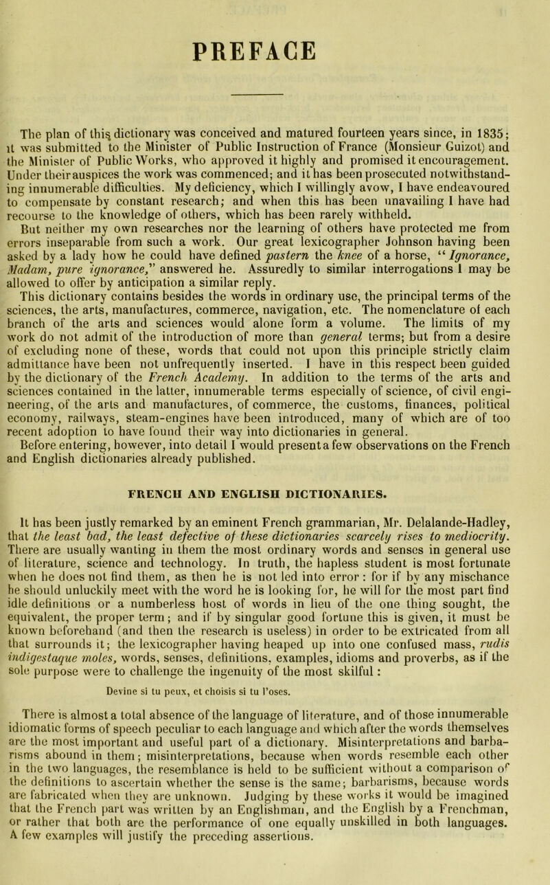 PREFACE The plan of lhi§dictionary was conceived and matured fourleen years since, in 1835; it was submitted to the Minister of Public Instruction of France (Monsieur Guizot) and the Minister of Public Works, who approved it highly and promised it encouragement. Under theirauspices the work was commenced; and it has been prosecuted notwithstand- ing innumerable difficulties. My deficiency, which I willingly avow, I hâve endeavoured to compensate by constant research; and when this has been unavailing I hâve had recourse to the knowledge of others, which has been rarely withheld. But neither my own researches nor the learning of others hâve protected me from errors inséparable from such a work. Our great lexicographer Johnson having been asked by a lady how he could hâve defined pastern the knce of a horse, “ Ignorance, Madam, pure ignorance, answered he. Assuredly to similar interrogations 1 may be allowed to offer by anticipation a similar reply. This dictionary contains besides the words in ordinary use, the principal terms of the sciences, the arts, manufactures, commerce, navigation, etc. The nomenclature of each branch of the arts and sciences would alone form a volume. The limits of my work do not admit of the introduction of more than general terms; but from a desire of excluding none of these, words that could not upon this principle strictly claim admittance hâve been not unfrequently inserted. I hâve in this respect been guided by the dictionary of the French Academy. In addition to the terms of the arts and sciences contained in the latter, innumerable terms especially of science, of civil engi- neering, of the arts and manufactures, of commerce, the customs, finances, political economy, railways, steam-engines hâve been introduced, many of which are of too recent adoption to hâve found their way into dictionaries in general. Before entering, however, into detail I would présenta few observations on the French and English dictionaries already published. FRENCH AMD ENGLISH DICTIONARIES. It has been justly remarked by an eminent French grammarian, Mr. Delalande-Hadley, that the least bad, the least defective of these dictionaries scarcelg rises to mediocrity. There are usually wanting in them the most ordinary words and senses in general use of literature, science and technology. In truth, the hapless student is most fortunate when he does not find them, as then he is not led into error : for if bv any mischance he should unluckily meet with the word he is looking for, he will for the most part find idle définitions or a numberless host of words in lieu of the one thing sought, the équivalent, the proper terni; and if by singular good fortune this is given, it must be known beforehand (and then the research is useless) in order to be extricated from ail that surrounds it; the lexicographer having heaped up into one confused mass, rudis indigestaque moles, words, senses, définitions, examples, idioms and proverbs, as if the sole purpose were to challenge the ingenuity of the most skilful : Devine si tu peux, et choisis si tu l’oses. There is almost a total absence of the language of literature, and of those innumerable idiomatic forms of speech peculiar to each language and which after the words lhemselves are the most important and useful part of a dictionary. Misinterpretations and barba- risms abound in them ; misinterpretations, because when words resemble each other in the two languages, the resemblance is held to be suflicient without a comparison o*' the définitions to ascertain whether the sense is the same; barbarisms, because words are fabricated when thev are unknown. Judging by these works it would be imagined that the French part was writtcn by an Englishman, and the English by a Frenchman, or ralher that both are the performance of one equally unskilled in both languages. A few examples will justify the preceding assertions.