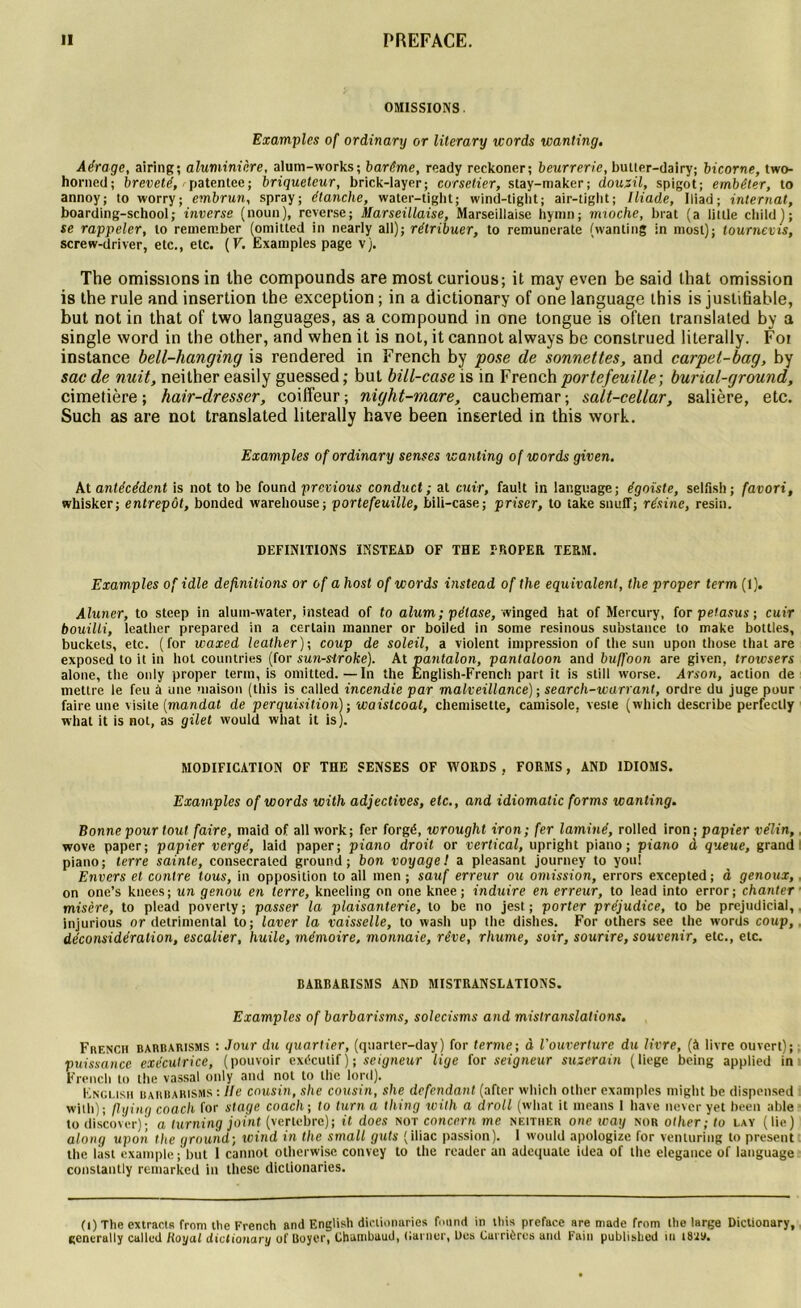 OMISSIONS. Examples of ordinary or literary mords wanling. Aérage, airing; aluminière, alum-works; barème, ready rcckoner; beurrer le, bulter-dairy; bicorne, two- homed; breveté, patentée ; briquelcur, brick-layer; corsetier, stay-maker; douzü, spigot; embêter, to annoy; to worry; embrun, spray; étanche, water-tight; wind-tight; air-tiglit; Iliade, Iliad; internat, boarding-school; inverse (noun), reverse; Marseillaise, Marseillaise hymn; mioche, brat (a Utile cliild); se rappeler, to rernember (omitted in nearly ail); rétribuer, to remunerate (wanting in most); tournevis, screw-driver, etc., etc. (F. Examples page v). The omissions in the compounds are most curious; it may even be said that omission is the rule and insertion the exception ; in a dictionary of one language this is justifiable, but not in that of two languages, as a compound in one tongue is often translated by a single word in the other, and when it is not, it cannot always be construed literally. Foi instance bell-hanging is rendered in French by pose de sonnettes, and carpet-bag, by sac de nuit, neither easily guessed ; but bill-case is in French portefeuille-, burial-ground, cimetière ; hair-dresser, coiffeur ; night-rnare, cauchemar ; salt-cellar, salière, etc. Such as are not translated literally hâve been inserted in this work. Examples of ordinary senses icanting of words given. At antécédent is not to be found previous conduct ; at cuir, fault in language; égoïste, selfish; favori, whisker; entrepôt, bonded warehouse; portefeuille, bili-case ; priser, to take snulT; résine, resin. DEFINITIONS INSTEAD OF THE PROPER TERM. Examples of idle définitions or of a host of words instead of the équivalent, the proper term (I). Aluner, to steep in alum-water, instead of to alum; pélase, winged bat of Mercury, for petasus; cuir bouilli, leather prepared in a certain manner or boiled in some resinous substance to make bottles, buckets, etc. (for waxed leather)-, coup de soleil, a violent impression of the sun upon tliose that are exposed to it in bol countries (for sun-siroke). At pantalon, pantaloon and buffoon are given, troicsers alone, the only proper term, is omitted.—In the Énglish-French part it is still worse. Arson, action de mettre le feu à une maison (this is called incendie par malveillance) ; search-warrant, ordre du juge pour faire une visite [mandat de perquisition) -, waistcoal, chemisette, camisole, veste (which describe perfectly what it is not, as gilet would what it is). MODIFICATION OF THE SENSES OF WORDS , FORMS, AND 1DIOMS. Examples of words with adjectives, etc., and idiomatic forms wanling. Bonne pour tout faire, maid of ail work; fer forgé, wroughl iron; fer laminé, rolled iron; papier vélin, wove paper; papier vergé, laid paper; piano droit or vertical, upright piano; piano d queue, grand piano; terre sainte, consecraled ground; bon voyage! a pleasant journey to you! Envers et contre tous, in opposition to ail men ; sauf erreur ou omission, errors excepted; à genoux, on one’s knees; un genou en terre, kneeling on one knee ; induire en erreur, to lead into error; chanter misère, to plead poverty; passer la plaisanterie, to be no jest; porter préjudice, to be préjudiciai, injurious or detrimental to; laver la vaisselle, to wash up the dishes. For others see the words coup, déconsidération, escalier, huile, mémoire, monnaie, rêve, rhume, soir, sourire, souvenir, etc., etc. BARBARISMS AND MISTRANSLATIONS. Examples of barbarisms, solecisms and mistranslations, Frf.ncii barbarisms : Jour du quartier, (quartcr-day ) for terme; à l'ouverture du livre, (à livre ouvert); puissance exécutrice, (pouvoir exécutif); seigneur lige for seigneur suzerain (liege being applied in French to the vassal only and not to tlie lord). English barbarisms : lie cousin, she cousin, she défendant (after which other examples might be disponsed with); flying coach for stage coach; to lurn a thing with a droll (what it ineans 1 hâve never yet been able to discovcr); a turning joint (verlebre); it does not concern me neither one way nor other; to lay (lie) along upon the ground; wind in the small guts (iliac passion). 1 would apologize for venturing to présent the last example ; but I cannot otherwisc convey to the reader an adéquate idea of the elegance of language constantly remarked in thèse diclionaries. (i) The extracts from the French and English diclionaries fniind in this préfacé are niade from lhe large Dictionary, gcnerally called Royal dictionary of Boyer, Chambaud, damer, Des Carrières ami Fain published m l8'ZS>.