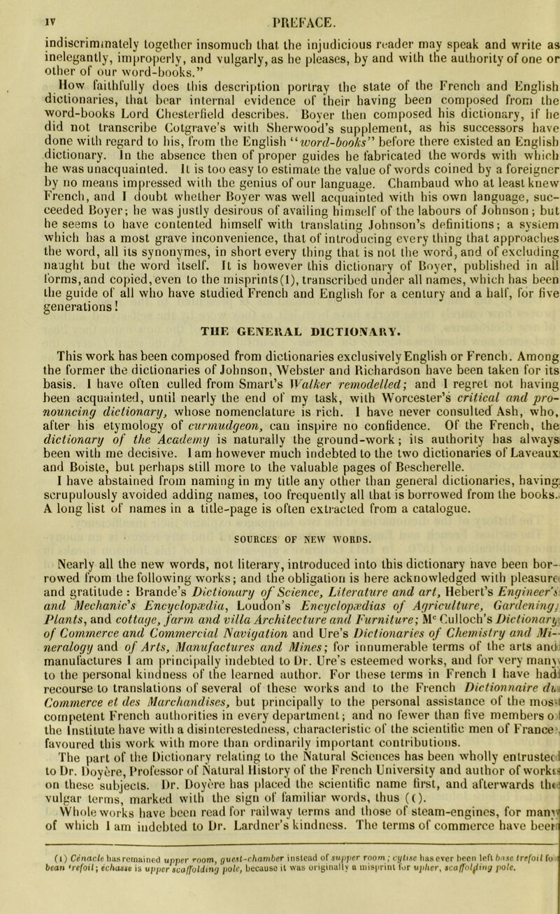 indiscrimmately together insomuch lhat the injudicious reader may speak and write as inelegantly, improperly, and vulgarly, as he nleases, by and with the authority of one or otherofour word-books.” How failhfully does Lliis description porlray the State of the French and English dictionaries, that boar internai evidence of their having been composed from the word-books Lord Chesterfield describes. Boyer then composed his dictionary, if he did not transcribe Cotgrave’s with Sherwood’s supplément, as his successors hâve done with regard to his, from the English “ word-books” before there existed an English dictionary. in the absence then of proper guides he fabricated the words with which he was unacquainted. Il is too easy lo estimate the value of words coined by a foreigner by no means impressed with the genius of our language. Chambaud who at least knew French, and 1 doubt wheLher Boyer was well acquainted with his own language, suc- ceeded Boyer; he was justly desirous of availing himself of the labours of Johnson ; but he seems to hâve contented himself with translating Johnson’s définitions; a System which has a most grave inconvenience, thaï of introducing every thing that approaches the word, ail its synonymes, in short every thing that is not the word, and of excluding naught but the word ilself. Il is however this dictionary of Boyer, published in ail l'orms.and copied, even Lo the misprints(l), transcribed under ail nâmes, which has been the guide of ail who hâve studied French and English for a century and a hall’, for five générations ! THE GENERAL DICTIONARY. This work has been composed from dictionaries exclusively English or French. Among the former the dictionaries of Johnson, Webster and Richardson hâve been taken for its basis. I hâve often eulled from Smart’s Walker remodelled; and I regret not having been acquainted, unlil nearly the end of my task, with Worcester’s critical and pro- nouncing dictionary, whose nomenclature is rich. I hâve never consulted Ash, who, afler his etymology of curmudgeon, can inspire no confidence. Of the French, the dictionary of the Academy is naturaily the ground-work ; ils authority has always been with me décisive. lam however much indebted to the two dictionaries of Laveaux and Boiste, but perhaps slill more to the valuable pages of Bescherelle. I hâve abstained from naming in my title any other than general dictionaries, having. scrupulously avoided adding naines, too frequently ail lhat is borrowed from the books. A long list of names in a title-page is often extracted from a catalogue. SOURCES OF NEW WORDS. Nearly ail the new words, not literary, introduced into this dictionary nave been bor- rowed from the following works; and the obligation is here acknowledged with pleasurc and gratitude : Brande’s Dictionary of Science, Literature and art, Hebert’s Engineer’s and Mechanic's Encyclopædia, Loudon’s Encyclopædias of Agriculture, Gardcning, Plants, and cottage, farm and villa Architecture and Furniture; Mc Oulloch’s Dictionary of Commerce and Commercial Navigation and Ure’s Dictionaries of Chemistry and Mi- neralogy and of Arts, Manufactures and Mines; for innumerable terms of the arts and manufactures 1 am principally indebted to Dr. Ure’s esteemed works, and for very many to the personal kindness of the learned author. For these terms in French I bave hadi recourse to translations of several of these works and to the French Dictionnaire ch Commerce et des Marchandises, but principally to the personal assistance of the mos-i competent French authorities in every department; and no fewer than five membersoil the Instilute hâve with a disinterestedness, eharaeteristic of the scientilic men of France favoured this work with more than ordinarily important contributions. The part of the Dictionary relating to the Natural Sciences has been wholly entrustec i to Dr. Doyère, Profcssor of Natural History of the French University and author of workss on these subjecls. Dr. Doyère has placed the scientific name first, and afterwards the vulgar terms, marked with the sign of familiar words, thus ((). Whole works hâve been read for railway terms and those of steam-engincs, for many of which I am indebted to Dr. Lardner’s kindness. The terms of commerce hâve beerr (1) Cénacle Iuls reniainod upper rnom, gue.it-chamber instead of supper room ; cytise hasever been left base trefoil fo bean •refoil; échasse is upper tva/Tolding pôle, becauso il was originally u misprinl for upher, tcaffolfing pôle.