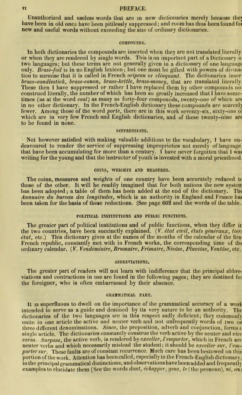 Unauthorized and useless words that are in ncw dictionaries merely because the} hâve been in old ones bave been pitilessly suppressed ; and room has thus been found foi new and useful words without exceeding the size ol' ordinary dictionaries. COMPOUNDS. In both dictionaries the compounds are inserted when they are not translated literally or when thcy are rendered by single words. Tliis is an important part of a Dictionary o two languages; but these terms are not generally given in a dictionary of one language only. Brass-foil is in no English lexicon ; but one must be gifted with powers of divina- tion to surmise that it is called in French oripeau or clinquant. The dictionaries inser brass-candlestick, brass-canon, brass-kettle, brass-money, that are translated literally These then I hâve suppressed or rather I hâve replaced them by other compounds no construed literally, the number of which has been so greatly increased thatl havesome- times (as at the word coal) as many as forty-four compounds, twenty-one of which art in no other dictionary. In the French-English dictionary these compounds are scarcelj fewer. Among those of the word porte, there are in this work seventy-six, sixty-one ol which are in very few French and English dictionaries, and of these twenty-nine art to be found in none. SUPPRESSIONS. Not however satisfied with making valuable additions to the vocabulary, I hâve eu- deavoured to render the service of suppressing impropriétés not merely of language that hâve been accumulating for more than a century. 1 hâve never forgotten that I was writing for the young and that the instruetor of yout’n is invested with a moral priesthood. COINS, WEIGHTS AND MEASDRES. The coins, measures and weights of one country hâve been accurately reduced te those of the other. It will be readily imagined that for both nations the new systerr has been adopted ; a table of them has been added at the end of the dictionary. Tbt Annuaire du bureau des longitudes, which is an authority in England and France has been taken for the basis of these réductions. (See page 602 and the words of the table. POLITICAL INSTITUTIONS AND PUBLIC FUNCTIONS. The grealer part of political institutions and of public functions, when they differ ir the two countries, hâve been succinctly explained. (F. état civil, états généraux, fier: état, etc.) This dictionary gives at the names of the months of the calendar of the firs French republic, constantly met with in French works, the corresponding time of thr ordinary calendar. (F. Vendémiaire, Brumaire, Frimaire, Nivôse, Pluviôse, Ventôse, etc. ABBREVIATIONS. The greater part of readers will not learn with indifférence that the principal abbre- viations and contractions in use are found in the following pages; they are destined for the foreigner, who is often embarrassed by their absence. GRAMMATICAL PART. It is superfluous to dwell on the importance of the grammatical accuracy of a worl intended to serve as a guide and destined by its very nature to be an authority. The dictionaries of the two languages are in this respect sadly déficient; they commonh unité in one article the active and ncuter verb and not unfrequently words of two oi three different dénominations. Since, the préposition, adverb and conjunction, forms e single article. The dictionaries constantly construe the verb active by the neuter and via versa. Surpass, the active verb, is rendered by exceller, l’emporter, which in French arc neuter verbs and which necessarily mislead the student; itshould be exceller sur, l’em- porter sur. These faults are of constant récurrence. Much care has been bestowed on this portion of the work. Attention has been called, especially in the French-English dictionary, to the principal grammatical distinctions, and observations hâve been added and frequent]} examplcs to elucidatc them (See the words dont, échapper, gens, le (the pronoun), ni, on