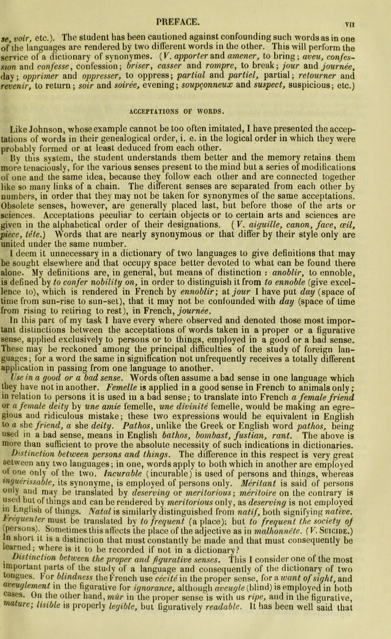 vu se, voir, etc.). The student lias been cautioned against confounding such words as in one of’ilie languages are rendered by two different words in the other. This will perform the service of a dictionary of synonymes. ( V. apporter and amener, to bring ; aveu, confes- sion and confesse, confession; briser, casser and rompre, to break; jour and journée, day; opprimer and oppresser, to oppress; partial and partiel, partial; retourner and revenir, to return; soir and soirée, evening; soupçonneux and suspect, suspicious; etc.) ACCEPTATIONS OF WORDS. Like Johnson, whose example cannot be too often imitated, I hâve presented the accep- tations of words in their genealogical order, i. e. in the logical order in which they were probably formed or at least deduced from each other. By this System, the student understands them better and the memory retains them more tenaciously, for the various senses présent to the mind but a sériés of modifications of one and the same idea, because they follow each other and are connected together like so many links of a chain. The different senses are separated from each other by numbers, in order that they may not be taken for synonymes of the same acceptations. Obsolète senses, however, are generally placed last, but before those of the arts or sciences. Acceptations peculiar to certain objects or to certain arts and sciences are given in the alphabetical order of their désignations. ( F. aiguille, canon, face, oeil, piece, tête.) Words that are nearly synonymous or that differ by their style only are united under the same number. 1 deem it unnecessary in a dictionary of two languages to give définitions that may be sought elsewhere and that occupy space better devoted to what can be found there alone. My définitions are, in general, but means of distinction : anoblir, to ennoble, is defined by to confer nobility on, in order to distinguish it from to ennoble (give excel- lence to), which is rendered in French by ennoblir; at jour 1 hâve put day (space of time from sun-rise to sun-sel), that it may not be confounded with day (space of time from rising to retiring to rest), in French, journée. In this part of my task 1 hâve every where observed and denoted those most impor- tant distinctions between the acceptations of words taken in a proper or a figurative sense, applied exclusively to persons or to things, employed in a good or a bad sense. These may be reckoned among the principal difficulties of the study of foreign lan- guages; for a word the same in signification not unfrequently receives a totally different application in passing from one language to another. Use in a good or a bad sense. Words often assume a bad sense in one language which they hâve not in another. Femelle is applied in a good sense in French to animais only ; in relation to persons it is used in a bad sense ; to translate into French a female friend or a female deity by une amie femelle, une divinité femelle, would be making an egre- gious and ridiculous mistake; these two expressions would be équivalent in English to a she friend, a she deity. Pathos, unlike the Greek or English word pathos, being used in a bad sense, means in English bathos, bombast, fustian, rant. The above is more than sufficient to prove the absolute necessity of such indications in dictionaries. Distinction between persons and things. The différence in this respect is very great oetween any two languages; in one, wordsapply to both which in another are employed ot one only of the two. Incurable (incurable) is used of persons and things, whereas inguérissable, ils synonyme, is employed of persons only. Méritant is said of persons üll|y a,‘d may be translaled by deserving or meritorious ; méritoire on the contrary is used but of things and can be rendered by meritorious only, as deserving is not employed in English of things. Natal is sirnilarly distinguished from natif, both signifying native. Fréquenter must be translated by to frequent (a place); but to frequent the society of (persons). Sometimes this affects the place of the adjective as in malhonnête. (V. Suicide.) In short it is a distinction that must constanlly be made and that must consequently be learned; where is it to be recorded if not in a dictionary? Distinction between the proper and figurative senses. this I consider one of the most important parts of the study of a language and consequently of the dictionary of two tongues. f or blindness the French use cécité in the proper sense, for a want of sight, and aveuglement in the figurative for ignorance, although aveugle (blind) is employed in both cases. On the other hand, mûr in the proper sense is with us ripe, and in the figurative, mature; lisible is properly legible, but figuratively readable. It bas been well said that