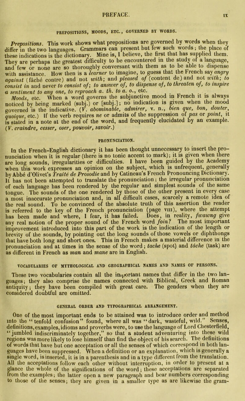 PREPOSITIONS, MOODS, ETC., GOVERNED BY WORDS. Prépositions. This work shows what prépositions are governed by words wheri tliey differ in the two languages. Grammars can présent but few sucli words ; the place of these indications is the dictionary. Mine is, I believo, the first that has supplied them. They are perhaps the greatest difficulty to be encountered in the study ol a language, and few or none are so thoroughly conversant with them as to be able to dispense with assistance. How then is a learner to imagine, to guess that the French say angry aqainst (fâché contre) and not with; and pleased of (content de) and not with; to consist in and never to consist of; to answer of, to dispense of, to threaten of, to inspire a sentiment to any one, to reproach a. th. to a. o., etc. . Moods, etc. VVhen a word governs the subjunctive mood in French ît is always noticed by being marked (subj.) or [subj.] ; no indication is given when the mood governed is the indicative. (F. abominable, admirer, v. n., bien que, bon, douter, quoique, etc.) If the verb requires ne or admits of the suppression of pas or point, it is stated in a note at the end of the word, and frequently elucidated by an example. (F. craindre, cesser, oser, pouvoir, savoir.) PRONUNCIATION. In the French-English dictionary it has been thought unnecessary to insert the pro- nunciation when it is regular (there is no tonie accent to mark); it is given when there are long sounds, irregularities or difficultés. 1 hâve been guided by the Academy when this work expresses an opinion on the subject, which is unfrequent, generally by Abbé d’Olivet’s Traité de Prosodie and by Catineau’s French Pronouncing Dictionary. It has not been attempted to translate the pronunciation : the irregular pronunciation of each language has been rendered by the regular and simplest sounds of the same tongue. The sounds of the one rendered by those of the other présent in every case a most inaccurate pronunciation and, in ail difficult cases, scarcely a remote idea of the real Sound. To be convinced of the absolute trulh of this assertion the reader is referred to the key of the French pronunciation (page vm), where the attempt has been made and where, I fear, it has failed. Does, in reality, fwawng give any real notion of the proper Sound of the French word foin? The most important improvement introduced into this part of the work is the indication of the length or brevity of the sounds, by pointing out the long sounds of those vowels or diphthongs lhat hâve both long and short ones. This in French makes a material différence in the pronunciation and at times in the sense of the word ; tache (spot) and tâche (task) are as different in French as man and mane are in Englisb. VOCABULARIES OF MYTHOLOGICAL AND GEOGRAPHICAL NAMES AND NAMES OF PERSONS. These two vocabularies contain ail the important names that differ in the two lan- guages; they also comprise the names connected with Biblical, Greek and Roman antiquity ; they hâve been compiled with great care. The genders when they are considered doubtful are omitted. GENERAL ORDER AND TYPOGRAPBICAL ARRANGEMENT. One of the most important ends to be attained was to introduce order and method mto the “ tenfold confusion” found, where ail was “dark, wasteful, wild.” Senses, définitions, examples, idioms and proverbs were, to use the language of Lord Chesterfield, “jumbled indiscriminately together,” so that a student adventuring into these wild régions was more likely to lose himself than find the object of his search. The définitions of words that hâve but one acceptation or ail the senses of which correspond in both lan- guages hâve been suppressed. When a définition or an explanation, which is generally a single word, isinserted, it is in a parenthesis and in a type different from the translation. Ail the acceptations follow each other without interruption, in order to présent at a glance the whole of the significations of the word ; these acceptations are separated from the examples; the latter open a new paragraph and bear numbers corresponding to those of the senses; they are given in a smaller type as are likewise the gram-