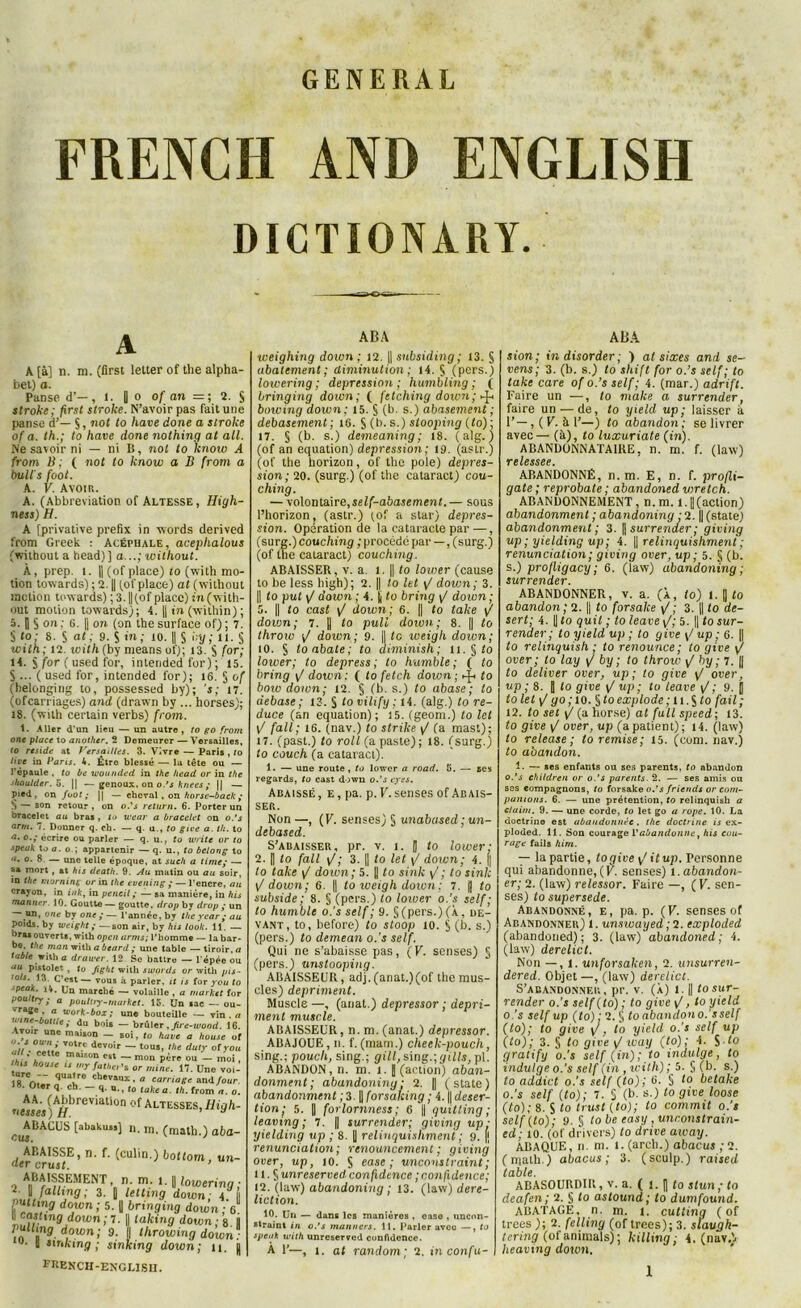 GENERAL FRENCII AND ENGLISH DICTIONARY. * A A [à] n. m. (first letter of the alpha- bet) a. Panse d’—, 1. | o of an 2. § stroke; first stroke. N’avoir pas fait une panse d’— §, not to hâve done a stroke of a. th.; to hâve done nothing at ail. Ne savoir ni — ni B, nol to know A from B ; ( not to know a B (rom a bult's foot. A. F. Avoir. A. (Abbreviation of Altesse, High- ness) H. A [privative prefix in words derived from Greek : Acéphale, aceplialous (without a head)] a...; without. À, prep. 1. |j (of place) fo (with mo- tion towards) ; 2. || (of place) at (without motion towards) ; 3. || (of place) in (with- out motion towards); 4. || in (wilhin) ; 5. |] § on ; G. |j on (on the surface of) ; 7. § to : S. § at; 9. S in; 10. || S by; il. § with; 12. with (by meansuf); 13. S for; H. J for ( used for, interided for) ; 15. S ... (used for, intcnded for); 16. § of thelonging to, possessed by); ’s; 17. (ofcarnages) and (drawn by ... horses); 18. (with certain verbs) from. 1. Aller d'un lieu — un autre , to go from one place to another. 2 Demeurer — Versailles, to résidé at Versailles. 3. Vivre — Paris , fo live in Parts. 4. Être blessé — la tête ou — l'épaule , to be wounded in the head or in the shoulder. 5. || —genoux, on o.’s knees y || — pied, on foot; || — cheval, on horsc-back y S — son retour , on o.’s return. 6. Porter un bracelet au bras , to tuear a bracelet on o.’s arm. 7. Donner q. ch. — q. u., to gioe a. th. to a. o.,* écrire ou parler — q. u,, to Write or speak Xo a. o ; appartenir — q. u., to belong <t. o. 8 — une telle époque, at such a time; - î>a mort , at his death. 9. Au matin ou au soi in the tnorninç or in the evening y — l’encre, t crayon, in ink, in pencil; — sa manière, in h manner. 19. Goutte — goutte, drop by drop y u un, one by one y— l’année, by the year y c poids, by weight y — son air, by his look. 11. - °ra* ouverts, with open arms; l’homme — la ba be. the man with a beard y une table — tiroir, table with a drawer. 12 Se battre — l'épée c au pistolet , to fight with swords or with pi. ’ols. 13. C’est— vous à parler, it is for you \ speak. Ht. Un marché — volaille , a market f< pouttry y a pouluy-rnarket. 15. Un sac — oi vrage a work-box ; une bouteille — vin. wine-bottle y du bois — brûler , Jire-wood. 1 Avoir une maison — soi, to hâve a house < 0Wnéj T0tr.c devoir — tous, the duty of yc th * jf* tG maiBOn C8t — mon père ou — moi thts house ts my father'% or mine. 17. Une vo 18rCrw'~ quaJre cbev»ux.fl carnage and fou 18. Oter q. ch. - q. u., to takea. th. from a. , AA. (Abbreviation of Altesses, Hiqh nesses ) H. * ^ABAGUS [abakuss] n. m. (math.) aba f. (culin.) bottom, ABAISSE <ler crust. ABAISSEMENT n m. l. | lowering ; IJfnlhng; 3. [| letting down; 4. ÇnOmg down ; 5. fl bringing down ; 6 W Çasling down ; 7. || taking down ; 8 fl pullmg down; 9. || throwingdown: 11 sinking ; sinking down; 11. || fiîench-englisu. 10. ABA weighing down ; 12. ]| subsiding; 13. § aboiement; diminution ; 14. S (pers.) lowering; dépréssion; humbling ; ( bringing down; ( fetching down ; dfc bowing down: 15. § (b. s.) abasement ; debasement; 1G. S (b. s.) slooping (fo) ; 17. § (b. s.) demeaning; 18. (alg. ) (of an équation) dépréssion; 19. (astr.) (of the horizon, of the pôle) déprés- sion; 20. (surg.) (of the cataract) cou- ching. — volontaire, self-abasement.— sous l’horizon, (astr.) (of a star) déprés- sion. Opération de la cataracte par —, (surg.)couching ; procédé par — , (surg.) (of the caiaract) couching. ABAISSER, v. a. 1. || to lovier (cause to be less high); 2. || lo let yj down; 3. || to put yj down ; 4. fl to bring / down; 5. || to cast yj down; 6. || to take y/ doion; 7. || to pull down; 8. || to throw down; 9. || le iveigli doion; 10. S toabate; to aiminish; 11. § lo lower; to depress ; to humble ; ( to bring y/ down: ( lo fetch down ; ^ to boiv down; 12. § (b. s.) to abase; to debase; 13. S tovihfy : 14. (alg.) to re- duce (an équation); 15. (geom.) to tel t/ fait; 16. (nav.) to strike yj (a mast); 17. (past.) to roll (a paste) ; 18. (surg.) to couch (a cataract). 1. — une route , to lower a road. 5. — ses regards, to cast down o.’s eyes. Adaissé, e, pa. p. F. senses of Abais- ser. Non —, (F. senses) § unabased ; un- debased. S’adaisser, pr. v. i. || to lower; 2. || to fait yj ; 3. || to let y/ down; 4. || lo take y/ down; 5. || to sink y/; to sink yj down; 6. || to weigh down ; 7. fl to subside ; 8. § (pers.) to lower o.'s self; to humble o.'s self; 9. S (pers.) (À, de- vant, to, before) to sloop 10. $ (b. s.) (pers.) to demean o.’s self. Qui ne s’abaisse pas, (F. senses) § (pers.) unstooping. ABA1SSEUR, adj. (anat.)(of the mus- cles) dépriment. Muscle —, (anat.) depressor ; dépri- ment muscle. ABAISSEUR, n. m. (anal.) depressor. ABAJOUE , n. f. (matn.) cheek-pouch, sing.; poucli, sing.; gill,smg.;gills,p\. ABANDON, n. m. i. j (action) aban- donment; abandoniny : 2. || (state) abandonment ; 3. || forsaking ; 4. || déser- tion j 5. || forlornness; 6 fl quitting ; leaving ; 7. || surrender; giving up : yielding up ; 8. || relinquishment ; 9. [j renunciation ; renouncement ; giving over, up, 10. S ease ; unconstraint; 11. S unreserved confidence ; confidence; 12. (law) abandoning ; 13. (law) dere- liction. 10. Un — dans les manières , case , nncirn- straint in o.’s manners. 11. Parler aveo —, to speak with unreserved confidence. A F—, i. at random; 2. in confu- ABA sion; in disorder ; ) at sixes and se- vens; 3. (b. s.) to shift for o.’s self; to take care of o.’s self; 4. (mar.) adrift. Faire un —, to make a surrender, faire un — de, to yteld up; laisser à 1’—, ( F. à F—) lo abandon ; se livrer avec— (à), to luxuriate fin). ABANDONNATAIRE, n. m. f. (law) TC l CSSC P ABANDONNÉ, n. m. E, n. f. profli- gate ; reprobate ; abandoned wretch. ABANDONNEMENT, n.m. 1.1|(action) abandonment ; abandoning ;2. || (state) abandonment; 3. || surrender; giving up ; yielding up ; 4. || relinquishment ; renunciation ; giving over, up ; 5. § (b. s.) profligacy; 6. (law) abandoning ; surrender. ABANDONNER, v. a. (À, to) l. || to abandon ; 2. || to forsake \/ ; 3. || to dé- sert; 4. || lo quil ; to leave y/; 5. || lo sur- render ; to yield up ; to give \/ up ; 6. || to relinquish ; to renounce; to give \f over ; to lay F by ; to throw yj by ; 7. || lo deliver over, up ; to give \/ over, up ; 8. fl lo give yj up ; to leave (/; 9. fl lo lelyjgo; 10. $toexplode; u.^to fait; 12. lo set yj (a horse) at full speed ; 13. to give yj over, up (apatient); 14. (law) to release ; to remise; 15. (com. nav.) lo abandon. 1. — ses enfants ou ses parents, to abandon o.’s childreu or o.’s parents. 2. — ses amis ou ses compagnons, to forsake o.’s friends or com- pamons. 6. — une prétention, to relinquish a daim. 9. — une corde, to let go a rope. 10. La doctrine est abandonnée, the doctrine is ex- ploded. 11. Son courage l’abandonne, his cou- rage fails hirn. — la partie, lo pire ^ il up. Personne qui abandonne,(F. senses) i.abandon- er; 2. (law) relessor. Faire —, (F. sen- ses) to supersede. Abandonné, e, pa. p. (F. senses of Abandonner) 1. unswayed ;2. exploded (abandoned); 3. (law) abandoned; 4. (law) derelict. Non — , 1. unforsaken, 2. unsurren- dered. Objet —, (law) derelict. S’abandonner, pr. v. (À) l.|| to sur- render o.’s self(to) ; to give\f, to yield o.'s self up (to): 2. § lo abandon o.'s self (to); to give y/, to yield o.’s self up (to); 3. § lo give y/ icay (to) ; A S 10 gratify o.’s self (in); to indulge, to t ndulge o.’s self (in , with) ; 5. § (b. s.) to addict o.’s self (lo) ; 6. § to betake o.’s self (to); 7. S (b. s.) to give loose (to); 8. S to trust (to); to commit o.’s sclf(to); 9. § lo be easy, unconstrain- ed; 10. (of drivers) to drive away. ABAQUE, n. m. l. (arch.) abacus ;2. (math.) abacus; 3. (sculp.) raised table. ABASOURDIR, v. a. ( 1. fl to stun;to deafen; 2. § to astound ; lo dumfound. ABATAGE, n. m. 1. cutling ( of trees ); 2. felling (of trees); 3. slaugh- tering (of animais) ; killing; 4. (navA heaving down.