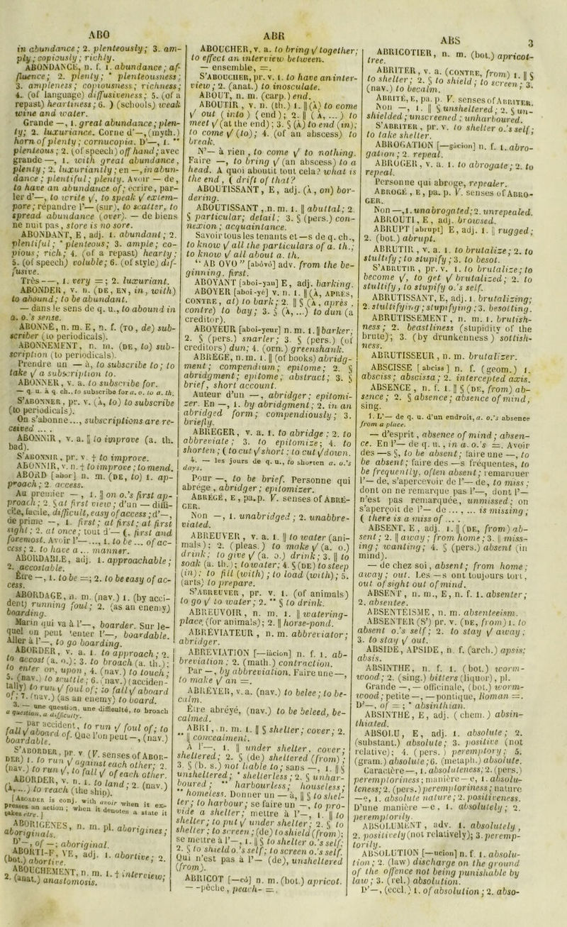 ABO in abundance; 2. plenteously ; 3. am- ply ;eopiausly ; richty. ABONDANCE, n. f. i. abundance; af- fluence; 2. plenly ; * plenteousness; 3. ampleness; copiousness; ricliness; 4. (of language) diffusiveness ; 5. (of a repast) heartiness ; 6. ) (seliouls) weak tvine and waler. Grande —, l .gréai abundance ; plen- ly; 2. luxuriance. Corne d’—,(myth.) liorn of plenty ; cornucopia. D'—, 1.  plenleous ; 2. {of speech) off hand; avec grande—, î. with great abundance, plenly ; 2. luxuriantly ; en —, in abun- dance ; plentiful; plenly. Avoir — de, la hâve an abundance of ; écrire, par- ler d'—, lo Write y/, to speak / exlem- pore; répandre 1’— (sur), lo scatler, to spread abundance (over). — de biens ne nuit pas, store is no sore. ABONDANT, E , adj. 1. abundant ; 2. plentiful; ' plenleous ; 3. ample; co- pious ; rich; 4. (of a repast) hearty ; 5. (of speech) voluble; 6. (of style) dif- fusive. Très—, 1. very —■ 2. luxuriant. ABONDER, v. n. (de, en, in, with) to abound; to be abundant. — dans le sens de q. u., lo abound in a. o.s sense. ABONNE, n. ra. E, n. f. (to, de) sub- scriber (to periodicals). ABONNEMENT, n. rn. (de, to) sub- scriphon (to periodicals). Prendre un — ù, to subscribe to; to take y/ a subscription to. ABONNER, v. a. to subscribe for. — q. u. à q. ch., to subscribo for a. o. tu a. th. S’abonner , pr. v. (À, to) to subscribe (to periodicals). On s’abonne..., subscriptions are re- ctived .... ABONNIR , v. a. || io improve (a. th. bad). Sabonnir, pr. v. f lo improve. ABONNIR, v. n.f to improve ; tomend. ABORD (aborj n. m. (de, lo) l. ap- proach ; 2 access. Au premier — , l. !| on o.’s first ap- proacli; 2 ga< first view; d’un — diffi- cile, facile, difftcult, easy of access -d’— oe prime -, l. first ; at first ; at first etglu : 2. at once; tout d'— (. first and foremost. Avoir 1’—..., i. to be ... of ac- cess; 2. to Itave a ... manntr. ABORDABLE, adj. l. approachable ; -. accoslable. ’ cessre ~’1 l° ^ =’ 2' l° ^eeas,J °f ac~ ABORDAGE, n. ni. (nav.) t. (by acci- ?entj\ running foui; 2. (as an cnemy) bnardtng. 11 Marni qui va à 1’—, boarder. Sur le- quel un peut '.en te r 1’-, boardable. Aller al —, to go boardinq. ABORDER, v. a. l. to approach ; q. o accostfa- .); 3. to broachtu. th.)- to enter on, upon, 4. (nav.) lo louch; tâllvw'1 ° s,'uJlle> 6- (nav.) (acciden- SrïÇ ru’.‘ i f°ul °f; io fait y/ aboard 0,3 IlY? un enemy) to board UnC di®0a“é' broacb *âiï°to?unr/ T (K- SGnSeS OfABOR- ^SoBDER* ABORDER, v. n t. to iand . 2 , , (a,...; to reach (the sliip). ' 1 > (Aborder is conj. with àvnir «,1 Tb0tt “U«n»«o^LilX n‘ m'Pl' aboria'™s; °f —; aboriginal. (bï!K;.',E’adj- '■abortive; ». snr.n.m.i.tiflto-.ûtt. ■ fanai.) anastomosis. AUR ABOUCHER, v. a. to bring y/together; lo effect an interview between. — ensemble, =. S’aboucher, pr. v. i. lo hâve an in ter- view; 2. (anat.) to inosculale. ABOLIT, n. ni. (carp.) end. ABOUTIR , v. il. (th.) I. || (À) to corne y- oui (ir.to) (end); 2. || (a,...) to meet y/(al the end) ; 3. § (À) to end (in); to corne y/ (lo) ; 4. (of an ahseess) to break. N’— à rien , lo conte y/ to nothing. Faire —, to bring y/ (an abscess) lo a head. A quoi aboutit tout cela? wliat is the end , ( drift of that? ABOUTISSANT, E, adj. (À, on) bor- dering. ABOUTISSANT , n.m. l. || abuttal; 2 S particular; detail ; 3. S (pars.) con- nexion ; acquaintance. Savoir tous les tenants et—s de q. ch., to Icnow y/ ail the particulars of a. th.; to know i/ ail about a. th. AB OVO ” [abùvù] adv. from the be- ginning, first. ABOYAN T [aboi-yan] E, adj. barking. ABOYER [aboi -yéj v. n. t. || (À, APRÈS, contre, at) to bark; 2. || S (a, après . contre) to bay ; 3. j (À,...) to dun ( a creditor). ABOYEUR [aboi-ycur] n.m. l. || barker; 2. S. (pers.) snarler; 3. S (pers.) (of creditors) dun; 4. (orn.) greenshanh. ABREGE, n.rn. 1.1| (of^books) abridg- ment ; compendium; epitome; 2. § abridgment ; epitome; abstract; 3. § brief, short account. Auteur d’un —, abridger; epitomi- zer. Un —, 1. by abridgment ; 2. in an abridged form ; compendiously ; 3. briefly. ABREGER, v. a. l. to abridge : 2. to abbreviate ; 3. to epitomize ; 4. lo shorten ;(locut y/ short : to eut (/clown. 4. — les jours de q. u., to bhurten a. a.'s days. Pour —, to be brief. Personne qui abrégé, abridger; epitomizer. Abrégé, e , pa.p. V. senses of Abré- ger. Non —, t. unabridged ; 2. unabbre- viated. ABREUVER , v. a. 1. || to ivater (ani- mais); 2. (pleas.) to make y/ (a. o.) drink; to give y/ (a. o.) drink; 3. || to soak (a. th.); toxoater; 4. S (de) tosteep (in); to fill (with) ; to load (with) ; 5. (arts) to préparé. S’abreuver, pr. v. t. (of animais) lo go y/ to water; 2. ** § to drink. ABREUVOIR, n. m. 1. |) watering- place. (for animais); 2. || horse-pond. ABRÉVIATEUR , n. m. abbreviator ; abridger. ABRÉVIATION [—îàcion] n. f. i. ab- brevialion ; 2. (math.) contraction. Par —, by abbreviation. Faire une— to make y/ an =. ABKEYEII, v. a. (nav.) to belee ; to be- ca lm. Éu-e abréyé, (nav.) to be beleed, be- calmed. .. ’ IK ni. 1. || S shelter; cover ; 2. Il concealmeni. À I—, 1. || under shelter. cover- shellered; 2. S (de) sheltered (from)’; 3. § (b. s.) not hable to ; sans —, 1 lu unshellered ; • shelterless ; 2. § unhar- boured ; “ harbourless ; houseless; home test. Donner un —à, || 5 to shel- ter ; to liarbour; se faire un —, to pro- vide a shelter; mettre à 1’— 1. il/0 shelter; to put y/ under shelter ; 2. g to shelter; to srreen;(de) toshield(from)- se mettre à 1’-, 1.1| g lo shelter o.’s self; 2. S to shield o.’s self ; to screen o.s self Oui n’est pas à 1’— (de), unshellered (from). ABRICOT [—c<)] n. m. (bot.) apricot. ABS 3 ^ABRÏGOTIER, n. m. (bot.) apricot- ABRITER, v. a. (CONTRE, from) 1 II g to shelter; 2. g to shield; to screen V (nav.) to becalm. ’ Abrité, e, pa.p. V. senses of A iiriter ,I1'™ '-Il g unsheltered; 2. g un-' shtelded ; unscreened ; unliarboured. S abriter , pr. v. to shelter o.’s self ■ to lalce shelter. ’ ABROGATION [—gàcion] n. f. 1. abro- gation ; 2. repeal. ABROGER, v. a. t. to abroqate * n to repeal. ’ Personne qui abroge, repealer. Abrogé , e , pa. p. Y. senses of Abro- ger. Non —, 1. unabroga ted;1. unrepealed. ABROUTI, E , adj. browsed. ABRUPT [abrupt] E, adj. 1. || rugged; 2. (bot.) abrupt. ABRUTIR , v. a. 1. to brutalize ; 2. to stultify ; to stupify ; 3. lo besot. S’abrutir , pr. v. 1. to brutalize; to become y/, to get y/ brutalized; 2. to stultify, to stupify o.’s self. ABRUTISSANT, E, adj. 1. brutalizing; 2. stultifying ; stupify ing .-3. besotting. ABRUTISSEMENT, 11. m. l. brutish- ness ; 2. beastliness (stupidiiv of the brute); 3. (by drunkenness)'sotlish- ness. ABRUTISSEUU , n. m. brutaliser. ABSCISSE [abeisa] n. f. (geom.) j. absciss; abscissa;q. inlercepted axis. ABSENCE , n. f. t. || g (de, from) ab- stnee; 2. g absence ; absence of mind sing. R L’— de q. u. d'un endroit, n. o.'s absence from a place. — d’esprit, absence of mind; absen- ce. En 1’— de q. 11., in a. o.’s r=. Avoir des —s g, to le absent; faire une —, to be absent; faire des—s fréquentes, to be frcquently, oflen absent ; remarouer 1’— de, s’apercevoir de l1— de, to miss ; dont on ne remarque pas 1’—, dont 1’— n’est pas remarquée, unmissed; on s’aperçoit de I’— de ..., ... is missing ; ( tliere is a miss of ... . ABSENT. E , adj. 1.1| (de, from) ab- sent ; 2. || away ; from home ; 3. || miss- ing ; wanting; 4. g (pers.) absent (in mind). — de chez soi, absent ; from home ; away ; out. Les —s ont toujours Lori{ oui. ofsight out ofmind. ABSENT, n. ni., E, n. f. 1. absenter; 2. absentee. ABSENTÉISME, n. m. absenteeism. ABSENTER (S’) pr. v. (iie, from)t. to absent o.’s self; 2. to slay y/away; 3. to stay y/ out. ABSIDE, APSIDE, il f. (arcli.) apsis: absis. ABSINTHE, n. f. 1. (bot.) tcorm- ivood; 2. (sing.) bitters (liquor), pl. Grande —, — officinale, (bot.) worm- wood; petite —, —pontique, lloman =. D’—. of = ;  absinthian. ABSINTHE, E, adj. ( chem. ) absin- thiated. ABSOLU, E, adj. 1. absolute ; 2. (substant.) absolute; 3. positive (not relative); 4. (pers.) peremptory; 5. (gram.) absolute ;6. (metapli.) absolute. Caractère—, 1. absoluteness;2. (pers.) peremploriness; manière —e, 1. absolu- teness; 2. (pers.)peremptoriness ; nature —e, 1. absolute nature;‘2. positiieness. D’une manière —c , t. absolulely ; 2. peremptorily. ABSOLUMENT, adv. I. absolulely, 2. positively (not relaiively); 2. peremp- torily. ABSOLUTION [—tirion] n. f J. absolu- tion ; 2. (law) discharge on the ground of the offence not being punishuble by lato; 3. (rel.) absolution.