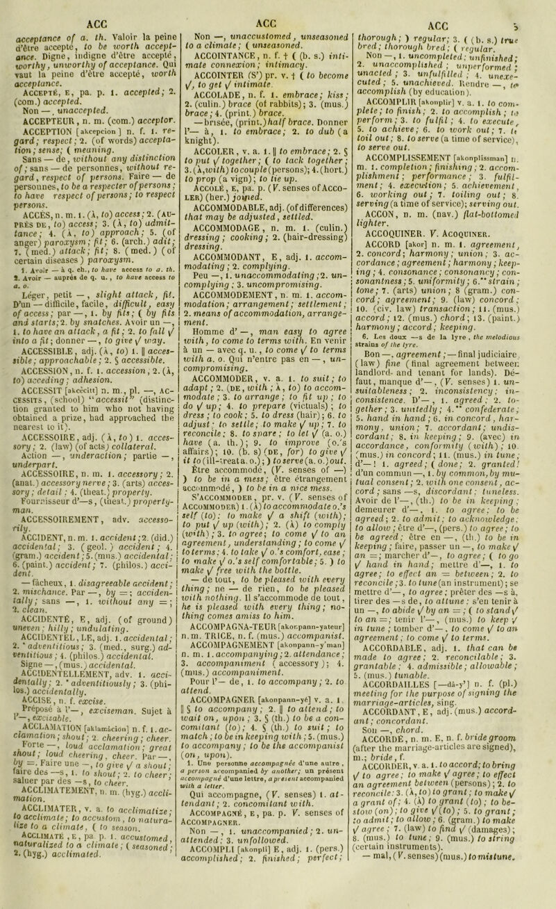acceptance of a. th. Valoir la peine d’être accepte, to be worth accept- ance. Digne, indigne d’être accepté, worthy, unwortlxy of acceptance. Qui vaut la peine d’être accepté, worth acceptance. Accepté, e, pa. p. t. acceptai; 2. (com.) acceptai. Non —, unaccepted. ACCEPTEUR, n. m. (com.) acceptor. ACCEPTION [akcepcion ] n. f. 1. re- gard; respect; 2. (of words) accepta- tion ; sense; ( meuning. Sans — de, without any distinction of ; sans — de personnes, without re- gard, respect of persons. Faire— de personnes, to be a respecter of persons ; to hâve respect of persons; to respect persons. ACCÈS, n. m. l. (À, to) access; 2. (au- près de, to) access; 3. (À, to) admit- tance ; 4. (À, to) approach; 5. (of anger) paroxysm; fit ; 6. (arch.) adit; 7. (tned.) attack; fit; 8. ( med. ) (of certain diseases ) paroxysm. 1. Avoir — à q. ch., to hâve access to a. th. î. Avoir — auprès de q. u. , to hâve access to а. o. Léger, petit — , slight attack, fit. D’un — difficile, facile, difficult, easy of access; par—, t. by fils; ( by jxts and starts;?. by snatches. Avoir un —, 1. to hâve an attack, a ft ; 2. to fait y/ into a fit; donner —, to give y/ way. ACCESSIBLE , adj. (À, to) 1. || acces- sible; approachable ; 2. § accessible. ACCESSION, n. f. t. accession, 2. (À, to) acceding ; adhesion. ACCESSIT [akcècitt] n. m., pl. —, ac- cessits, (school) “accessit” (distinc- tion granted to him who not having obtained a prize, liad approached tbe nearest to it). ACCESSOIRE, adj. (À, to) l. accès- sory ; 2. (jaw) (of acts_) collateral. Action —, underaction; partie —, underpart. ACCESSOIRE, n. m. l. accessory ; 2. (anat.) accessory nerve; 3. (arts) acces- sory; detail ; 4. (theat.) property. Fournisseur d’—s, (theat.) property- man. ACCESSOIREMENT, adv. aecesso- rily. ACCIDENT, n. m. 1. accident ;2. (did.) accidentai; 3. (geo!. ) accident; 4. (gram.) accident; 5.(mus.) accidentai ; б. (paint.) accident; 7. (philos.) acci- dent. — fâcheux, 1. disagreeable accident ; 2. mischance. Par —, by =; acciden- tally ; sans —, 1. without any =; 2. clean. ACCIDENTÉ, E, adj. (of ground) uneven ; hilly ; undulating. ACCIDENTEL, LE, adj. l. accidentai ; 2.  adventitious ; 3. (med., surg.) ad- ventitious ; 4. (philos.) accidentai. Signe — , (mus.) accidentai. ACCIDENTELLEMENT, adv. 1. acci- denlally ; 2. ’ adventitiously ; 3. (phi- los.) accidentally. ACCISE, n. f. excise. Préposé à V— excisernan. Sujet à I —, excitable. ^ACCLAMATION [aklan-.àciüii] n.f. l. ac- clamation ; shout ; 2. cheering ; cheer. Forte , loud acclamation; gréai shout; loud cheering, cheer. Par — by = Faire une -, to give J a shout ; (aire des s, t. (o shout; 2. to cheer ; saluer par des -s, to cheer. ACCLIMATEMENT, n. m. (hvg.) accli- nuxtion. ACCLIMATER, v. a. !o acclimatize ; to acclimate; to accustom , to natura- hze to a climats, ( to season. Acclimate , e , pa p. i. uccuslomed naluralized to a climate ; ( seasoned • Non —, unaccustonied, unseasoned to a climate ; ( unseasoned. ACCOINTANCE, n. f. t ( (b. s.) inti- mât» connexion; intimacy. ACCOINTER (S’) pr. v. -f ( to become \J, to gel \J intimate. ACCOLADE, n. f. 1. embrace; kiss; 2. (culin.) b race (of rabbits); 3. (mus.) brace; 4. (print.) brace. — brisée, (print.)half brace. Donner T— à, 1. to embrace; 2. to dub (a knight). ACCOLER, v. a. 1.1| to embrace; 2. § to put y/ togelher ; ( to tack together ; 3. (A,xoith) to couple (persons); 4. (hort.) to prop (a vign); to lie up. Accolé , e, pa. p. ( V. senses of Acco- ler) (her.) joipea. ACCOMMODABLE, adj. (of différences) that may be adjusted, settled. ACCOMMODAGE, n. m. l. (culin.) dressing ; cooking ; 2. (hair-dressing) dressing. ACCOMMODANT, E, adj. 1. accom- modating ; 2. complying. Peu —, l. unaccommodating ;2. un- complying ; 3. uncompromising. ACCOMMODEMENT, n. m. t. accom- modation; arrangement ; seulement ; 2. mcans of accommodation, arrange- ment. Homme d’ —, mon easy to agréé with, to corne to terms with. En venir à un — avec q. u., to corne y/ to terms with a. o. Qui n’entre pas en —, un- compromising. ACCOMMODER, v. a. I. to suit; to adapt ; 2. (de , with ; À, to) to accom- modate ; 3. to arrange ; to fit up ; to do y/ up; 4. to préparé (victuals) ; to dress ; to c.ook ; 5. to dress (hair); 6. to adjust ; to setlle ; to make y/ up ; 7. to reconcile; 8. to snare ; to let y/ (a. o.) hâve (a. th.); 9. to improve ' (o.'s affairs); 10. (b. s) (de, for) to give y/ it to(ill-ireata. o.) ; ) to serve (a., o,)out. Être accommodé, (V. senses of —) ) to be in o mess; être étrangement accommodé, ) to be in a nice mess. S’accommoder, pr. v. (V. senses of Accommoder) 1. (À) to accommodate o.’s self (to): to make yI a shift (xoith); to put y/ up (with) ; 2. (À) to comply (w’th) ; 3. to agréé; to corne y/ to an r.greemen!, understanding ; to corne y/ to terms ; 4 .to talce y/ o.’s comfort, ease ; to make \> o.’s self comfortable ; 5. ) to make y/ free xuith the bottle. — de tout, to be pleased with every thing ; ne — de rien, to be pleased xoith nothing. 11 s’accommode de tout, he is pleased xoith every thing; no- thing cornes axniss to him. ACCOMPAGNA-TEUR [akor.pann-yateur] n.m. TRICE, n. f. (mus.) accompanist. ACCOMPAGNEMENT [akonpann-y'man] n. m. i.accompaxiying;2.attendance; 3. accompaxument (accessory); 4. (mus.) accoxnpaxiiment. Pour 1’— de, t. to accompany ; 2. to attend. ACCOMPAGNER [akonpann-yé] v. a. 1 || § to accoxnpany ; 2. || to attend ; to wait on, upon ; 3. § (th.) to be a coxi- comitant (to); 4. S (th.) to suit; to match ; to be in keepixig xoith ; 5. (mus.) to accoxnpany ; to be the accompanist (on, upon). 1. Une personne accompagnée d’uno autre , a persan ai companied by another; un présent accompagné d'une lettre, a présent accompanied with a letter. Qui accompagne, (V. senses) t. at- tendant; 2. concomitant xoith. Accompagné, e, pa. p. V. senses of Accompagner. Non — , 1. unaccompanied ; 2. un- attended; 3. unfollowed. ACCOMPLI [akonpli] E, adj. 1. (pers.) ACC > thorough; ) regular; 3. ( (b. s.) true bred; thorough bred; ( regular. Non - , t. uncompleted; uxifinished; 2. unacc.omplished ; unperfarmed • un acled ; 3. un ful fille d ; 4. unexe- cuted ; 5. unachieved. Rendre— tt* accomplish (by éducation). ACCOMPLIR [akonpiîr] v. a. i. to com- plété; to finish; 2. to accomplish ; ta perform ; 3. to fulfil ; 4. to execute r 5. to achieve ; 6. to xvork oui ; 7. te toil out ; 8. to serve (a time of service), to serve out. ACCOMPLISSEMENT [akonplissman] u. m. l. completxon ; finishing; 2. ac.com- plishment ; performance ; 3. fulfil- ment ; 4. execu-tioxi; 5. achievemenl, 6. working out; 7. toiling out; 8' serving (a time of service); serving out. ACCON, n. m. (nav.) flat-bottomed lighter. ACCOQUINER. V. Acoquiner. ACCORD [akor] n. m. l. agreement, 2. concord; harmony ; union; 3. ac- cordance ; agreemen t ; harmony ; keep- ixig ; 4. consonance ; consonan<:y ; con- \ sonantness ; 5. uniformity ; 6. s train; j tone; 7. (arts) union; 8 (gram.) con- | cord ; agreement; 9. (law) concord; ! 10. (civ. law) transaction; il. (mus.) accord; 12. (mus.) chord; 13. (paint.) harmony ; accord; keeping. 6. Les doux —s de la lyre , the melodious straius of the lyre. Bon —. agreement ; — final judiciaire (law) fine (final agreement betweei: landlord- and tenant for lands). Dé- faut, manque d’—, (F. senses) 1. un- suitableness ; 2. inconsistency ; in- consistance. D’—, l. agreed ; 2. to- gether; 3. uxntedly ; 4. confédérale ; 5. hand in liand ; 6. in concord, har- mony, union; 7. accordant; undis- cordant; 8. in keeping ; 9. (avec) in accordance, confonnity (xoith); io. (mus.) in concord; il. (mus.) in tuxxe ; d’—! 1. agreed; (done; 2. granted! ; d’un commun—, l .bu common,by mu- tual consent ; 2. xoith one consexit, ac- cord ; sans—s, discordant : tuneless. Avoir de 1’—, (th.) to be in keeping ; demeurer d’—. 1. to agréé; to be agreed; 2. to admit; to acknoxuledge; to ailoxo ; être d’—, (pers.) to agréé ; to be agreed; être en —, (th.) to be in keepixig ; faire, passer un —, to make y/ an =; marcher d’—, to agréé ; ( to go y/ hand in hand; mettre d'—, 1. to agréé; to effect an — betxoeen; 2. to reconcile ;3. to tune(an instrument) ; se mettre d’—, to agréé ; prêter des —s à, tirer des —s de, to attune : s’en tenir à un —, to abide ij by an = ; ( to stand\t loan=; tenir 1’—, (mus.) to keep •/ in tune ; tomber d’—. to corne y/ to an agreement ; to corne y/ to terms. ACCORDABLE, adj. 1. that can be made to agréé; 2. reconcilable ; 3. grantable ; 4. admissible ; allowable ; 5. (mus.) tunable. ACCORDA1LLES [—dâ-y’] n. f. (pl.) meeting for the purpose of signing the marriage-articles, sing. ACCORDANT, E, adj.(mus.) accord- ant; concordant. Son —, chord. ACCORDÉ, n. m. F., n. f. bride groom (after the marriage-articles are signed), m.; bride, f. ACCORDER, v. a. l. to accord; to bring y/ to agréé; to xnake ^ agréé ; to effect an agreement betxveen (persons); 2. to reconcile: 3. (À, to) to grant ; to make y( a grant of ; 4. (À) to grant (to) ; to be- stoxv (on); to give y/(to) ; 5. to grant ; to admit ; to alloxv ; 6. (gram.) to make y/ agréé ; 7. (law) to fini y/ (damages) ; 8. (mus.) to tune; 9. (mus.) to string (certain instruments).