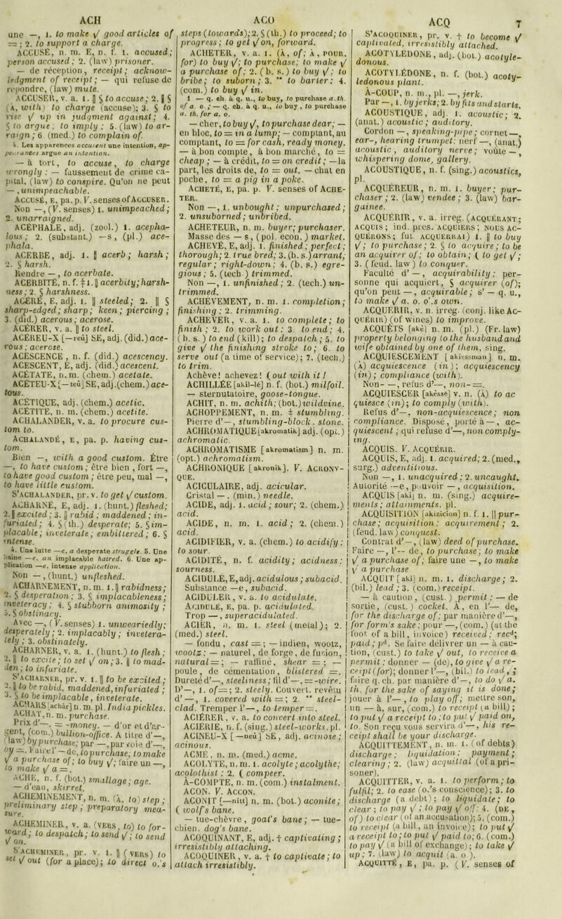 ACH une —, I. to make y/ good articles of r= ; 2. to support a charge. ACCUSE, il. m. E, n. 1'. 1. accused; persan accused: 2. (law) prisoner. — de réception, receipt ; acknow- ledgment of receipt ; — qui refuse de répondre, (law) mute. ACCUSER, v a. 1. [ $ to accuse ; 2. j S (,X, with) to charge (accuse); 3. § to l ise y/ up in judgment agamst ; 4. S to argue . to imply : 5. (law) to ar- ra/gn ; 6 (med.) to complain of. * Le» apparences accusait une intention, op- pc> / a net s argue un intention. — à tort, to accuse, to charge wrongly : — faussement de crime ca- pital, (law) to conspire. Qu’on ne peut — ,unwipeachable. Accusé, e, pa. p. V.sensesof Accuser. Non —, (Vf senses) l. unimpeached; 2. unarraigned. ACEPHALE, adj. (zool.) 1. acepha- lous ; 2. (substant.) —s, (pl.) ace- phala. ACERBE, adj. 1. | acerb ; harsh ; 2. S harsh. Rendre — , to acerbate. ACERBITË, n. f. 11-11 acerbity;harsh- ness : 2. § harshness. ACERE, E, adj. i. || steeled; 2. || S sharp-edged ; sharp ; keen ; piercing ; 3. (did.) acerous ; acerose. ACËRER, v. a. |] to Steel. ACÉREU-X [—reù] SE, adj. (did.)ace- rous ; acerose. ACESCENCE , II. f. (did.) acescency. ACESCENT, E, adj. (did.) acescent. ACÉTATE, n.rn. (chem.) acetate. ACÉTEU-X [— tcûj SE, adj .(chem.) ace- tous. ACÉTIQUE, adj. (chem.) acetic. ACÉTITE, n. m.(chem.) acetite. ACHALANDEE, v. a. to procure cus- tom to. Achalandé, e, pa. p. having cus- tom. Bien —, icith a good custom. Être —, to hâve custom; être bien , fort —, lo hâve good custom ; être peu, mal —, to hâve Utile custom. S’acualander, pr.v. to gel y/custom. ACHARNE, E, adj. i. (hunt.)fleshed; 2. {excited ; 3. jj rabid : maddened ; in- ;urialed; L § (th.) desperate; 5. §im- placable; inveterate ; embiltered ; 6. S intense. 4. Une lutte —e. a desperate strugptt. 5. Une naine —e, an implacable hatred. 6. Une ap- plication —e, intense application. Non — ,(hunt.) un fleshed. ACHARNEMENT, n. ni. l.|| rabidness; 2. desperation ; 3. S implacableness ; ■ nveteracy; 4. §slubborn animosity ; j. S obstinacy. Avec —, ( V.senses) i. unweariedly; iesperately ; 2. implacably ; invetera- lely ; 3. obstinately. ACHARNER, v. a. i. (hunt.) to flesh: 2. Il lo excite ; to set \f on ; 3. || lo mad- den ; to infuriate. S'acharnf.r, pr. v. t. Il to be excited; | /o be rabid, maddened, infuriated ; ap° *,e *mïJlacable y inveterate. A^KS[achàr] n. ni. pl India pic,Ides. achaT,n, m. purchase. Prix d’—, = -money. — d’or etd’ar- A titre d’—, ., „ , r— ,par voie d’—, V — ■ raii-cl — àc,topurcnase; tomake V a purchase of ; t0 buy if; faire un —, \ i iA u —, — -money. — (coin.) buLlion-orTtce. law; by pur chose; par — t 01/ — . Kîlii'Vl'— r\ r. ’r to make yj a = ACHE, n. f (bot.) smallage ; âge. — d’eau, skirret ACHEMINEMENT, n. m. (À, to)s'ep- Vull,minary stelJ i PreVaratory mea- ACHEMINER, v. a (vers, to) to for- ujard; to despatch; to sendJ; to send V on. 6'acbf.uiner , pr. v. i. || (vers) lo m V oui (for a place); lo direct o. s A CO steps (lowards);‘i. § (th.) lo procecd; to pragress; to yet y/ on, forward. ACHETER, v. a. t. (À, of: À, pour. for) to buy [f; to purchase; to make y/ a purchase of ; 2. (b. s.) to buy i/ ; lo bribe; to suborn ; 3. “ to barter: 4. (com.) to buy y/ in. 1 — q. ch. ù q. u.t to buy, to purchase a.th. of a o. ; — q. ch. à q. u., io buy , to purchaso a. th. for a. o. — cher, to buy y/, to purchase dear; — en bloc, to — in a lump: — comptant, au comptant, to = for cash., ready money. — à bon compte, à bon marché, to = cheap ; — à crédit, to — on crédit ; — la part, les droits de, to = out. — chat en poche, to = a pig in a poke. Acheté, e, pa. p. V. senses of Ache- ter. Non —, 1. unbought ; unpurchased ; 2. unsuborned; uiîbribed. ACHETEUR, n. m. buyer; purchaser. Masse des — s, (pol. econ.) market. ACHEVÉ, E, adj. 1. finished ; perfect ; thorough; 2. true brea; 3. (b. s,)arrant; regular; right-down; 4. (b. s.) egre- gious ; 5. (tech ) trimmed. Non —, i. unfinished ; 2. (tech.) im- Irimmed. ACHÈVEMENT, n. ni. 1. completion; fmishing : 2. trimming. ACHEVER, v. a. l. to complété ; to finish; 2. to work out : 3. lo end ; 4. ( b. s. ) to end ( kill) ; to despatch ; 5. to give ij the jinishing stroke to ; 6. lo serve oui (a lime of service); 7. (tech.) to trim. Achève! achevez! fout with itl ACHILLÉE [akil-lé] n. f. (bot.) milfoil. — sternutaloire, goose-tongue. ACHIT, n. m. achith: (bol.)ivildvine. ACHOPPEMENT, n. m. i stumbling. Pierre d’—, stumbling-block . stone. ACHROMATIQUE[akromatikj adj. (opl.) achromatic. ACHROMATISME [akromatism] n. m. (opt.) achromatism. ACHR0N1QUE [akronikj. V. ACRONV- QUE. ACICULA1RE, adj. acicular. Cristal —. (min.) needle. ACIDE, adj. i. acid ; sour; 2. (chem.) acid. ACQ 7 S’acoquiner, pr. v. f ta become i/ captivated, irresistibly attached. doiiims adj. (bol.) acotyle- ACOTYLÉDONE, il. f. (bol.) acotu- ledonous plant. 3 À-COUP, n. m., pl. —, jerk. Par - , l.byjerkê;2. by fus and starts. ACOUSTIQUE, adj. l. acoustic; 2. (anat.) acoustic; auditory. Cordon —, speaking-pipe ; cornet—, ear-, hearing trumpet; nerf—, (anat.) acoustic, audilory nerve ; voûte — whispering dôme, gallery. ACOUSTIQUE, n. f. (sing.) acoustics, P'- ACQUÉREUR, n. m. J. buyer; pur- chaser ;ï. (law) vendee ; 3. (law) bar- gaine e. ACQUÉRIR, v. a. irreg. (acquérant; acquis; ind. pies, acquiers; nous ac- quérons; fut acquerrai) 1. || to buy l? ; to purchase; 2. § lo aeguire ; to be an acquirer of; lo obtain; ( lo gel \J ; 3. (fend, law) to conquer. Faculté d’—, acquirability : per- sonne qui acquiert, S acquirer (of); qu’on peut —, acquirable; s’ — q. u., to make \J a. o. o'.s own. ACQUERIR, v. n. irreg. (conj. like Ac- quérir) (of wines) to improve. ACQUÊTS [akè| n. m. (pl.) (Fr. law) property belonging to the husbandand yjife obtainedby one of tliem, sing. Acquiescement [akiossmau] u. m. (À) acquiescence (in); acquiescency (in); compliance (with). Non- — , refus d7—, non-—. ACQUIESCER [akèss«] v. n. (À) to ac quiescc (in); lo comply (with). Refus d’—, non-acquiescence ; non compliance. Disposé, porté à—, ac- quiescent ; qui refuse d’—, noncomply- ing. ACQUIS. V. Acquérir. ACQUIS, E, adj. I. acquired; 2. (med., surg.) adventitious. Non —, i. unacquired ; V.uncaught. Autorité —e, pouvoir —, acquisition. ACQUIS [akij n. ni. (sing.) acquire- ments; attainments. pl. ACIDE, n. m. 1. acid acid. ACIDIFIER, v to sour. ACIDITÉ, n. sourness. A Cl DU LE, E, adj. acidalous ; subacid. Substance —e, subacid. AC1DULER, v. a. lo acidulate. Acidulé, e, pa. p. acidulnted. Trop —, superacidulated. ACIER, n. m. 1. Steel (métal); (med.) steel. — fondu, cast = ; — indien, wootz, wootz; — naturel, de forge, de fusion, natural — ; — raffiné, shear = ; — poule, de cémentation, blislered. —. Dureté d’—, steeliness ; fil d’—, = -wire. D’—, t. of—; 2. steely. Couvert, revêtu d’—, i. covered with — ; 2. '* steel- clad. Tremper 1’—, to temper = . ACIÉRER, v. a. to couvert mlo steel. ACIÉRIE, n. f. (siug.) steel-worhs. pl. AC1NEU-X [ — neù] sE, adj. acinose ; acinous. ACME, n. ni. (med.) acme. ACOLYTE, n. m. l. acolyte ; acolythe; acolothist : 2. ( compter. À-COMPTE, n. m. (com.) instalment. ACON. V. Accon. ACONIT (—nitt] n. m. (bot.) aconite ; ( wolf's bane. — tue-chèvre, goat's bane ; — tue- chien. dog's bane. ACOQUINANT, F-, adj. f captivaling ; irresistibly attaching. ACOQUINER , v. a. f to captivate ; to ! ACQUISITION [akisiçlon] n. f. 1. || pur- 2. (chem.) ! chase; acquisition: acquirement ; 2. | (fend, law) conquest. a. (chem.) to acidify : \ Contrat d' —, (law) cleed of purchase. | Faire —, 1’— de, to purchase; to make f. acidity ; acidness : I t/ a purchase of ; faire une — , lo make j \/ a purchase j ACQUIT [aki] n. m. i. discharge ; 2. I (bil.) lead ; 3. (com.) receipt. — à caution , (cust. ) permit ; — de | sortie, (cust.) cocket. À, en 1’— de, I for the discharge of : par manière d’—, 2. j for form's salie : pour —, (com.) (at tlie | foot of abill, iuvoice) received; recd; paul; ■pi. Se faire délivrer un — à cau- tion, (cust.) to take \/ out, to receive a permit : donner — (de), lo give i/ a re- ceipt (for); donner 1’—, (bil.) to teud , faire q.ch. par manière d’—, to do / a th. for tlie sake of saying 11 is doue jouer à F— , to }>lay off ; mettre son un — à. sur, (com.) io receipt t« biil) to put y/ a receipt to ;to put y/ paid on, lo. Son reçu vous servira d’—, lus re- ceipt shall be your discharge. ACQUITTEMENT, n. in. l. (of debts) discharge ; liquidation ; payaient ; clearing ; 2. (law) acquittai (of a pri- soner). ACQUITTER, v. a. l. to perform ; to fulfil; 2. to ease (o.’s conscience); 3. to discharge (adebt); lo liquidate; to dear ; to pay y' ; to pay \J ojf: 4. (de , of) to dear (ol an accusation); 5. (coin.) tu receijit (a bill, an invoire); to put \J a receipt to;lo put y/ paid to; 6. (com.) to pay y/ (a bill of exchange) ; to take y/ up ; 7. (law) to acquit (a. o ).