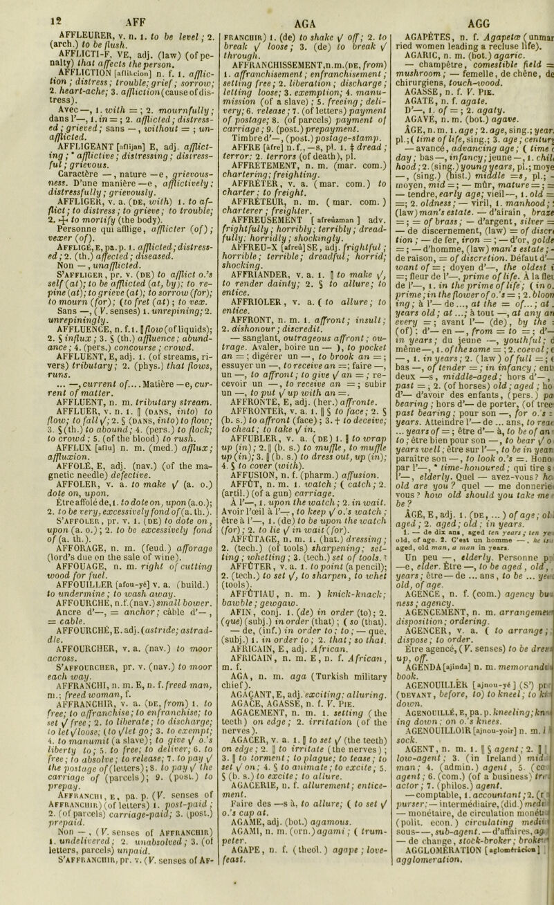 AFFLEURER, v. n. 1. to be level ; 2. (arch.) to be flush. AFFLICTI-F, VE, adj. (law) (of pe- nalty) thaï affects theperson. AFFLICTION [aftikcîon] n. f. l. afflic- tion ; distress ; trouble; grief ; sorrow; 2. heart-ache; 3. a//ïiction(causeofdis- tress). Avec—, 1. with = ; 2. mournfully ; dans 1’—, i.tn = ; 2. afflicled; distress- ed: grieved; sans — , wilhout = ; un- afflicted. AFFLIGEANT [iflijan] E, adj. afflict- ing ; ’ afflictive ; dislressmg ; distress- ful ; grievous. Caractère —, nature —e, grievous- ness. D’une manière—e, afjlictively ; distrcssfully ; grievously. AFFLIGER, v. a. (de, viith) l. to af- flicl ; to distress ; to grieve ; to trouble; 2. •-£< to morlify (the body). Personne qui afflige, afflicter (of); vexer (of). Affligé,E,pa.p. t. ajjlicted;distress- ed ; 2. (th.) affected; diseased. Non —, unafflicted. S’affliger, pr. v. (de) to afflict o.’s self (at); to be afjlictcd (at, by); to re- pine (at); to grieve (at); to sorrow (for); tomourn (for); (to fret (at) ; to vex. Sans —, ( V. senses) 1. unrepining; 2. unrepiningly. AFFLUENCE, n. f.l. []/Zoro(of liquids); 2. S influx ; 3. S (th.) affluence; abund- ance ; 4. (pers.) concourse ; crotod. AFFLUENT, E, adj. l. (of streams, ri- vers) tributary ; 2. (phys.) that flows, r uns. ... —, current of.... Matière —e, ouv- rent of mat ter. AFFLUENT, n. m. tributary stream. AFFLUER, v. n. l. [| (dans, into) to flow; to fall \J; 2. § (dans, into) to flow; 3. $(th.) to abound; 4. (pers.) to flock; to crowd ; 5. (of the blood) to rush. AFFLUX [aflu] n. m. (med.) afflux; affluxion. AFFOLE, E, adj. (nav.) (of the ma- gnetic needle) defective. AFFOLER, v. a. to make \J (a. o.) dote on, upon. Être affolé de, l. to doteon, upon(a.o.); 2. tobe very, excessively fond of(a. th.). S’affoler, pr. v. 1. (de) to dote on, upon (a. o.) ; 2. to be excessively fond of (a. th.). AFFORAGE, n. m. (feud.) afforage (lord’s due on the sale of wine). AFFOUAGE, n. m. right of cutting wood for fuel. AFFOUILLER [afou-yé] v. a. (build.) to undermine ; to wash aivay. AFFOURCHE, n.f.(naw.)small boiver. Ancre d’—, = anchor ; câble d’— , = cable. AFFOURCHÉ,E. adj. (astnde; astrad- dle. AFFOURCHER, v. a. (nav.) to moor across. S'affourcher, pr. v. (nav.) to moor each way. AFFRANCHI, n. m. E, n. i.freed man, ni.; freed woman, f. AFFRANCHIR, v. a. (de, from) l. to free; to affranchise ; to en franchise; to set \f free ; 2. to liberate ; to discharge; to let\/loose; (to \Jlel go; 3. to exempt; 4. to manumit (a slave); to give y' o.'s liberty to ; 5. to free; to deïiver; G. to free ; to absolve; to release; 7. to pay y? the postage of(leitcrs);8. to pay </ the carriage of (parcels); 9. (posl.) to prepay. Affranchi, f,, pa. p. (K. senses of Affranchir) (of lelters) i. post-paid ; 2. (of parcels) carriage-paid; 3. fpost.) prepaid. Non — , ( V. senses of Affranchir) I. undelivered; 2. unabsolved ; 3. (of lelters, parcels) unpaid. S’affranchir, pr. v. (F. senses of Af- franchir) 1. (de) to shakc \J off ; 2. to break \J loose ; 3. (de) to break \J through. AFFRANCHISSEMENT,n.m.(nE, from) 1. affruncliisement ; enfranchisement ; setting free; 2. libération; discharge ; letling loose; 3. exemption; 4. manu- mission (of a slave) ; 5. freeing; deli- very; 6. release; 7. (of lelters) paymenl of postage; 8. (of parcels) payment of carriage ; 9. (post.) prepayment. Timbre d’—, (post.) postage-stamp. AFFRE [âfre] n.f..—s, pl. i. $ dread ; terror: 2. terrors (ofdeath), (il. AFFRETEMENT, n. m. (mar. com.) chartering; freighting. AFFRÉTER, v. a. (mar. com.) to charter ; to freight. AFFRÉTEUR, n. m. ( mar. com. ) charterer ; freighter. AFFREUSEMENT [ afreùiman ] adv. frightfully ; horribly; lerribly ; dread- fully: horridly ; shockmgly. AFFREU-X [afreu] SE, adj. frightful ; horrible; terrible; dreadful; horrid; shocking. AFFRiANDER, v. a. 1. | to make \/, to render dainty; 2. S to allure; to entice. AFFRIOLER , v. a. ( to allure ; to entice. AFFRONT, n. m. l. affront ; insult; 2. dishonour ; discrédit. — sanglant, outrageons affront ; ou- trage. Avaler, boire un — ), to pocket an = ; digérer un —, to brook an = ; essuyer un —, to receive an faire —, un —, to affront ; to give \J an = ; re- cevoir un —, to receive an =; subir un —, to put y up ivith an AFFRONTÉ, E, adj. (her.) affronte. AFFRONTER, v. a. 1. || § to face ; 2. S (b. s.) to affront (face) ; 3. t to deceive; to cheat ; to take y? in. AFFUBLER, v. a. (de) 1. Q to wrap up (in); 2. || (b. s.) to muffle, to mufjle up (in); 3. |J (b. s.) to dress oui, up (in); 4. S to cover (with). AFFUSION, n. f. (pharm.) affusion. AFFÛT, n. m. l. watch; ( catch; 2. (artil.) (of a gun) carriage. À 1’—, 1. upon the loatch ; 2. in wait. Avoir l’œil à 1’—, to keep y1 o.'s watch ; être à 1’—, l. (de) to be upon the watch (for) ; 2. to lie \/ in wait (for). AFFÛTAGE, n. m. l. (bat.) dressing ; 2. (tech.) (of tools) sharpening ; set- ting ; whetting ; 3. (tech.) set of tools. -t AFFÛTER, v. a. 1. to point (apencil); 2. (tech.) to set \J, to sharpen, to whet (tools). AFFÛTIAU, n. m. ) knick-knack; bawble ; gewgaw. AFIN, conj. l. (de) in order (to); 2. (que) (subj.) in order (that) ; ( so (that). — de, (inf.) in order to ; to ; — que, (subj.) l. in order to ; 2. that ; so thaï. AFRICAIN, E, adj. African. AFRICAIN, n. m. E, n. f. African, m. f. AG A, n. m. aga (Turkish military chief). AGAÇANT,E, adj. exciting; alluring. AGACE, AGASSE, n. f. V. Pie. AGACEMENT, n. m. 1. setting (the teeth) on edge ; 2. irritation (of the nerves). AGACER, v. a. 1. ] to set i/ (the teetb) on edge ; 2. |] to irritale (the nerves) ; 3. || to torment ; toplague; to tease ; to set \J on; 4. § to animale ; to excite; 5. S (b. s.) to excite ; to allure. AGACERIE, n. f. allurement; entice- ment. Faire des —s à, to allure; ( to set y/ o.’s cap at. AGAME, adj. (bot.) agamous. AGAMI, n. m. (orn.) agami ; ( trum- peter. AGAPE, n. f. (thedl. ) agape ; love- feast. AGAPÈTES, n. f. Agapetœ ( unmar ricd wnmen leading a recluse life). AGARIC, n. m. (bot.) agaric. — champêtre, comestible field = mushroom ; — femelle, de chêne, de chirurgiens, touchsoood. AGASSE, n.f. V. Pie. AGATE, n. f. agate. D’—, 1. of ■=; 2. agaty. AGAVÉ, n. m. (bot.) agave. ÂGE, n. m. i. âge; 2. âge, sing.; year. pl. ; ( time of life, sing.; 3. âge ; centur j — avance, advancing âge ; ( time ! day ; bas—, infancy; jeune —, t. chil Aood;2.(sing.)younpycars, pi.; moye —, (sing.) (hisl.) middle =s, pl.; - moyen, mid = ; — mûr, mature — ; = — tendre,early âge; vieil—, t.old = 2. oldness; — viril, l. manhood; : (law) man’s estais. — d’airain , braie — ; — ofbrass; — d’argent, silver = — de discernement, (law) = of discn lion ; — de fer, iron — ; — d’or, golde — ; — d’homme, (law) man’s estale ; - de raison, = of discrétion. Défaut d’— want of = ; doyen d’—, the oldest i =; fleur de 1’—, prime of life. À la flei de 1’—, i. in the prime oflife; ( in o. prime ; in the flowerof o.’s = ; 2.6/oon ing; à 1’— de ..., at the = of...; at. years old; at...; à tout —, at anu an every = ; avant 1’— (de), by the : ( of) ; d’— en —, from = to = ; d’- in years ; du jeune —, youthful; c même—, i.ofthesame = ;2.coeval;t — ,1. in years ; 2. ( law) of full — ; < bas —, of tender = ; in infancy ; enl1 deux—s, middle-aged; hors d’—, past = , 2. (of horses) old ; aged ; ho d’— d’avoir des enfants, (pers.) pa bearing ; hors d’— de porter, (of trce past bearing ; pour son —, for o.'s ; years. Atteindre 1’— de ... ans, to reat ... years of = ; être d’— à, to be of an to ; être bien pour son —, to bear y/ o years well ; être sur 1’—, to be in year. paraître son —, to look o.’s =. Hono par 1’—, * time-honoured ; qui tire s i’—, elderly. Quel — avez-vous? ha old are you ? quel — me donneriez vous ? hoio old should you take me ■ be? ÂGÉ, E, adj. l. (de, ... ) of âge; ol. aged ; 2. aged; old ; in years. 1. — do dix an», aged ten years ; ten ye-. old, of âge. 2. C’est un homme — , he is aged, old man, a man in years. Un peu —, elderly. Personne p —e, elder. Être —, to be aged, old , years; être—de ... ans, to be ... yei i old, of âge. AGENCE, n. f. (com.) agency bu. ness ; agency. AGENCEMENT, n. m. arrangemei disposition; ordering. AGENCER, v. a. ( to arrange; dispose ; to order. Être agencé, (V. senses) to be dre; s up, off. AGENDA[ajinda] n. m. memorandt book. AGENOUILLER [ajnou-yé] (S’) pr 1* (devant, before, to) to kneel; to ki doivn. Acenouillé, e, pa.p. kneeling;kn ing doivn ; on o.'s knees. AGEN0UILL01R [ajnou-yoir] n. m. 1 j sock. AGENT, n. ni. l. || $ agent ; 2. [ j low-agent ; 3. (in Ireland) mid man; 4. (admin.) agent, 5. (ccroj agent ; 6. (com.) (of a business) IrrJ actor ; 7. (philos.) agent. — comptable, l.accountant;2. (r j purser: — intermédiaire, (did ) meai j — monétaire, de circulation nionéU’4 (polit, econ. ) circulating medihi sous , sub-agent. — d’affaires, ag j — de change, stock-broker ; brokeri AGGLOMÉRATION j agglomération.