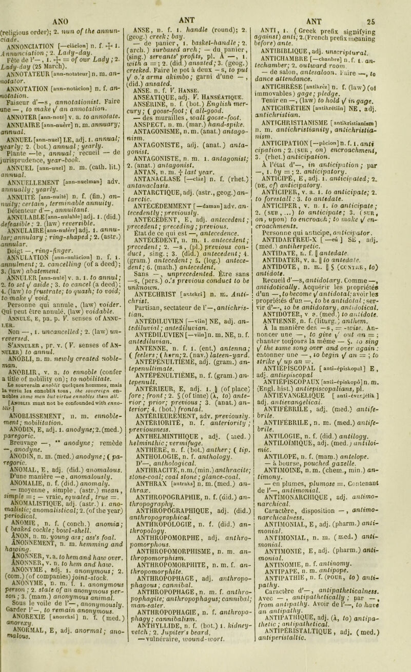 (religious order); 2. uun of the annun- ciade. ANNONCIATION [—ciàcion] n. f. 1. .1 nnunciation ; 2. Lady-day. Fête de 1'—. t ■ 4* = °f our Lady ; 2. Lady-day (25 March). ANNOTATEUR [ann-notatcur] n. ni. Otl- ii otalor. ANNOTATION [ann-notùcion] n. f. Oll- no talion. Faiseur d’—s, annotationist. Faire une — , to make y/ an annotation. ANNOTER [ann-noté] v. a. to annotate. ANNUAIRE [ann-nuèrr] n. ni. annuary; annual. ANNUEL [ann-nuel] LE, adj. <• annual; yearly; 2. (bot.) annual; yearly. Plante —le, annual: recueil — de jurisprudence, year-book. ANNUEL [ann-uuelj n. m. (cath. lit.) annual. ANNUELLEMENT [ann-nuelman] adv. annually; yearly. ANNUITÉ [ann-nuité] n. f. (fin.) an- nuity: certain, terminable annuity. Détenteur d —, annuilant. ANNULABLE [ann-nulable] adj. 1. (did.) defeasible ; 2. (law) réversible. ANNULAIRE [ann-nulèrr] adj. l. annu- lar; annulary ; ring-shaped ; 2. (astr.) annular. Doigt —, ring-finger. ANNULATION [ann-nulàcion] n. f. i. annulaient; 2. cancelling (ofadeed); 3. (law) abatement. ANNULER [ann-nulé] v. a. l. to annul ; 2. to set y/ aside ; 3. to cancel (a deed) ; 4. (law) to frustrate; to quash; to void; to make y/ void. Personne qui annule, (law) voider. Qui peut être annulé, (law) voidable. Annulé, e, pa. p. V. senses of Annu- ler. Non —, t. uncancelled; 2. (law) un- reversed. S’annuler , pr. v. ( V. senses of An- nuler) to annul. ANOBLI, n. ni. newly created noble- man. ANOBLIR, v. a. to ennoble (confer a tàtle of nobility on); to nobilitate. Le souverain anoblit quelques hommes, mais la vertu les ennoblit tous, the sovcreign en- nobles some wen butvirtue ennobles Ihttn ail. [àkobur must not be confounded with enno- blir] ANOBLISSEMENT, n. m. ennoble- ment; nobilitation. ANODIN, E, adj. l. anodi/n<;2.(med.) paregoric. Breuvage —, '* anodyne; remède — , anodyne. ANODIN, n. m. (med.) anodyne ; ( pa- regoric. ANOMAL, E, adj. (did.) anomalous. D’une manière —e, anomalously. ANOMALIE, n. f. (did.) anomaly. — moyenne , simple, (astr.) mean , simple =; — vraie, equated, true =. ANOMALISTIQUE, adj. (astr.) i. ano- malistic; anomalistical; 2. (of the year) periodical. ANOMIE, n. f. (conch.) anomia; ( beaked cockle; bowl-shell. ÂNON, n. m. young ass ; ass’s foal. aNOHNEMENT, n. m. hemming and hawtng. lNONNER, v.a. tohemand haw over. ANONNER, v. n. to hem and haw. ANONYME, adj. i. anonymous ; 2. (corn.) (of companies) joint-stock. ANONYME, n. m. f. y. anonymous person ; 2. State of an anonymous per- san ; 3. (mam.) anonymous animal. Sous le voile de 1’—, anonymously. Garder 1’—, to remain anonymous. ANOREXIE [anorcksi] n. f. (med ) an orexy. ' ' ANORMAL, E, adj. anormal: ano- ma tous. ANSE, n. f. l. handle (round); 2. (geog.) creek: bay. — de panier, i. baslcet-handlc ; 2. (arch.) surbased arch; — du panier, (sing.) servants’ profits, pl. À —, t. with a — ; 2. (did.) ansated; 3. (geog.) creeked. Faire le pot à deux. - s, to put y/ o.’sarms akimbo; garni d’une — , (did.) ansated. ANSE. n. f. V. Hanse. ANSÉATIQUE, adj. V. HanséAtique. ANSÈRINE, n. f. (bot.) English mer- cury ; ( goose-foot ; ( all-good. — des murailles, wall goose-foot. ANSPECT. n. ni. (mar.) hand-spike. ANTAGONISME, n.m. (anat.) antago- nism. ANTAGONISTE, adj. (anat.) anla- gonist. ANTAGONISTE, n. m. t. antagonist; 2. (anat.) antagonist. ANTAN, n. m. f last year. ANTANACLASE [—clàz] n. f. (rhet.) antanaclasis. ANTARCTIQUE, adj. (astr., geog.)an- tarctic. ANTÉCÉDEMMENT [-daman] adv. an- tecedently ; previous/y. ANTÉCÉDENT, E, adj. antécédent ; precedent ; preceding ; previous. État de ce qui est —, antecedence. ANTÉCÉDENT, n. m. t. antécédent ; precedent; 2. —s, (pl.) prêtlions con- duct, sing.; 3. (did.) antécédent; 4. (gram.) antécédent ; 5. (log.) antécé- dent ; 6. (math.) antécédent. Sans —, unprecedenled. Être sans —s, (pers.) o.’s previous conduct to be unknoivn. ANTECHRIST [ar.tekri] n. m. Anti- christ. Partisan, sectateur de l’-,antichris- tian. ANTÉDILUVIEN [—vlïn) NE, adj. an- tediluvinl ; antediluvian. ANTÉDILUVIEN [-viinjn. m. NE, n. f. antediluvian. ANTENNE, n. f. l. (ent.) antenna ; ( feelers; ( hem;2. (nav.) lateen-yard. ANTÉPÉNULTIÈME, adj. (gram.) an- tepenultimate. ANTÉPÉNULTIÈME, n. f. (gram.) an- tepenult. ANTÉRIEUR. E, adj. l. j| (of place) fore; front ; 2. § (of time) (À, to) ante- rior ; prior; previous; 3. (anat.) on- terior; 4. (bot.) frontal. ANTÉRIEUP,EMENT, adv. previously. ANTÉRIORITÉ, n. f. anteriority ; previousness. ANTHELMINTHIQUE , adj. (med.) helminthic ; vermifuge. ANTHÈRE, n. f. (bot.) anlher; ( ftp. ANTHOLOGIE, n. f. anthology. D’—, anthological. ANTHRACITE, n.m. (min.) anthracite; stone-coal; coal stone ; glance-coal. ANTHRAX [antraks] n. m.(med.) an- thrax. ANTHROPOGRAPHIE, n. f. (did.) an- thropography. ANTHROPOGRAPHIQUE, adj. (did.) anthropographical. ANTHROPOLOGIE, n. f. (did.) an- thropology. ANTHROPOMORPHE, adj. anthro- pomorphous. ANTHROPOMORPHISME, n. m. an- thropomorphism. ANTHKOPOMORPHITE, n. m. f. an- thropomorphite. ANTHROPOPHAGE, adj. anthropo- phagous; cannibal. ANTHROPOPHAGE, n. m. f. anthro- pophagite; anthropophagus; cannibal; man-eater. ANTHROPOPHAGIE, n. f. anthropo- phagy ; cannibalism. ANTHYLLIDE, n. f. (bot.) 1. kidney- vetch; 2. Jupiter's beard, — vulnéraire, wound-wort. ANPI, t. ( Greek prefix signifving against) anti; 2.(Frcncb prefix rneanine before) ante. ANTIBIBLIQUE,adj. unscriplural ANTICHAMBRE [-cl.anl.rc] n.f. y. an- techamber; 2. outward room — de salon, antesaloon. Faire , t0 dance attendance. ANTICHRÈSE [antikrèi] n. f. (law) (ol immovables) gage; pledge. Tenir en —, (law) fo hold y/ tn gage. ANTICHRÉTIEN [aniikrdtiïn] NE, adj. antichristian. ANTICHRISTIANISME [ antikristianism ] n. m. antichristianity, aniichristia- nism. ANTICIPATION [-pàcicm] n. f. i. anft cipation ; 2. (sur,, on) encroachment, 3. (rhet.)anticipation. À l’état d’—, in anticipation ; par —, l. by =; 2. anticipatory. ANTICIPÉ, E, adj. i. anticipaled; 2. (de, of) anticipatory. ANTICIPER, v. a. t. to anticipate; 2. fo forestall : 3. fo antidate. ANTICIPER, v. n l. io anticipate; 2. (suit,...) to anticipate; 3. (sur, on, upon) to encroach; to make y' en- croachments. Personne qui anticipe, anticipator. ANTIDARTREU-X [ —eu ] SE , adj. (med.l antiherpetic. ANTIDATE, r.. f. [| antedate. ANTIDATER, v. a. || to antedate. ANTIDOTE, n. m. || S (ccnthe, fo) antidote. Recueil d’—s, antidolary. Comme —, anlidotically. Acquérir les propriétés d’un —, fo become y/ antidotal: avoir les propriétés d’un—, fo be antidctal ; ser- vir d’—, to be antidolary, antu/otical. ANTIDOTER. v e. (med.) to antidote. ANTIENNE, h. f. (liturg.) anlhem. À la manière des — s, — -toise. An- noncer une —, te give y' out an — ; chanter toujours la même — $. ro sing y/ the same song over and over again : entonner une —, to begin t/ an — ; to strike y/ up an =. ANTIÉPISCOPAL [anti-épiskopal] E, adj. antiepiscopal ANTIÉPISCOPAUX [anîi-épiskopo] n. m. (Engl, hist.) antiepiscopalians, pl. ANT1ÉVANGELIQUE [ anti-évcr.j«lik ] adj. antievangelicai. ANTIFÉBRILE, adj. (med.) antife- brile. ANTIFÉBRILE, n. ni. (med.) antife- brile. ANTILOGIE, n. f. (did.) antilogy. ANTILOÏMIQUE, adj. (med.,) antiloi- mic. ANTILOPE, n. f. (mam.) antelope. — h bourse, pouched gazelle. ANTIMOINE, n.m. (chem., min.) an- iment/. — en plumes, plumose —. Contenant de 1’—, antimonial. ANT1MONARCHIQUE , adj. antimo- \ narchical. Caractère, disposition — , antimo- ! narchicalness. ANTIMONIAL, E, adj. (pharm.) anti- monial. ANTIMONIAL, n. m. (med.) anti- monial. ANTIMONIÉ, E, adj. (pharm.) anii- monial. ANTINOMIE, n. f. antinomy. ANTIPAPE, n. m. antipope. ANTIPATHIE, n. f. (pour., fo) anti- pathy. Caractère d’—, antipatheticalness. Avec — , antipathetically ; par — , from anttpalhy. Avoir de 1’—, to hâve an antipathy. ANTIPATHIQUE, adj. (À, fo) antipa- tlietic ; antipathetical. ANTIPÉRISTALTIQUE, adj. (med.) antiperistaltic.