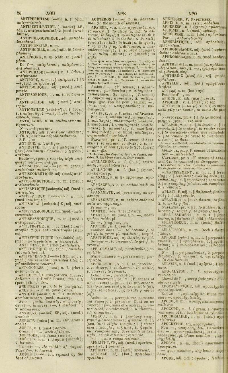 ANTIPÉRISTASE [—ti*] n. f. (did.) antiperislasis. ANTIPESTILENTIEL [-lande!] LE, adj. i. antipestilential ; 2. (med.) anti- loimic. ANTIPI1IL0S0PHIQUE, adj. antiphi- losophiral ANTIPIIONAIRE. n. m. ANTIPHONIER, n. m. (cath. lit.) anli- phonary. ANT1PI10NE , n. m. (cath. rcl.) anti- p hon. De 1’—, antiphonal ; antiphonic ; antiphonical. ANTIPHRASE [antifïàz] n. f. (rhet. ) antiphrasis. ANTIPODE, n. m. l. [| antipode; 2. ||$ —s, (pi.) antipodes, pl ANTIPSORIQUE, adj. (med.) anli- psoric. ANTIPSORIQUE, n. m. (med.) anti- psoric. ANTIPUTRIDE, adj. (med.) anti- septie. ANTIQUAILLE [antikâ-y’] n. f. (b. s.) 1. ( antiquity;2. —s,(pl.) old, lumber, rubhish, sing. ANTIQUAIRE, n. m. antiquary ; an- tiquarian. D’—, antiquarian. ANTIQUE, adj. 1. antique: ancienl ; 2. (b. s.) anhqualed; old-fashioned. À U—, =. ANTIQUE, n. f. antique. ANTIQUITÉ, n. f. l. || antiquity : 2. (jest.) anliquity (oldness); 3. § (pers.) antique. Haute —, (pers.) remote, high anti- quity: vieille —, antique. ANTISCIENS [anlisciin] n. m. (geog.) antiscians : antiscii. pl. ANTISCORBUTIQUE, adj. (med.) anti- scorbutic. ANTISCORBUTIQUE, d. m. (med.) antiscorbutic. AN TISEPTIQUE [anticeptik] adj. (med.) antiseptie. ANTISEPTIQUE [anticeptik] n. m. (med.) antiseptie. ANTISOCIAL [anticocial] E, adj. anti- social. ANTISPASMODIQUE, adj. (med.) anti- spasmodir. ANTISPASMODIQUE, n. m. (med.) antispasmodic. ANTISTROPHE, n. f. l. (rhet.) anti- strophe; 2.(Gr. ant.) antistrophe (stan- za). ANTISYPHILITIQUE [anticifilitik] adj. (med.) antisyphihtic; antivenereal. AN TI THÈSE, n. f. (rhet ) antithesis. ANTI THE TIQUE, adj. (rhet.) antilhe- tic ; antithetical. ANTIVÉNÉR'.EN ,[—riin] NE, adj. 1. (med.) antivenereal : antisyphilitic; 2. (of mcdicines) renereal. ANTONOMASE [—mai] n. f. (rhet.) antonomasia. ANTRE , n. f. l. cavetcavern; 2. cave; hollow : 3. (of wild beasls) den; 4. $ (pers ) (b s.) den. ANUITER(S’) pr. v. to be benighted. ANUS [ânuss] n. m. (anal ) anus. ANXIÉTÉ [anksiétéj n. T. i. anxiety ; anxiousness ; 2. (med.) anxiety. Avec —, with anxiety; anxiously ; dans I’—, tu = ; sans—, 1. witliout — ; 2. unanxious. ANXIEU-X [anksieû] SE, adj. (med.) anxious AORISTE [oristt ] n. m. (Gr. grani.) aonst. AORTE, n. f. (anat.) aorta. Crosse de I’—, arch of the =. AOR TIQUE, adj. (anal.) aortic. AOÛT (uuj n. m i. August (rnonth); 2. Harvest. La mi , the middle of August. Faire 1’—, to Harvest. AOÛTÉ (aouté] adj. ripened by the beat of August. AOÛTERON fontron] n. m. harvest- man (in the mnnlh of August). APAISER, v. a. i. to appease (a. o.); topacify ; 2. to allay (a. th.); to as- suage; to lay \/; 3. to mitigale (a. th.); to alleviate; 4. tosoothe; 5. to still ; to quiet : to lull ; to hush ; 6. to quell ; 7. to malce y/ up (a différence, a mis- understanding) : 8. to stay (hunger); 9 to allay (thirst); to quench ; to slake. i . — q. u. en colère, to appease, to pacify a. °* thaï is angij. 2. — ce qui est violent, to allay, to nssuage what is violent. 3. — la dou- leur ou lo chagrin, to mitigato , to alleviate pain or sorrow. I*. — la colère, to soothe an- ger. K. — les flots , to still the waves • — les vents , to still , to lull the winds. 6. — un tu- multe. to quell a tumult. Action d’— , (V. senses) l.appea- sement ; pacification ; 2. adlayment ; assuagement. Qui apaise, (K. senses) 1. appeasmg ; appeasire; 2. mitiga- tory. Que l'on ne peut, saurait — , (V. senses) i. unappeasable; 2. un- mitigable. Apaisé , e, pa. p. F. senses of Apaisep.. Non — , I, unappeased ; unpacifted ; 2. unallayci ; unassuaged; unlayed ; 3. unabated ; 4. unmiiigated ; unalle- viated; 5. unsoothed; 6. unstilled ; 7. unquelled; 8. (of thirst) unallayed ; unquenched; unslaked. S’apaiser, pr. v. (F. senses of Apai- ser) 1. to subside; to abate ; 2. to as- suage ; 3. loremil;4. to lull ; 5. (pers.) to unruffle. 1. La tempête s’apaise, the storm abates, sub- eides. 3. La fièvre s'apaise, fever remits. APALACHINE , n. f. (bot.) emetic holly ; (South-Sea tea. APALANCHE, n. f. (bot.) (genus) winler-berry. APANAGE, n. m. 1| § appanage ; apa- nage. APANAGER, v. a. to endow viith an appanage. APANAGISTE, adj. possessing an ap- panage. APaNAGISTE, n. m. prince endowed with an appanage. Prince —, =. APARTÉ, adv. (tbeat.) aside. APARTE, n. ni, (sing.), pl. —, toords spoken aside, pl. Un —, (sing.) =, pl. APATHIE , n. f. apathy. Tomber dans ]’— , to become y/. In get y/, to grow y/, apathetic, torpid. APATHIQUE, adj. apathetic.; torpid. Devenir —, to become y/, to get y/, to groio y/ =. APERCE VABLE, adj. perceivable; per- ceptible. D’une manière —, perceivably ; per- ceptibly. APERCEVOIR , v. a. l. to perceive : 2. to descry; 3. to discern; to notice; to observe ; to remark. Action d’—, perception. S’apercevoir , pr. v. ( V. senses of APERCEveii',) 1. (de, ...) t'o perceive; 2. (de) tobeaivare(of); to be sensible (of); 3. (de) to notice (...); to take J notice (of). Action de—, perception: personne qui s’aperçoit, perceiver Dont on ne s’aperçoit pas, sans être aperçu, i. un- perceieed; 2. undescried; 3. undiscern- ed ; unnoticcd. ÂPERÇIJ, n. m. I. |[cursory vieiv; rapid glance ; glance ; glimpse ; 2. || § (sur, tnfo) slight insight ; 3. § view; idea ; thought; 4. S huit ; 5. S tpi to- me: compendium; 6. estimate al first sight ; rough estimate; estimate. Par —, at a rough estimate. APÉRITI-F, VE, adj. (med.) aperient; aperitive ; ( opening. APÉRITIF, n. m. (med.) aperient. APÉTALE, adj. (bot.) apetaloys; apetaloid. APETISSER. V. Rapetisser. APHELIE, n. m. (astr.) aphelion. APHÉRÈSE, n. f. (gram.) apheresia, APHONIE , n. f. (med.) aphony. APHORISME, n. m. (did.) aphorism . Par — , aphorntically. APHORISTIQUE, adj. aphoristic aphorislical. APHRODISIAQUE, adj. (med.) aphre; disiac : aphrodisiacal. APHRODISIAQUE, u. m. (med.)apArn disiac. APHTHE [aft] n. m. (med.) 1. aphthoi ■ ulcération, sore; 2. —s, (pl.) aphthcei pl. ; thrush. sing. APHTHEli-X [aiteù] SE, adj. (med. aphthous. APHYLLE , adj. (bot.) aphyllous leafless. API [âpi] n. m. (bot ) api. Pomme d’—, =r. APIQUÉ, E, adj. (mar.) apeak. APIQUER , v. a. (mar.) to top. APITOYER [—toi-yéj v. a ( to morr i with pily ; to excite, to move the pu i of. S apitoyer, pr. v. (t. to be. moved . I pity ; 2. (sur, ...) to pity. APLANIR, v. a. i. || to level; 2. || > t smooth;3.\\ to make y/, to render evetr 4. | to unrumple (vvhat was rumpled: 5. Ü to remove (to cause to disappearrM 6. (tech.) to float. S. — une difficulté, un obstacle, to remove - difficulté, an obstacle. Aplani, e, pa. p. F. senses of Aplaîüïii Non —, unlevelled. S’aplanir, pr. v. (F. senses of Aplai nirj § to be removed; to disappear. Les difficultés ou les obstacles s'uplanissevi the difficulties or obstacles disappear. APLANISSEMENT, n. m. 1. fl leva ling ; 2. || levelness ; making eren ; 3 . srmothing ; 4. U smoothnes ; evennes-i 5. || unrumpling (ofwhat was rumplecJ ! 6. ÿ removal. APLATI, E,adj. 1.1| flattened; flatte fiat j 2. (did.) oblate. APLATIR, v. a. || i. to flatlen; to fia , 2. to strike y/ fiat. S’aplatir, pr. v. j| i. to flatten ; 2. become y/, to get y/, to grow ^ fiat. APLATISSEMENT, n. m. l. J flan tening;2. || flatness ; 3. (did.) oblalenes< APLAT1SSEUR, n. ni. (tech.) fiait; (person). APLATISSOIR, n. m. (tech.) fiait: (ihing). APLOMB [apion] n. m. l. || perpend ■ cularity ; 2. || upriglitness; 3. || equih. brium; 4. § self-possession; stlf-cone mand. 0’—) Il 1. perpendicular ; 2. perpe c ! dicularly; 3. upright; 4. uprightlvj 5 in equilibrium. APLYSIE, n. f. (mol.) aplysia ; ( se. hare. APOCALYPSE, n. f. apocalypu révélation. Cheval de F—, sorry jade ; style d’- - ; obscure slyle. APOCALYPTIQUE, adj. apocalyph \ apoealyptical. Écrivain —, apocalyptic. D’une m s nière—, apocalyptically. APOCO, il. ni. i ninny; nincompoo < milk-sop APOCOPE, n. f. ( gram. ) apoco: ! (omission of the last lelter or syllabb t APOCRISIAIRE, n. m. (hist.) ap crisia rius. APOCRYPHE, adj. apocryphal. Non —, unapocryphal. Caraetèrr I état —, apocryphatness ; livres — apocrypha, pl. D’une manière—.a; cryphally. APOCYN , n. m. (bot.) apocynor apocynum. — gobe-mouches, dog-bane ; do< bane. APODE, adj. (ich.) apodal ; feetle