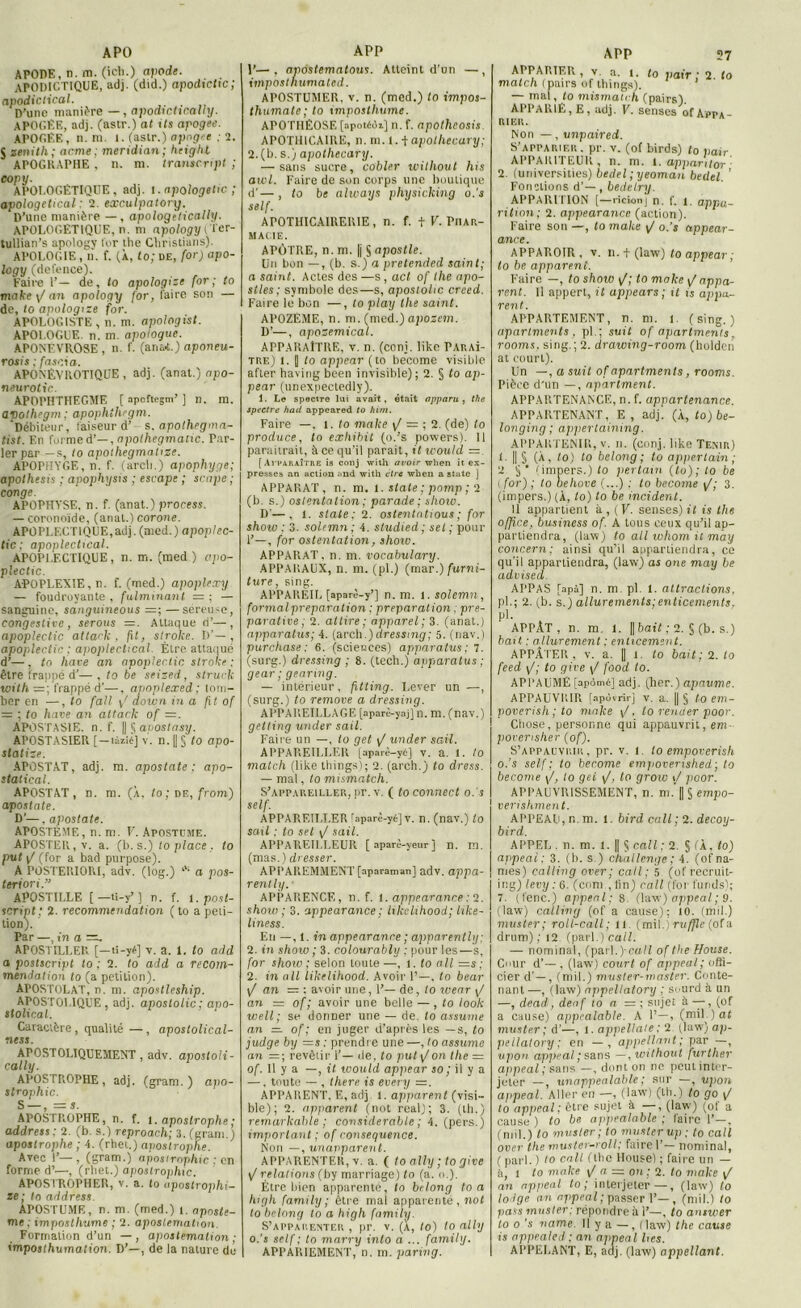 A PO APODE, n. m. (icb.) apode. APODICTIQUE, adj. (did.) apodtcltc; apodictical. . D’une manière —, apodxcUcally. APOGEE, adj. (astr.) at ils apogee. APOGÉE, n. m 1. (astr.) apngee : 2. J zénith ; arme ; merxdian ; height APOGKAPHE , n. m. trantc.ript ; eopy. APOLOGÉTIQUE, adj. 1. apologetic ; apologetical : 2. exculpatory. D’une manière — , apologelically. APOLOGETIQUE, n. m apology l 'i'er- tullian’s apology l'or the Christians). APOLOGIE ,‘ii. f. (À, to; ue, for) apo- logy (defence). Faire 1’— de, to apologize [or; to make \J an apology for, faire son — de, to apologize for. APOLOGISTE , n. m. apotogist. APOLOGUE, n. m. apologue. APONEVROSE, n. f. (aria*.) aponeu- rosis ; fasc.xa. APONÊVROTIQUE , adj. (anat.) apo- neurotic. APOPHTHEGME [ apoftogm’ ] n. m. apothegm ; apophthegm. ‘Débiteur, faiseur d’ s. apothegma- tist. En forme A’—,npothegmaiic. Par- ler par — s, to apothegmatize. APOPHYGE, n. f. (arcli.) apophyge; apolhesis ; apophysis ; escape ; scape ; conge. APOPHYSE, n. f. (anat.) process. — coronoïde, (anat.) corone. APOPLECTIQUE,adj. (med.) apoplec- tic : apoplectical. APOPLECTIQUE, n. m. (med ) ppo- plectic. APOPLEXIE, n. f. (med.) apoplexy — foudroyante, fulminant = ; — sanguine, sanguineous =; —séreu-e, congestive , serons Attaque d’—, apopleclic altack , fxt, stroke. D’—, apoplectic : apoplectical. Être attaqué d’—, to hâve an apoplectic, strohe : être frappé d’— , to lie seised , struck with =; frappé d’—, apoplexed ; tom- ber en —, to fall i/ down in a fit of = ; to hâve an attack of =. APOSTASIE, n. f. || § apostasy. APOSTASIER [ — lâzîéj v. n. || § to apo- statize. APOSTAT, adj. m. apostate: apo- stat ical. APOSTAT, n. m. (À, to ; de, from) apostate. D’—. apostate. APOSTÉME, n. m. V. Apostume. APOSTER, v. a. (b. s.) to place . to put / (for a bad purpose). A POSTERIORI, adv. (log.) *'■ a pos- teriori. APOSTILLE [ —ti-y’ ] n. f. t. post- script: 2- recommendation (to a péti- tion). Par —, in a APOSTILLER. [—tî-yé] v. a. 1. to add a postscript to : 2. to add a recom- mendation to (a pétition). APOSTOLAT, n. m. apostleship. APOSTOLIQUE, adj. apostolic; apo- stolical. Caractère, qualité —, apostolical- ness. APOSTOLIQUEMENT, adv. apostoli- cally. APOSTROPHE, adj. (gram. ) apo- strophic. S —, = s. APOSTROPHE, n. f. i. apostrophe ; addrets: 2. (b. s.) reproach; 3. (gram.) apostrophe ; 4. (rhet..) apostrophe. Avec 1’—, (gram.) ajiosirophic : en forme d’—, (rbet.) apostrojihic. APOSTROPHER, v. a. Io upostrophi- ie; to address. APOSTUME, n. m. (med.) 1. apnste- me ; imposthume ; 2. apostemalion. Formation d’un —, apostemalion ; imposthumation. D’—, de la nature de APP P—, apostematous. Atteint d’un —, impostnumated. APOSTUMER, v. n. (med.) to impos- thumate; to imposthume. APOTHÉOSE [apotéoi] n. f. apotheosis. APOTHICAIRE, n. m. 1. + apothecary; 2. (b. s.) apothecary. — sans sucre, cobier without his aivl. Faire de son corps une boutique d’— , to be always physicking o.'s self. APOTHICAIRE1UE , n. f. t V- PHAR- MACIE. APÔTRE, n. m. |j § apostle. Un bon —, (b. s.) a pretended saint; a saint. Actes des —s, act of the apo- stles; symbole des—s, apostolic crced. Faire le bon —, to play the saint. APOZÉME, n. m. (med.) apozem. D’—, aposemical. APPARAITRE, v. n. (coni. like Paraî- tre) (. 1| to appear (to become visible after having been invisible) ; 2. § to ap- pear (unexpectcdly). 1. Le spectre lai avait, était apparu, the spectre had appeared to hirn. Faire —. l. to make \J — ; 2. (de) to produce, to exhibit (o.’s powers). Il paraîtrait, à ce qu’il parait, it ivould = [Avharaître is conj with avoir wlien it ex- presses an action ;>nd with cire when a State ] APPARAT, n. m. l. State ; pomp ; 2 (b. s.) ostentation ; parade; shoio. D'—. 1. State; 2. ostentotious ; for show ; 3. solemn : 4. studied ; sel ; pour 1’—, for ostentation, show. APPARAT, n. m. vocabulary. APPARAUX, n. m. (pl.) (mar.) furni- ture, sing. APPAREIL [aparè-y’j n. m. l. solemn, formai préparation : préparation ; pré- parative ; 2. attire ; apparel; 3. (anat.) apparatus; 4. (arch.)dressing; 5. (nav.) purchase : 6. (sciences) apparatus ; 7. (surg.) dressing ; 8. (tech.) apparatus ; gear ; genring. — intérieur, fitting. Lever un —, (surg.) to remove a dressing. APPAREILLAGE [aparè-yaj] n. m. (nav.) getting under sait. Faire un —, to get \J under sail. APPAREILLER [aparè-yé] v. a. 1. to match (like things); 2. (arch.) to dress. — mal, to mismatch. S’appareiller, pr. v. ( to connect o.'s self. APPAREILLER raparè-yé] v. n. (nav.) to sail : to set \J sail. APPAREII.I.EUR [aparè-yeur] n. m. (mas.) dresser. APPAREMMENT [aparaman] adv. appa- rently. ■ APPARENCE, n. f. l. appearance : 2. show ; 3. appearance ; txkelihood; like- liness. En —, 1. in appearance ; apparently; 2. in show ; 3. colourably : pour les—s, for show; selon toute-—, i. to ail =s ; 2. in ail likelihood. Avoir 1’—, to bear / an — : avoir une, 1’— de, to wear \/ an — of ; avoir une belle — , to look well; se donner une — de. to assume an — of ; en juger d’après les —s, to judge by =s : prendre une —, to assume an = ; revêtir i’— île. to put \/on the = of. Il y a —, it would appear so ; il y a —, toute — , there is every —. APPARENT. E, adj. l. apparent (visi- ble); 2. apparent (nol real); 3. (th.) remarkable ; considérable ; 4. (pers.) important ; of conséquence. Non —, unanparent. APPARENTER, v. a. ( to ally ; to give \f relations (by marriage) to (a. o.). Être bien apparente, to belong ton high family ; être mai apparente, not to belong to a high family. S’apparenter , pr. v. (a, to) to ally o.'s self; to marry into a ... family. APPARIEMENT, n. m. paring. APP 27 APPARIER, v. a. t. (0 j,afr • 2 /0 match (pairs of things). — mal, to mismaich (pairs) APPARIE, E, adj. V. senses of Appa- rier. Non — , unpaired. S’apparier, pr. v. (of birds) l0 pair APPARITEUR, n. m. 1. apparitor (universities) bedel;yeoman bedtl ’ Fonctions d’—, bedelry. APPARITION [—ricionj n. f. i. appa- rition; 2. appearance (action). Faire son —, tomake o.'s appear- ance. APPAROIR , v. n. t (law) to appear; to be apparent. Faire —, to shoio \/; to make \J appa- rent. 11 appert, it appears ; 11 is appa- rent. APPARTEMENT, n. m. l. (sing.) apariments, pl.; suit of apartments. rooms. sing.; 2. drawing-room (boldcn at court). Un —, a suit of apartments, rooms. Pièce d'un —, apartment. APPARTENANCE, n. f. appartenance. APPARTENANT, E , adj. (À, to) be- longing ; appertaining. APPARTENIR, v. n. (conj. like Tenir) L || § (À, to) to belong; to appertain ; 2 (impers.) to pertain (to); to be ( for) ; to behove (...) : to become 3. (impers.) (À, to) to be incident. U appartient à , ( V. senses) it is the office, business of. A tous ceux qu’il ap- partiendra, (law) to ail whom it may concern; ainsi qu’il appartiendra, ce qu’il appartiendra, (law) as one may be advised APPAS [apâ] n. ni. pl. 1. attractions, pl.; 2. (b. s.) allurements;enticements. pl. APPAT, n. m. 1. || bait ; 2. § (b. s.) bail, : ajlurement : enlicement. APPÂTER, v. a. || i. to bait ; 2. to feed \J; to give \/ food to. APPAUMÉ [apomé] adj. (her.) apavme. APPAUVRIR [apovrir] v. a. || § to em- poverish;to make \/ , to rentier poor. Chose, personne qui appauvrit, em porerisher (of). S’appauvrir, pr. v. i. to empoverish o.’s self; to become emjioverished; to become \/, to gei to grow t/ poor. APPAUVRISSEMENT, n. m.'(| § empo- verishment. APPEAU,n.m. l. birdcall;2. decoy- bird. APPEL . n. m. l. || Ç call ; 2. S fÀ, to) appeai; 3. (b. s ) challenge; 4. (ofna- mes) callivg orer; call; 5 (of recruit- ing) levy : 6. (coni , lin) call (for funds); 7. ( l'enc.) appeai: s (law) appeai ; 9. (law) calliny (of a cause); to. (mil.) muster; roll-call; il (mil.) ruffle (of a drum) ; 12. (pari.) call. — nominal, (par].)ca/i of the House. Cmtr d’— , (law) court of appeai; offi- cier d'—, (mil.) muster-master. Conte- nant—, (law) nppellalory ; S'-urd à un —, dead , deuf io a = ; sujet à —, (of a cause) appcalable. A 1’—, (mik) at muster; d’—, l. appellale : 2 (law) np- pellalory; en —, appellent : par —, upon appeai ; sans —, without furlher appeai ; sans —, dont on ne peut inter- jeter — , unappealable; sur —, upon ajipeal. Aller en —, (law) (th.) to go \f to appeai; être sujet à —, (law) (of a cause) to be appealable ; faire 1’—. (mil.) to muster ; to muster up ; to call over the muster-roll; faire I’— nominal, ( pari. ) 10 call (the House); faire un — à, i to make y/ a — on ; 2. Io make / an appeai to ; interjeter—, (law) to lo lge an appea i ; passer 1’—, (mil.) to pass muster: répondre à 1’—, to answer to o 's name. Il y a —, (law) the cause is apppaled : an appeai lies. APPELANT, E, adj. (law) appellant.