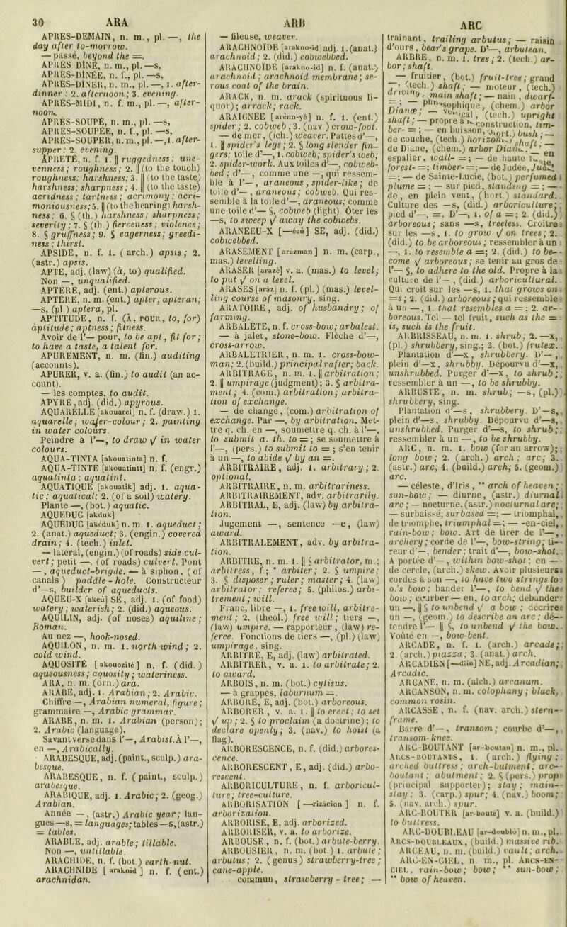 APRES-DEMAIN, n. m., pl.—, the day after to-morrow. — passé, beyond tke APRES DlNÉ, n. tn., pl. —s, APKES-liliNËE, n. f.. pl.—S, APRES-DlNER, n. m., pl.—, 1. after- dinner : 2. aftcrnoon; 3. evening. APRÈS-MIDI, n. f. m., pl. —, afler- noon.. APRÈS-SOUPÉ, n. m., pl. —s, APRES-SOUPËE, n. f., pl. —s, APRES-SOUPER, n. m., pl. —, 1. after- supper: 2. evening. ÂPRETÉ, n. f. 1. || ruçtgedness ; une- venness; roughness ; 2. ||(lo the toucli) roughness: harskness; 3. I (lo llic laste) harskness; sharpness ; 4. || (to the laste) acridness : tartness : acmmony : acri- moniousness;b. |J(to thehearing) harsk- ness : 6. S (th.) harskness ; sharpness; severity ; l. S (th.) fierceness ; violence; 8. S gruffness ; 9. $ cagerness; greedi- ness ; tkirst. APSIDE, n. f. 1. ( arch.) apsis; 2. (astr.) apsis. APTE, adj. (law) (à, to) qualified. Non —, unqualified. APTÈRE, adj. (eut.) apterous. APTERE, n. m. (ent.) opter; apleran; —s, (pl ) optera, pl. APTITUDE, n. ('. (À, POUR, to, for) aptitude; aptness; fitness. Avoir de 1’— pour, to be apt, fit for ; to hâve a taste, a talent for. APUREMENT, n. m. (fin.) auditing (accounts). APURER, v. a. (fin.) to audit (an ac- count). — les comptes, to audit. APYRE,adj. (did.) apyrous. AQUARELLE [akouarelj n. f. (draw.) 1. aquarelle; wafer-colour ; 2. painting in xoater colours. Peindre à 1’—, to draw y/ in water colours. AQUA-TINTA [akouatinta] n. f. AQUA-TINTE [akouatintt] n. f. (engr.) aquatinta: aquatint. AQUATIQUE [akouaiik] adj. 1. aqua- tic ; aquatical; 2. (of a soil) loalery. Plante —, (bot.) aqualic. AQUEDUC [akduk] AQUEDUC [akMuk] n. m. l. aqueduct ; 2. (anat.) aqueduct; 3. (engin.) covered drain; 4. (tech,)inlet. — latéral, (engin.) (ofroads) side cul- vert ; petit —. (of roads) culvert. Pont — , aqueduct-brigde. — à siphon , ( of eanals ) paddle - hole. Constructeur d’—s, builder of aqueducls. AQUEU-X [akeù] SE, adj. 1. (of food) watery ; waterish; 2. (did.) aqueous. AQU1L1N, adj. (of noses) aquiline ; Homan. Au nez —, hook-nosed. AQUILON, n. m. 1. north wind ; 2. cold wind. AQUOSITÉ [ akouozilé ] n. f. (did.) aqueousness ; aquosity ; wateriness. ARA, n. m. (orn.) ara. ARABE, adj. l. Arabian ; 2. Arabie. Chiffre —, Arabrnn numéral, figure ; grammaire —, Arabie grammar. ARABE, n. m. 1. Arabian (person); 2. Arabie (language). Savantversè dans 1’—, Arahisf.À 1’—, en —, Arabically. ARABESQUE, adj.(paint., sculp.) ara- besque. ARABESQUE, n. f. (paint., sculp.) arabesque. ARABIQUE, adj. 1. Arabie; 2. (geog.) Arabian. Année — , (astr.) Arabie year; lan- gues —s, = languages; tables —s, (astr.) = tables. ARABLE, adj. arable ; tillable. Non —, unlillable. ARACHIDE, n. f. (bot.) carth nut. ARACHNIDE [ araknid ) n. f. (ent.) arachnidan. — fileuse, weaver. ARACHNOÏDE [aiakno-ijjadj I.(anat.) arachnoid ; 2. (did.) cobwebbed. ARACHNOÏDE [arakno-id] n. f. (anat.) arachnoid ; arachnoid membrane ; se- rons coat of the brain. ARACK, n. m. araclc (spirituous li- quor); arrack; racle. ARAIGNÉE [ arènn-yé] n. f. 1. (ent.) spider; 2. cobweb ; 3. (nav ) crow-foot. — de mer, (ich.)Meauer.Pattesd’—, 1. H spider's legs; 2. § long slender fin- gers; toile d’—, 1. cobweb; spider's web; 2. spider-work. Aux toiles d’—, cobweb- hed ; d’—, comme une —, qui ressem- ble à 1’— , araneous, spider-hke ; de tuile d’—, araneous; cobweb. Qui res- semble à la toile d’—, araneous; comme une toile d’— §, cobweb (light). Ôter les —s, io sweep y/ aioay the cobwebs. ARANÉEU-X [—éeù] SE, adj. (did.) cobwebbed. ARASEMENT [aràzman] n. m. (carp., mas.) levelling. ARASER [arazé] v. a. (mas.) lo level; to put \/ on a level. ARASES [aiàzj n. f. (pl.) (mas.) leoel- ling course of masonru, sing. ARATOIRE, adj. of husbandry ; of farmtny. ARBALÈTE, n. f. cross-bow; arbalest. — à jalet, slone-bow. Flèche d’—, cross-arrow. ARBALETRIER , n. m. 1. cross-boiv- man; 2. (build.) principal rafler; back ARBITRAGE, n. m. t. || arbitration ; 2. || umpirage (judgment) ; 3. § arbitra- ment ; 4. (com.) arbitration ; arbitra- tion of exchange. — de change, (com.) arbitration of exchange. Par —, by arbitration. Met- tre q. ch. en —, soumettre q. ch. à I’—, to submil a. th. to = ; se soumettre à T—, (pers.) to submit lo = ; s’en tenir à un —, lo abide y/ by an =. ARBITRAIRE, adj. X. arbitrary ; 2. oplional. ARBITRAIRE, n. m. arbitrariness. ARBITRAIREMENT, adv. arbilrarily. ARBITRAL, E, adj. (law) by arbitra- tion. Jugement —, sentence —e, (law) award. ARBITRAIREMENT, adv. by arbitra- tion. ARBITRE, n. m. l. || $arbitralor, m.; arbitrées, f.; * arbiter; 2. § umpire; 3. S disposer; ruler; master; 4. (law) arbitrator; referee; 5. (philos.) arbi- trement ; will. Franc, libre —, 1. freewill, arbitre- ment ; 2. (theol.) free will; tiers —, (law) umpire. — rapporteur , (law) re- feree. Fonctions de tiers —, (pl.) (law) umpirage. sing. ARBITRÉ, E, adj. (law) arbitrated. ARBITRER, v. a. X. to arbitrale ; 2. to award. ARB0IS,n. m. (bot.) cylisus. — à grappes, laburnum =. ARBORE, E, adj. (bol.) arboreous. ARBORER, v. a. x. || to erect ; to set y/ up ; 2. § to proclaim (a doctrine); to déclaré openly; 3. (nav.) to hoist (a flag). ARBORESCENCE, n. f. (did.) arbores- C6ÎIC6. ARBORESCENT, E, adj. (did.) arbo- 7*QSCQlXt ARBORICULTURE, n. f. arboricul- ture; tree-culture. ARBORISATION [—rizàcion ] n. f. arborizalion. ARBOR1SE, E, adj. arborized. ARBORISER, v. a. lo arborize. ARBOUSE , n. f. (bot.) arbute-berry. ARBOUSIER, n. m. (bot.) x. arbute ; arbulus ; 2. (genus) strawberry-tree ; cane-apple. commun, strawberry-tree; — ARC traînant, trailing arbulus; — raisin d’ours, beads grape. D’—, arbutean. ARBRE, n. m. 1. tree ; 2. (tech., ar- bor ; shaft. — fruitier, (bot.) fruit-tree ; grand > (tech.) shaft; — moteur, (tech.) driving , main shaft ; — nain , dwarf- — ; Pllr*sophique , (chem.) arbor Sr-Trome^1’ V'»** j ”, propie a construction, lim- ter- = .-f buisson,>ort.) bush;- de couche, (tech.) horizon^,\hun de Diane, (chem.) arbor Diaiiu.'_f espalier, wail- =; — de hauteT,.,: “ for est- =; timber- =\ — de J udée, Juaïf = ; — de Sainte-Lucie, (bot.) perfumed i plume — ; — sur pied, standing = ; — de, en plein vent, (hort.) standard. Culture des —s, (did.) arboriculture; . pied d’—, =. D’—, X. of a — ; 2. (did.) arboreous ; sans —s, treeless. Croitre. sur les —s, l. to grow y/ on trees; 2. (did.) lo be arboreous ; ressembler à un —, x. to resemble a 2. (did.) to be- ■ conte y/ arboreous; se tenir au gros de 1’— §, lo adhéré lo the old. Propre à la . culture de 1’— , (did.) arboricullural. Qui croit sur les —s, 1. thaï groivs on. =s; 2. (did.) arboreous ; qui ressemble à un —, î. thaï resembles a =; 2. ar- boreous. Tel — tel fruit, such as the — is, such is the fruit. ARBRISSEAU, n. m. l. shrub ; 2.—x, (pl.) shrubbery, sing.; 3. (bot.) frutex. Plantation d’—x , shrubbery. D’— , . plein d’—x, shrubby. Dépourvu d’—x, unshrubbed. Purger d’—x, to shrub;, ressembler à un —, to be shrubby. ARBUSTE, n. m. shrub; —s, (pl.) shrubbery, sing. Plantation d’—s, shrubbery D’ —s,. plein d’—s, shrubby. Dépourvu d’—s, unshrubbed. Purger d’—s, to shrub; ressembler àun—, to be shrubby. ARC, n. m. I. bow (for an arrow); ; long boiv ; 2. (arch.) arch; arc; 3. (astr.) arc; 4. (build.) arch; 5. (geom.) arc. — céleste, d’iris , ** arch of heaven; sun-bow; — diurne, (astr.) diurnal. arc ; — nocturne, (astr.) nocturnal arc;, — surbaissé, surbased =; — triomphal,, de triomphe, triumphal —; en-ciel,. rain-bow ; boiv. Art de tirer de 1’—,. archery ; corde de 1’—, bow-string ; li— reurd’—, bender : trait d’—, boio-shot. A portée d’— , within bow-shot ; en — de cercle, (arch.) skeio. Avoir plusieurs* cordes à son —, to hâve two strings to o.'s bow; bander F—, to bend y/ the boio ; ctrjrber— en, to arch; débander: un —, || § to unbend \J a bow : décrirei un —, (geom.) to describe an arc ; dé— tendre 1’— || $, lo unbend y/ the tow.. Voûté en —, bow-bent. ARCADE, n. f. x. (arch.) arcade;: 2. (arch.) piazaa; 3. (anal.) arch. ARCAD1EN [—<üin] NE, adj. Arcadian; Arcadie. ARCANE, n. m. (alch.) arcanum. AUCANSON, n. m. colopliany ; black, common rosin. AltCASSE , n. f. (nav. arcli.) stem-- frame. Barre d’—, transom ; courbe d’—, Iransom- knee. ARC-BOU TANT [ar-boutan] n. m., pl. Arcs-boutants, 1. (arch.) flying ;. arched buttress; arch-butinent; arc-- boulant : abutment ; 2. S (pers.) prop (principal supporter); stay ; main-- sla y; 3. (carp.) spur; 4. (nav.) boom; 5. (nav. arch.) spur. AUC-BOUTER [ar-boute] v. a. (build.) to buttress. ARC-DOUBLEAU (ai-doublùj n. m.,pl. Aiics-doubleaüx, (build.) massive rib. ARCEAU, n. m. (build.) vault ; arch. ARC-EN-CIEL, n. m., pl. Arcs-en- ciel, rain-bow; bow; *‘ sun-bow;  boio of heaven.