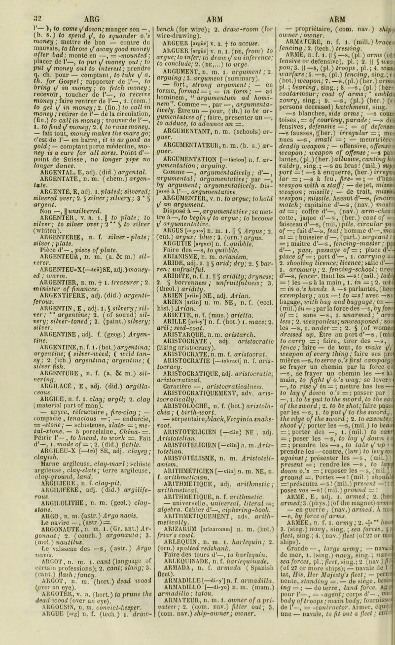 1’—), to corne i/down;manger son —, (b. s.) to spend \f, to squander o.'s monty ; mettre de bon — contre du mauvais, to throiv aivay good money after b ad; monté en —, = -mounted ; placer de 1’—, to put y/ money out ; to put \/ money out to interett ; prendre q. cli. pour — comptant, to talce \J o. th, for Gospel; rapporter de t’—, to bring \J in money; to fetch money; recevoir, toucher de 1’—, to receivc money ; faire rentrer de 1’—, 1. (com.) to get in money ; 2. (fin.) to callin money ; retirer de 1’— de la circulation, (fin.) to callin money; trouver de 1’—, 1. to find \/money ; 1. ( to raise money. — fait tout, money makes the mare go; c’est de 1'— en barre, it is as good as gold; — comptant porte médecine, mo - ney is a cure for ail sores. Point d’- point de Suisse, no longer pipe no longer dance. ARGENTAI,, E, adj. (did.) argentai. AUGENTATE, n. m. (chem.) argen- tate. ARGENTÉ, E, adj. l.plated; silvered; silvered over; 2. S silver; silvery ; 3 * S argent. Non —, P unsilvered. ARGENTER, v. a. l. || to plate: to silver; to silver over; 2” S to silver (whiten). ARGENTERIE, n. f. silver - plate ; silver ; plate. Pièce d’— , piece of plate. ARGENTEUR, n. m. (a. & m.) sil- rerer. ARGENTEU-X [—tcù] SE, adj. ) money- ed ; warm. ARGENTIER, n. m. t 1. treasurer ; 2. minister of finances. ARGENTIFÈRE, adj. (did.) argenli- ferous. ARGENTIN, E , adj. 1. S silvery ; sil- ver; argentine; 2. (of Sound) sil- very; silver-toned ; 3. (paint.) silvery; silver. ARGENTINE , adj. f. (geog.) Argen- tine. ARGENTINE, n. f. 1. (bot.) argentina; argentine; ( silver-weed; ( wild tan- sy ; 2. (ich.) argentina; argentine; ( ARGENTURE, n. f. (a. Se m.) sil- vering. ARGILACÉ, E, adj. (did.) argilla- ceous. ARGILE, n. f. l.clay; argil; 2. clay (material partof man). — apyre, réfractaire , fre-clay ; — compacte , tenacious — ; — endurcie, = -stone; — schisteuse, siale- — ; me- tal-stone. — à porcelaine, China-=. Pétrir 1’—, to Icnead, to work =. Fait d’—, î. mode of—; 2. (did.) fictile. ARGILEU-X [—lcù] SE, adj. clayey; clayish. Marne argileuse, clay-marl ; schiste argileuse, clay-slate; terre argileuse, clay-ground, land. ARGII.IERE , n. f. clay-pit. ARGIL1FÈRE, adj. (did.) argilife- TOUS. AKGILOL1THE, n. m. (geol.) clay- tlone. ARGO, n. m. (astr.) Argonavis. Le navire — , (astr.)=. ARGONAUTE, n. m. 1. (Gr. ant.) .4r- gonaut ; 2. (concli. ) argonauta ; 3. (mol.) nautilus. Le vaisseau des —s, (astr.) Argo n avis. ARGOT, n. m. 1. cant (language of certain professions); 2. cant; slang; 3. (cant.) flash ;fancy. ARGOT, n. m. (liort.) dead wood (over an eye). ARGOTER, v. a. (liort.) to prune tlie dead wood(over an eye). ARGOUSIN, n. m. convict-keeper. ARGUE [nrg] n. f. (lech.) î. draw- bencli (for wire); 2. draw-room (for wire-drawing). ARGUER [argué] v. a. f to accuse. ARGUER [argué] v. n. l. (de, from) to argue; to in fer; to draw\/ an inference; to conclude; 2. (df.,...) to urge. ARGUMENT, n. m. l. argument ; 2. arguing ; 3. argument (summary). — fort, strong argument; — en forme, formai = ; = in form; — ad homincm, “ argumenlum ad homi- nem”. Comme —, par —, argumenta- tively. Ètreun—pour, (th.) to be ar- gumentative of ; faire, présenter un —, to adduce, to advance an —. ARGUMENTANT, n. m. (schools) ar- guer. ARGUMENTATEUlî, n. m. (b. s.) ar- guer. ARGUMENTATION [—tâcion] n. f. ar- gumentation ; arguing. Comme—, argumentatively ; d’—, argumentai ; argumentative ; par —, by argument; argumentatively. Dis- posé à 1’—, argumentative. ARGUMENTER, v. n. to argue; to liold \f an argument. Disposé à —, argumentative ; se met- tre à—, to begin\/ to argue ; to become yf argumentative. ARGUS [arguas] n. m. 1. |j § Argus ; 2. (ent.) argus; blue ; 3. (orn.) argus. ARGUTIE [argucî] n. f. quibblé. Faire des—s, toquibble. ARIANISME, n. m. arianism. ARIDE, adj. 1.1| § arid; dry: 2. S bar- rent unfruitful. ARIDITÉ, n. f. 1.1| § aridity; dryness; 2. § barrenness ; unfruitfulness; 3! (lheol.) aridity. ARIEN [ariin] NE, adj. Arian. ARIEN [ariin] il. m. NE, II. f. (eccl. hist.) Arian. ARIETTE, n. f. (mus.) arietta. ARILLE [ari-y’j n. f. (bot.) l. mace: 2. aril ; seed-coat. ARISTARQUE, n.m. aristarch. ARISTOCRATE, adj. aristocratie (liking aristocracy). ARISTOCRATE,n.m. f. arislocrat. ARISTOCRATIE [—tokraci] n. f. aris- locracy. ARISTOCRATIQUE, adj. aristocratie; aristocratical. Caractère —, aristocraticalncss. ARISTOCRATIQUEMENT, adv. aris- tocralically. ARISTOLOCHE, n. f. (bot.) arislolo- chia ; ( birlh-wort. — serpentaire, black,Virginia snake- root. ARISTOTÉLICIEN [—clin] NE , adj. Aristotelian. ARISTOTÉLICIEN [-ciin] n. m.^lrts- totelian. ARISTOTÉLISME, n. m. Aristotcli- anism. ARITHMÉTICIEN [-ciin] n. m. NE, n. f. arithmelician. ARITHMÉTIQUE, adj. arithmetic; aritlimetical. ARITHMÉTIQUE, n. f. arithmetic. — universelle, universal, literal — ; algebra. Cahier d’—, ciphering-book. ARITHMÉTIQUEMENT, adv. arith- melically. AIUZARUM [arizaromm] n. m. (bot.) friar’s cowl. ARLEQUIN, n. m l. harlequin; 2. (orn.) spotted redshank. Faire des tours d’—, to harlequin. ARI.EQUINADE, n. f. harlequinadc. ARMADA, il. f. armada ( Spanish flect). ARMADILI.E[—di-y’]n. f. armadilla. ARMADILLO [—di-yo] n. m. (niam.) armadillo ; tatou. ARMATEUR, n. m. 1. ot vner of a pri- vateer; 2. (com. nav.) fitter out; 3. (com. nav.) ship-owner ; ot vner. — propriétaire, (com. nav.) ship owner ; owner. ARMATURE, n. f. l. (mill.) brace fencing ;2. (tech.) tressing. ARME, n. f. i. || § —s, (pl.) arms (ol 1 fensive or défensive), pl. ; 2. || § wee pon; 3. || —s, (plÂ troops , pl.; 4. wai. warfare;5.—s, (pl.) fencing, sing.; i (bol.) weapon; 7.—s,(pl.) (her.) armiu pl. ; oearing, sing. ; 8. —s, (pl.) (her coatarmour; coat of arms; ’ emblo i zonry, sing.; 9. —s, (pl.) (her.) (< persons deceased) halchment, sing. —s blanches, side arms ; —s coui : toises, — of cour tesy, parade; —s di- fensives, défensive = ; = of defense —s fausses, |(her.) irregular = ; mt ■ nues —s , small = ; — meurtrière deadly weapon; — offensive, offensé weapon ; iveapon of offense ; —s pa lantes, (pl.)(her.)atlusiee, canling h raldry, sing. ; —s au bras ! (mil.) su; port = ! —s à enquerre, (her.) irregi . lar — ; —s à feu, hre- =; — d’bas- iveapon with a staff; — de jet, misse weapon; missile; — de trait, missihl weapon; missile. Assaut d’—s, fencii match; capitaine d’—s, (nav.) mnst • al =; coffre d’—, (nav.) arm-clies I cotte, jaque d’—s, (her.) coat of =d faisceau d’—s, (mil.) pile, circular pi of=; fait d’—s, feat ; homme d’—,mc : al —. ; huissier d'—, (pari.) sergeant i = ; maître d’—s, fencing-master; p d’—, pais, passage of = ; place d’-'- place of = ; port d’—, l. camping — 2. shooting licence; licence; salle d’— 1. armoury ; 2. fencing-school ; tire d’—s, fencer. Haut les —s ! (mil.) lod = ! les —s à la main , 1. in — ; 2. wi i — in o.’s hands À —s parlantes, (hei : exemplary ; aux—! to =s! avec —s- bagage, with bag and baggage ; en — (mil.) in = ; par la force des—s, by for- of — ; sans —s, l. unarmed ;  arm less; 2. weaponless; unweaponed ; so les —s, i.under = ; 2. S (of t'orne dressed up. Être au port d’—s. (mi to carry =; faire, tirer des —s, fence; faire— de tout, to make y4 weapon of every thing ; faire ses pr mières —s, to serve o.’s first campaig se frayer un chemin par la force c d —s, se frayer un chemin les —s à, main, to fight \J o.’s way; se lever i —, to rise \J in= ; mettre bas les — to lay \f down o.’s = ; passer par I —, t. io be put to the sword, to the ea of the sword ; 2. to be shot; faire pass- parles —s, i. to put i/ to the sword,. the edge of the sword ; 2. to executef shoot y/, porter les —s, (mil.) to beà:. = ;porter des —, î. (mil.) to canr = ; poser les —s, to lay \J down co = ; prendre les —s , to take / up prendre les—contre, (lavv) to levy w against; présenter les —s, (mil.) présent = ; rendre les —s , to lavi down o.’s =; reposer les—s, (mil.' ground =. Portez —s ! (mil ) shouh. —\présentez —s! (mil.) présent —] î : posez vos —s! (mil.)ground = ; ARMÉ, E, adj. i. armed; 2. (be armed;3.(phys.)(of the magnet)arnv — en guerre , (nav.) armed. À m: —e, by force of arms. ARMEE, n. f. 1. army ; 2. ^ ** ho. 3. (sing.) navy, sing. ; sea forces, f. fleet, sing.; 4. (nav.) flect (of 27 or mu - sliips). Grande —, large army; —navu. de mer, 1. (sing.) navy, sing.; navr. sea forces, pl.; fleet, sing.; 2 (nav.) /! : (of 27 or more ships); — navale de 1 tat, His, Her Alajesty’s fleet ; — perr i nente, standing =.— de siège, besi- ing = ; — de terre, land force. Ag- our 1’—, -r -agent ; corps d’— . nu ody of troops : main body; fournissi- I de 1’- , = -coulractor. Aimer, cqui; | une — navale, to fit out a fleet ; ent