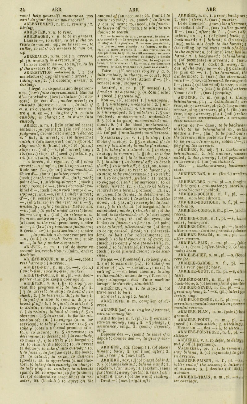 vous! Itelp yourself! mariage as you canl do your besi or your worstl ARRENTEMENT, n. in. 1. rentinq ; 2. hirinÿ. ARRENTER, v. a. to rcnt. ARRÉRAGER, v. n to be in arrears. Laisser —, tosuffer, to Ict <J the ar- rears to run on. up; se laisser —, to suffer, to let y/ o.’s arrears to run on, up. ARRÉRAGES, n. m. (pl.) 1. arrears, pl. ; 2. annuily in arrears, sing. Laisser courir les —, to su/fer, to let \J the arrears to run on, up. ARRESTATION [—tâcionj n. f. t. Çof malefactors) appréhension ; arrest ; ( talcing up ; 2. (of dcbtors) arrest; 3. custody. — illégale et séquestration de person- nes, (law} faise imprisonment. Mandat d’-— provisoire, (law) detainer (of dcb- tors). En état cl’—,under arrest; in custody. Mettre q. u. en —, to take y/ a. o. in custody. in charge; laire met- tre q. u. en —, l. to gire \J a. o. into custody, in charge ; 2. to order into custody. ARRET, n. ni. l. || (in criminal cases} sentence : judgment ; 2. || (in civil cases) judgment; decree ; decision; 3. § decree; ■4. ‘ fiat; 5. arrest; 6. (of fire-arms) catch; T. (ofalance)mf; bur; 8. (horol.) stop-worlc ; 9. (hunt.) stop; 10. (man.) stop; n. (mil.) —s. (pl.) arrest, sing.; 12. (nav.jslop; 13.(needl.) fastening; 14. (tecli.) stop; stay; scotch. —s forcés, de rigueur, (mil.) close arrest; —s simples, (mil.) opcn arrest. Rude sur 1’—, (man.) hard moulhed. Chien d’—, (hunt.) pointer; crocheté’—, (teeh.) catch; maison d’—, jail; quoi; point d’—, l. sticking-place; 2. (macli.) stop; recueil d’—s, (law) décrétal; ro- binet d’ —, (tech.) stop code; temps d’ — , stoppage. Aux —s, (mil.) under arrest; d’—, ( V. senses) (tech.) steadying ; en —, (of a lance) in the rest ; sans — §, unsteady ; light ; volatile. Mettre aux —s, (mil.) to put y/ under arrest ; lever les —s de q. u , (mil.) to release a. o. from = ; mettre en —, to place, to put y/ (a lancej in the rest ; prononcer, rendre un —, 1. (law) to pronounce judgment; 2. (crim. law) to pass sentence; remire un — , to publish a decree ; rompre les —s, (mil.) to break from = ; subir un —, to lie \J under a sentence. ARRÊTÉ, n. m. l. (of deliberative assemblies) r-eso/ult'on; 2. (adm.) order; decision. ARRÈTE-BOEUF, n. m , pl. —s, (bot.) rest liarrow ; ( harroiv. ARRÈTE-NEF, n. m.. pl. —s, (ich.) ( suck-fish; suclcing-fsh; sucker AREÈTE-PORTE, n. m.,pl. - s, door- porter (thing to keep a door opcn). ARRÊTER, v. a. l. ||§ to stop (pre- vent the progress of); to hold y/,- 2. J § to arrest ; to stay ; to hold /; to checlc; 3. I| to faslen (a. th.) ; to fix ; 4. S to put y/ a stop to (end a. th.); to break y/ off ; 5. S t0 quiet ; to slill ; fi. § to detain ; to delay ; ( to keep y/ bâcle; 7. § to retain; to hold \J bac/c; 8. Si to obstruât ; 9. § to arrest, to fix the at- tention of; 10. § lo engage (a. o. for services); to take y/; to litre; n. § lo take y/ (obtain a formai promise of a. th.); lo secure ; 12. Si to résolve : to détermine ; to décidé ; 13. S to conclude. lo malce y/ , ( lo slrike y/ (a bargain ) ; 14. to stanch (the blood,); 15. to arrest (a debtor); lo take y/ into custody ; ifi. S lo faslen, to fix (the eyes, the look); 17. lo attach, lo seize , to distrain (goods); (8. Lo apprehend (a malefac— tor); to talce y/ into custody. in charge: ta take y/up ; iy. loallay, to alleviate (pain); 20. lo appoint, to fix (a tinie) ; 21. (of deliberative assemblies) to ré- solve; 22. (book-k.) to agréé on the amount of (an account) ; 23. (hunt ) lo point; to set y/.1 24. (maeh.) to throw y/ oui of gear ; 25. (needl.) to fasien: to faslen off;26. (tech.) lo pin; to pin doivn ; to scotch. 2. || — la main de q n , to arrest, to stay a. o.’s hand ; § — lo progrès de q. u., to arrest, to stny a. o.’s progress. 3. — une persicnne , une pierro , une planche , to fnsten . lo fix a bliml, a stone, a plank 5 — des murmures ou des plaintes, to quiet, to still rnurmurs or corn- p/aints. G. — un courrier, to delay, 10 detain fi couner 10. — un domestique, to engage, to take, to hire u servant. 11. — sa placo dans une voiture, tu take, to secure o.’s place in a coach. Faire —. (K. sensés) to give y/ a. o. into custody, m charge. — court, tout court, lo stop short. Action d’—, (V. senses) stop ; stoppage. Arrêté, e, pa. p. (V. senses) l. § fixed; 2. al a stand; 3. (a. Scm.) idle ; 4. (needl.) fastened off. Non —, ( V. senses) l. fl unslopped. 2. || § unstayed; unchecked ; 3. || un- fasiened; unfixed ; 4. § unobstructed ; 5. § unenyaged : 0. Si untnken ; 7. 5 un- resolved; undetermrned ; undecided; 8. S (of a bargain) unconcluded ; un- made; 9. (of ihe blood) unstanched; 10. (of a malefactor) unapprehended; 11. (of pain) unallayed; unalleviated. S’arrêter, pr. v. 1. ||loslop; ( to malce y/ o stop; 2. | § lo stand y/; lo corne y/ to a stand ; to make y/ a stand ; 3. || lo take y/ o.’s stand: 4. || to stop ; to stay ; to remain, 5. ||(th.) to lodge (in falling); G. || lo be fastened, fixed; 7. $ lo stop : ( lo leave y/ off; to break y/ off; ) lo knock off; 8. § (À, on, upon) to stop; to fix ; lo rest; to hover; 9 S to stop; lo be embarrassed ; ( to stick; 10. § to be guieted, stiiled ; il.(pers.) lo engage o.'s self (for services); lo be taken. hired; 12. S (th.) to be taken, secured fby a formai promise) ; 13. (À . on, u/ion) to décidé; lo détermine : to résolve: to close; ( to seule: ( lo seule doivn, i4. § iÀ,al) to scrvple; to licsi- tate; ) lo stick; 15. (of bargains) to be concluded, maae, ( struck ; 16. (ofthe blood) to liestanclied; n. (of carriages) to draw y/up; 18. (of the eyes, the looks) to fnsten: to fix: 19. (of pain) lo be allayed, alleviated ; 20. (of timei to be appomted. fixed; 21. (of travel- lers) lo bail (for refreshment); 22. (macli.) lo be throum ont. of gear; 23. (mach.) lo corne y/ to a stand-still : 21. (needl.) lo be fastened. fastened off; 25. (tech.) to be pinned doivn; to be scot- c lied. Ne pas —, ( V. senses) l. lo keep yIon: 2. (à) to pass orer (...); lo take y/ no notice of (...). — devant..., ( nav. ) lo call off... — en beau chemin, to stop in the middle. Action de —, ( V. senses) stop ; slofipage : état d’une machine lorsqu’elle s’ariète, standstill. ARRÊTER, v. n. 1. lo slop; 2. (of travellers) to b ait. Arrêtez! 1. stop! 2. hold! ARRÈT1STE, n. m. compiler of dé- crites. ARRHER [Arc] v. a. lo gire y/earnest, earnesl-money for. ARRHES [âr] n. f. (pl.) 1. I| earnest : earnest money, sing.; 2. -f S l'iedge ; ( assurance, sing.; 3. (eomj deposit, sing. Déposer des —, (corn.) to leave y/ a deposit ; donner des —, lo gire y/ ear- nest. ARRIÉRE, adj. (comp.) 1. (of place) hiiider; back; 2. (of time) after; 3. (mil.) rear ; 4. (nav.) aft. ARRIÈRE, adv. t.||(of place) behind: 2. § (of lime) behind ; behind hand; 3. (exclam.) far.away: 4. (exolam.) (de) far (from) ; away (with): 5. (nav.) aft ; abaft: G. (nav.) (of the wind) leadnig. Droit — ! (nav.) right aft ! ARRIÈRE, n.m. 1. frear; back part; 2. (nav.) stem ; 3. (nav.) quarter. Le dernier de 1’—,(nav.) the aftermost. surveillant de 1’—, (nav. ) after guard D’—, (nav.) after ; de 1’— , (nav.) aft astern; en — , î. ( of place) back; 2. baclc-ward ; 3. | behind; 4 (in travel- ling) with o.'s back to the horses; 5 (travelling by railway) with o.’s bact lo the engine ; 6. (of urne) late; behim hand; 7. 5 backward; behindhand 8. (of payments) in arrears ; 9. (nav.. abaft; en—! 1. back! 2. away ! 3. oui of the way I en — de , | S behind . le plus en —, 1. || the hindmost; th hindermost ; 2. (nav.) the sternmost vers I’—, (nav.) afterward. Se ranger d 1’—, (nav.) (of the wind) lo veer; teslei tomber de 1’—, (nav.) lo fait y/ asterrv Venant de 1’—, (nav.) pooping. ARRIÉRE, n. m. (sing.) 1. thing behindhand, pl. ; ... behindhand ; ar rear, sing.; arrears, pl.; 2.(ofpayniemr arrear, sing ; arrears, pl.; 3. (tin.) ar rear, sing.; arrear.ç, pl.; 4. (mil.) relie 1. — d'une correspondance, a correspoi. dcnce behindhand. Avoir de 1’— dans , to be backwar- with; to be behindhand in. with. meure à 1’— , (Un.) lo be paid oui 1 the arrears ; être porté sur 1’— de q. u lo be m a. o.’s arrears ; solder F—, 11 pay y/ up the arrears. ARRIÉRÉ, E, adj. S backwar a behindhand ; 2. left undone, unexi ' cuted ; 3. due ; owmg ; 4. (of payment tt in arrears; 5. (lin.) unclaimed. État —, backwardness; backwarr State. ARRIÈRE-BAN, n. m. (feud.) arriéra ban. ARRIÈRE-BEC, n. ni., pl.—s,(engin ! (of bridges) 1. cut-water; 2. starlin; 3. break-water .behind1. ARRIÈRE-BOUCHE, n. f., pl. — (anat.) swnilow (throat). ARRIÈRE-BOUTIQUE, n. f., pl.— back-shop. ARRIERE-CORPS, n. m., pl.—,(arch recess. ARRIÈRE-COUR, n. f., pl. —s, bac 1 court; liack-yard. ARRIERE-DOS. n. m., pl. —, (arch t altar-screen ; lordose; reredos ; doss * ARRIÈRE-ESSAIM, n. m , pl. — after-swarm. ARRIÈRE-FAIX, n. m., pl. —, (pbü siol.) 1. (pers.) after-birth; 2. (of ai., mais) heam. ARRIERE-FIEF, n.m., pl. —s, (feue vers fcc. ARRIÈRE-GARDE, n. f. , pl. — (mil.) rear guard ; rear. ARRIÈRE-GOÛT, n. m., pl. —s, aft taste. ARRIÈRE-MAIN, n. m., pl. -s,, a back-blow; 2. (of horses) hind quarte ARRIERE-NEVEU, n. m., pl. — x,. great-nephew; 2. * —x, (pl.) latestp; terity, sing. ARRIÈRE-PENSÉE, n. f.. pl. —s, m sériation ; mental réservation ; reser mental reserve. ARRIÈRE-PLAN , n. m. (paint.) bi ; ground. ARRIÈRE-POINT, n. m. , pl. — (needl.) 1. back stitch ; 2. stilchingj. Mettre un — , des —s à, to stitcli. ARRIÈRE-POINTEUSE, n. f., pl. — stitcher. ARRIERER, v. a. to defer, to delay put y/off (a payment). S’ARiiiËr.EK, pr. v. t. to remain . stay belnnd; 2. (of payments) lo ge ! 111 arrears. ARRIERE-SAISON, n. f, pl. -S> latter end of the season ; 2. lutter 11 I of autumn; 3. S décliné (of life). , i autumn. ARRIERE-TRAIN, n. m., pl. —s, ter carriage.