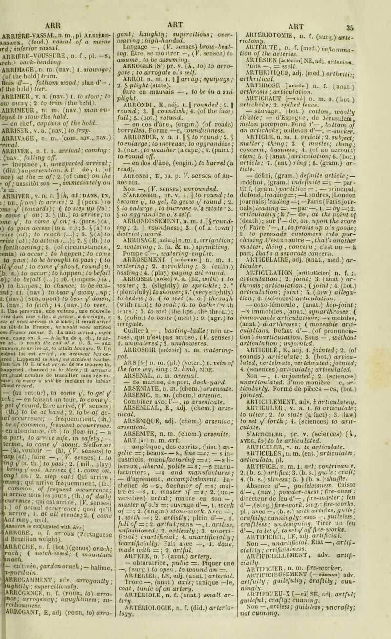 ARR ARRIÈRE-VASSAL, n. m., pl. Arriere- ASSAUX, (fend.) vassal of a mesne )rd; inferior vassal. ARRIÈRE-VOUSSURE, n. f., pl. —s, irch.) back-bending. ARRIMAGE, n. m. (nav.) i. stowage; (of the hold) trim. Bois d’—, falhom wood; plan d’— , >f the hold) lier. ARRIMER, v. a. (nav.) 1. to slow; la ow away ; 2. lo trim (the hsld). ARHIMEUR , n. m. (nav.) manem- loycd lo stoiv the hold. — en chef, captain of the hold. ARRISER, v. a. (nav.) to frap. ARRIVAGE , n. ni. (corn, nav., nav.) mval. ARRIVÉE, n. f. t. arrivai ; coming ; ■ (nav.) falling off. — inopinée, t. unexpected arrivai ; . (did.) supervention. À 1’— de, l. (of lace) at the = of ; 2. (of time) on the - of; aussitôt sou — , immediately on ARRIVER , v. n. t. |] (À, at : dans, en, i; de. from) to arrive; 2. |) (pecs.) io uns F (toiéards); ( to step up (to) ; ) corne / on; 3. § (th.) to arrive; lo >me \J; to corne */ on; 4. (pers.)(À, >) to gain access (to a. o.) ; 5. S (a) lo rrire (at); to reach (...); 6. $(A)/o rrive (at); to allain (...) ; 7. § (th.) to : fortheoming ; 8. (of circumstances , lents) lo occur ; to happen ; to corne to pass; to be brought to pass ; ( to III [/'oui ; to corne \J about, round ; 9. (b. s.) to occur ; to happen ; tobefall o); to befall (...); io. (impers.) (À, >) to happen; to chance; to be inci- eut ; n. (nav.) to bear \J away , up ; 2. (nav.) (sur, upon) to bear \f down; 3. (nav., to fetch; 14. (nav.) lo veer. 1. Une personne , une voiture , une nouvelle -rive dans une ville , a person , a carnage, a ece of news arrives in a town; il serait arrivé us tôt de la France, hc u'ould hâve arrived om France sooner 3. La nuit arriva , ni g ht .me. carne on. 5. — à la fm de q. ch., to ar- vc at. io reach the end of a. th. 6. — aux inneurs, to arrive at, to attain honours. 9. Un cident lui est arrivé , an accident has oc- rred . happened (o hirn; an accident has be- llcn him. 10 II m’est arrivé de me trouver là, aappened . rhanced to be there ; il arrivera un rrand nombre de travailler sans réconi- nse , to vtanjr it unit be incident to labour ! thout reward. — (au retour), to corne i/, to get \/ îcli; — en faisant un tour, to came \J. < gel \J rotin d. Être arrivé, ( F. senses) ( th.) to be al hand ; 2. to be of ac- tal occurrence; — fréquemment, (th.) be of common, frequent occurrence. •en abondance, (th.j to flow in ; — à >n port, to arrive safe, in safety ; — terme, lo corne \J about. S'efforcer — (à), vouloir — (à), (F. senscs) lo asp (at); faire —, ( F. senses) 1. to ing / (a. th.) to pass; 2. (mil., plav) brmg out. Arrivez (il. corne on, orig! on! 2. step out I Qui arrive, ming ; qui arrive fréquemment, (th.) common, of frequent occurrence ; ti arrive tous les jours, (th.) of daily eu rrence ; qui est arrivé, (K. senses) r.) of actual occurrence ; quoi qu’il i arrive, î. al a II events ; 2. ( c orne hat may, will. ivek it conjugale! with être.] * AURORE, n. f. arroba (Portuguese d Brazilian weight). AltltOCHE, n. 1. (bot)(genus) orarh- rach; ( notchuieed; ( mountain mac/i. 1 — cultivée, gardcnorac/i; — halime, i-p urslain. ARROGAMMENT , adv, arrogantly ; ■ughtily ; supercxliously. ’ ■ ARROGANCE, n. f. (pour, lo) arro- fnce; arrogancy ; hauglitiness; su- rciliousness. (ARROGANT, E, adj. (pour, to) arro- ART gant; hauglity ; sui>ercilious ; over- bearing ; high-lianded. Langage —, (K. senses) brow-beat- ing. Être, se montrer —, ( V. scnscs) to assume, lo be assumiug. ARROGER (S’) pr. v. (À, to) to arro- gate ; to arrogate o.'s self. AltROl, n. m. l. f |] array ; équipage ; 2. S plight (siale). Être en mauvais —, to be in a sad plight. ARRONDI, E, adj. i. || rounded : 2. || round; 3. |) roundish; 4. (of the face; full; 5. (bol.) rotund. — en dos d’une, (engin.) (of roads) barrelled. Forme —e, roundishness. ARRONDIR, v. a. 1. |( § to round ; 2. § to enlarge ; to tncrease ; lo aggrandize ; 3. (nav.) to iveather (ucupe) ; 4. (paint.) to round off. — en dos d’àne, (engin.) lo barrel (a road). Arrondi, e, pa. p. F. senses of Au- r.ONDIR. Non —, (F. senses) un rounded. S’arrondir , pr. v. l. || to round ; to become \J, to get, lo grow y/ round ; 2. S to enlarge . lo increase o.'s estate • 3. § to aggrandize o.'s self. ARRONDISSEMENT, n. m. l. || S round- ing ; 2. || roundness; 3. ( of a town) district; ward. ARROSAGE (arùzujj n. nr. 1. irrigation; 2. watermg ; 3. (a. Sc m.) sprinkling. Pompe d’—, walering-enginc. ARROSEMENT [ aiùztnan j n. m. 1. watering ; 2. sprinkling ; 3. (culin.) bastmg ; 4. (play) paying ail round. ARROSER [arozej V. a. (DE, witll) 1 to t Dater; 2. (slightly) to sprinkle; 3.’ (plentifully) toshower; 4.‘ (very slightly) to bedew ; 5. ( to loet (a. o.) through (with ram); to souk; 6. to ba'he (with lears); 7. to wet (the lips , the throat); 8. (culin.) to baste (méat): 9. (agr.) to irrigate. Cuiller à — , basting-ladle ; non ar- rosé, qui n’est pas arrosé, (F. senses) 1. unwatered ; 2. unshowered. ARROSOIR [arùzoir] n. m. watering- pot. ARS [àr] n. m. (pl.) (veter.) I. vein of the fore leg, sing.; 2. limb, sing. ARSENAL, n. ni. arsenal. — de marine, de port, dock-yard. AR.SÉNIATE, n. m. (chem.) arseniate. ARSENIC, n. m. (chem.) arsenic. Combiner avec 1’—, to arsenicale. ARSENICAL, E, adj. (chem.) arse- nical. ARSÉNIQUE, adj. (chem.) arseniac; arsenical. ARSÉN1TE, n. m. (chem.) arsenile. ART [àr] n. m. art. — angélique, des esprits, (hisi.) an- gelic — ; beaux s, fine —s : — s in- dustriels, manufacturing =s ; —s li- béraux , liberal, polite = s; —s manu- facturiers , —S and manufactures; — d’agrément, accomplishment. Ba- chelier ès — s, bachelor of —s; maî- tre ès—s,i. master of = s ; 2. (uni— versities) artist ; maitre en son — , master of o.’s =; ouvrage d’—, 1. work of = ; 2. (engin.) stone-work. Avec — , i.with = ; 2. arlistly; plein d’—, î. full of — ;2. artful;sans —, l. artless, unfashioned ; 2. artlessly ; 3. unarti- ficial; inartificial ; 4. unartificially ; inartificially. Fait avec —, l. doue, mode with — ; 2. artful. ARTERE, n. f. (anat.) artery. — obturatrice, pubic =. Piquer une —, (surg.) to open. to wound an ARTÉRIEL, LE, adj. (anat.) arterial. Tronc—, (anat ) axis; tunique —le, coat, tunic of an artery. ARTÉRIOLE, n. f. (anat.) small ar- tery. ARTÉ1U0L0GIE, n. f. (did.) arterio- logy. ART 35 AU IÊRIOTOM1E, n. f. (surg ) arte- notonnj. ARTF.RITE, n. f. (mcd.) inflamma- tion of the arterics. ARTÉSIEN [ai léziin] NE, adj. arlcsian Puits —, = ioeil. ARTHRITIQUE, adj. (mcd.) arthritic- arthritical. ARTHROSE [artriz] n. f. (anat.) arthrosis ; articulation. ARTICHAUT [—ci.ôj n. m. î.(boL) artichoke ; 2. spiked fence. — sauvage, (bol.) cotlon, wonlly thistle; — d’Espiigue, de Jérusalem, melon pompion. Fond d’—, bottom of an arlichoke ; œilleton d’—, =-sucker. ARTICLE, n. ni. 1. article; 2. subject- matter; thing; 3. ( matter; ihing’; concern; business; 4. (of an account) item; 5. t (anat.) articulation; o. (bot.) article ; 7. (ent.) ring ; 8. (gram.) ar- ticle. — défini, (gram.) de fini te article ; — indéfini, (gram.) indcfmile =; —par- titif, (gram.) partitive - ; — principal, de fond, leading —Londres, (London jnurnals) leading =; —I’aris(Parisjour- nals) leading =. — par —, i. =by =; 2. articulately ; h 1’—de, at the point of (dcath); sur F— de, on, upon the score of. Faire 1’—, l. to praise up o.’s goods; 2. to persuade customers into pur- clinsing.C’eslun autre — , that'sanother matter. thing , concern ; c'est un — à part, that's a separate concern. ARTICULAIRE, adj. (anat., nied.) ar- ticular. ARTICULATION [artikulàcion] n. f. 1. articulation ; 2. joint; 3. (anat.) ar- throsis ; articulation ; ( joint ; 4. (bot.) articulation; joint ; 5. (law) alléga- tion; 6. (sciences) articulation. — coxo-lémorale, (anal.) hip-joint ; — s immobiles, (anat.) synarlhroses; ( immoveable articulations; —s mobiles, (anat.) diarthroses; ( moveable arti- culations. Défaut d’—, (of prononcia- tion) inarticulation. Sans — , wilhoul articulation ; unjointed. ARTICULÉ, E, adj. l.jointed; 2. (of sounds) articulate; 3. (bot.) articu- lated; vertébrale; vertebraled ;jointed; 4. (sciences) articulate; arhculated. Non — , l. unjointed; 2. (sciences) unarliculated. D’une manière —e, ar- ticulavly. Formé de pièces —es, (bot.) jointed. AKTICULÉMEN'T, adv. $ articulately. ARTICULER, v. a. 1. to articulate ; to utler; 2. to siale (a fact); 3. jlaw) to set \J forth ; 4. (sciences) lo arti- culate. S’articuler, pr. v. (sciences) (X, avec, to) to be articulated. ARTICULER, v. n. to articulate. ARTICULÉS, n. m. (ent.)articulates; articulata, pl. ARTIFICE, n. m. 1. art; contrivawe, 2. (b. s.) artifice; 3. (b. s.) gui le ; craft; 4. (b. s.) sliness; 5. ) (b. s.yshuffle. Absence d’—, guilelessness. Caisse d’—, (nav.) powder-chest ; fire-chest : directeur de feu d’— , fire-master ; feu d’—,(sing.)/ire-toûr/r, sing.: fire-icorks. pl.; avec—, (b, s.) with artifice, guile; craftily; cunningly; sans —, guileless ; craftless ; undesxgning. Tirer un leu d’—, Io tel \/, lo set v/ off fire-Works. ARTIFICIEL, LE, adj. artificial. Non —, unavtificial. État • , artifi— cialily ; artifiaalness. ARTIFICIELLEMENT, adv. artifi- cialli). ARTIFICIER, n. m. fire-worker. ARTIFICIEUSEMENT [ —cùzman] adv. artfulty ; guilefuUy; craftily; cun- ningly. ARTIFIC1EU-X [—où] SE, adj. artful; guileful; crafty; cunning. Non —, artless; guileless; uncrafty; not cunning.