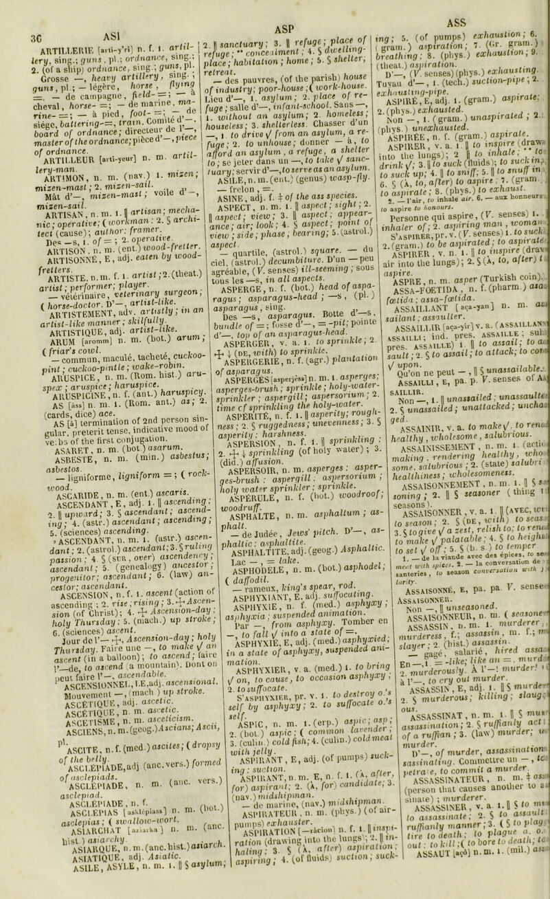 30 AS1 ARTILLERIE [arti-yVi] n. f. 1. artil- lery, sine.; gtins . pi.; ordnance, sing., „ -V,;.., simr ; (ÏU71S, pL ASP ASS , 113., iy u »«o . |m., v- > ' 2. (of a sliip) ordnance, sing.; guns, pi- Grosse —, heavy artillery, sing., guns, pl.; — légère, horse , Z1!/1» '= — de campagne, fie la > cheval, horse- = ; - de marine, ma- rine-=: — à pied, foot , ... siège, baltering-=, train. Comité d . board of ordnance; directeui de 1 , master oftheordnance;pièced -,piece of ordnance. ... ARTILLEUR [arti-yeurj n. m. ariu ^MUHMON, n. m. (nav.) 1. mucn; mizen-mast ; 2. mizen-satl. Mât d’—, mizen-mast ; voile d , mARTISAN , n. m. 1. D artisan ; ™ec,l“- nic ; opéra tire; ( ivorlcman : 2. § archi- tect (cause); aulhor: framer n»' _c 1 0f — ; 2. opérative. ART ISO N . n. ni. (ont.) wood-fretter. ART1SONNÉ, E, adj. eaien by wood- ^ ARTISTE, n. ni. f. 1- artist ;2. (theat.) anist ; per former; player. vétérinaire, vetennarysurgeon, ( horse-doctor. D’-, artist-like. 1 ARTISTEMENT, adv. artistly ; m an artist-like manner ; skitfully. ‘ ^—commun, maculé, «cheté, cucftoo- jpint ; cuckoo-pmtte ; toa/ce-robin. ARUSPICE, r,. m. (Rom. hist.) aîu- snex ; aruspice ; haruspice. 1 ARUSPICINE , n. f. (ant.) haruspicy. AS |>s] n. m. 1. (Rom. ant.) as, 2. feards. dice) ace. . ' AS [à] termination of 2nd person sin- gular, prétérit tense, indicative mood ol ve.bs of the lirst conjugation. ASARET. n. m. (bot.) asarum. ASBESTE, n. m. (min.) asbestus, asbestos. . , — ligniforme, hgmform = ; ( roclc- wood. . ASCARIDE, n. m. (ent.) ascaris. ASCENDANT , E , adj. 1. |1 ascending . 2. || upward ; 3. § ascendant; ascend- ing ; 4. (astr.) ascendant ; ascendmg , 5. (sciences) ascending. ■ ASCENDANT, n. m. l. (astr.) ascen- dant ■ 2. (astrol.) ascendant;^. §rutmg passion; 4 J (sur , over) ascendency ; ascendant; 5. (genealogy) onceslor , progenitor; ascendant; 6. (law) an- cestor; ascendant. ASCENSION, n. f. 1. ascent (action ot ascending ; 2. rise;nsmg; 3.^Ascen- sion (of Christ); 4. + Ascension-da.y , holy Thursduy ; 5. (mach.) up stroke ; 6. (sciences) ascent. Jour de 1’— -p, Ascenston-day, holy Thursday. Faire une -, to make an ascent (in a balloon); to ascend; (aire i’—de to ascend (a mountain). Dont on peut faire P-. ascendable. ASCENSIONNEL, LE,ad), ascensional. Mouvement — , (mach ) up stroke. ASCÉTIQUE, adj. ascetic. ASCÉTIQUE, n. m. ascetic. ASCÉTISME, n. m. ascelicism. ASCIENS, n. m.(geog.)Ascjan.s, Ascii, P'ASCITE, n.f. (med.) ascites; (dropsy “ÂsCLÉPiADE.adj (anc.vers.) formed ^aS'imIdE, n. m. (.no. vers.) asclepiad. ASCLÉPIADE, n. f. , ASCI.ÉPIAS [askl6piass] n. ni. (no .) asclepias ; ( swallow-wort. ASIARCHaT [ay.ia.vii) n. ni. (anc. '1 aVi ARQ UE,^n. ni. (anc. hist.) asiarch. ASIATIQUE, adj. Asiatic. ASILE, ASYLE, n. m. 1.1| S asylurn, 2. N sanctuary ; 3. || refuge ; place of refuge;  concealmenl ; 4. S d.Ll'e/1}!'9' place ; habitation ; hume ; 5. S shelter, i* e t i*ea t — des pauvres, (of the parish) house of industry; poor-house ;( work-house. Lieu d’—, t. asylurn; 2. place ol re- fuge ; salle d’—, infant-school. bans —, 1. ivilhout an asylurn ; 2 homeless, houseless; 3. shelterless. Chasser d un — i to drive <J from an asylurn, a re- fuge; 2. to unhouse ; donner — à, to aflord an asylurn , a refuge, a shelter to • se jeter dans un —, to take v sanc- lu’arvi servir d’—,to serre as an asylurn. ASILE,n.m.(eut.) (genus) ivasp-fly. — frelon , =■ AS1NE, adj. f. * of the ass species ASPECT, n. m. 1. || aspect ; sight , 2. || aspect ; view; 3. || aspect; appear- ance; air; look; 4. S aspect; point o view ; side ; phase, bearing; 5. (astrol.) aS-Cquartile, (astrol.ï square. — du ciel (astrol.) decumbilurc. D un —peu agréable, (K senses) ill-scemmg ; sous tous les—s, in ail aspects. ASPERGE, n. f. (bot.) head of aspa- ragus; asparagus-head ;—s, (pej asparagus, sing. Des —s, asparagus. Botte o s. bur,die of = ; fosse d’-, - -fit; pointe d’—. toi) of an asparagus-head. ASPERGER, V. a. l. to spnnkle, 2. 4< ) (de, With) to sprinklc. ^ASPERGERIE, n. f. (agr.) plantation I of asparaqus. ' ASPERGÉS [asperjèss]n. m. l. aspei ges, asperges-tirush ; spnnkle ; holy-water- sprinlcler ; aspergill; aspersonum, 2. tfme cf sprinkling the holy-uiajer. ASPÉRITÉ, n. f. 1.1| aspenty; rough- ness ; 2. S ruggedness ; unevenness, 6. 5 asperihi : harshness. • ASPERSION , n. f. t. I sPrl^llj:\ 9o 2. ^ sprinkling (ofholy watei), a- (did.) affusion. ASPERSOIR, n. m. asperges . asper- ges-brush : aspergill. aspersonum, holy water sprinkler : sprinlcle. ASPÉRULE, n. f. (bot.) ivoodroof, W ASPHALTE, n.m. asphaltum ; as- Ph— de Judée, Jews’ pitch. D’—, as- phaltic: asphultite. ASPHALTITE. adj.fgeog.) Asphaltic. ASPHODÈLE, n. m. (bot.) asphodel; ( daffodil. , , — rameux, king s spear, rod. ASPHYXIANT, E. adj. suffocating. ASPHYXIE, n. f- (nied.) asphyxy , asphyxia ; suspended animation. Par -, from asphyxy. Tomber en - to fait \J into a State of =. ASPHYXIÉ, E, adj. (med.) asphyxied, in a State of asphyxy, suspended ani- m ASPHYXIER, v. a. (med.) 1- t° krvig J on, to cause, to occasion asphyxy , pr. - self by asphyxy; 2. to suffocate o.s self ASPIC, n. m. l.(erp.) aspic; asp ; 2. (bol.) aspic; ( common la”eder’ 3. (culin ) cold fish; 4. (culin.) coldmeat W ASPIRANT , E, adj. (of pumps) nàpSï;n.m,E,n.J.«.(XÆ, for) aspirant; 2. (A, for) candidate, 3. (nsLv.)midsliipin(M’ ., . . 1 - de marine, (nav.) muUhxpman. ASPIRATEUR . n. ni. (phys.) (of air- pumps) exhauster. . ASPIRATION [-.aco.il n. f. »■ »«*£! ration (drawing into the lungs , 2. IJ ni haliny. 3. S (A. «fM aspuaüon, aspinng; 4. (offluids) suedon; suck- tng; 5. (of pumps) exhaustion; 6. (grain.) aspiration ; 7. (Cr. gram.) brealhmg ; 8. (pl.ys.) exliauslion, 9 (theat.) aspiration. beat.) aspiration. , . iy_ (V. senses) (phys.) exhausting. Tuyau d’—, i. (tech.) suction-pipe , 2- exhnuttmg-pipe. ASPIRÉ, E, adj. 1. (gram.) aspirate. 2. (phys.j exhausted. . Non —, 1. (gram. ) unaspiraled , 2. (dIiys.) unexhausted. ASPIRÉE, n. f. (gram.) aspirafe. ASPIRER, v. a. i. 1 to inspire (draw into the lungs); 2 || to inhale, to drinlc \f; 3.|| to suck (Iluids); to such inf to Zcl up;4. Il fo sniff; 5. || to snu/fin 6 (À, to, afler) to aspire ; 7. (grani.. to aspirate; 8. (phys.) to «*hausL 5. — l'air, to inhale air. 6. — aux honneurr to aspire tu honours• Personne qui aspire, (I. senses^i. inhaler of ; 2. aspinng man , woma< s’aspirer pr. v. ( V. senses) 1. to suck 2 (gram.) to be aspiraled; to aspirate 2' ASPIRER , v. n. i • | I0 msptre: dra,j air into the lungs) ; 2. S (A, lo, afler) SASPRE, n. m. asper (Turkish coin). ASSA-FOETIDA , n. f. (pharm.) aida feetida ; assa-fcelida. ASSAILLANT [aça-yanj n. m. OoJ| sailant ; assaulter. ASSAILLIR [aça-yirj V. a. (ASSAILLANT , e., *i 111 • ind. nves. assaille, sul près. ASSAILLE) ! Il (0 assail; to w . Pault; 2. §to assail ; to attack, to coin ^ Qu’on ne peut — , Il S unassailabU ASSAILLI, e, pa. p. v. senses ol Aa SAi\jon' 1 ■ Il unassaiied : unassaulti - 2. § unassaiied ; unatlacked; uncha. 9 ASSAINIR, v. a. to make\/ .to reiu healthy , wholesome , salubnous. ASSAINISSEMENT , n. m l. (actn rnaking ■ rendenng healthy, who some. 'satubrious ; 2. (state) salubn healthiness; wholesomeness. ASSAISONNEMENT, n.m l.J S» soning ; 2. || S seasoner ( thing t ^ASSAISONNER , v. a. l J (avec, tôt toseason; 2. S (de , with) fo «« 3 § toqive \/ a zest, reltsh lo, to renu tomake ^ palatable ; 4 § to heighi lo set î/ ofT : 5. S (b. s. / to temper \ de laviaede avec des épices, f0 se méat mil, spicrs. S. - la conversat.on de santeries, la season conversation uilh ) larity. _r ! ASSAISONNÉ, E, pa. pa V. sen.e. 1 Assaisonner. Non — Il unseasonea. ASSAISONNEUR, U. ni. ( seasone- ASSASSIN, n.m. L murderei, murderess, f.; assassin , m. L, n slaver ; 2. (hist.) assassin. _ rasé, salarié, hired assa pn i = -like; like an =. mur d 2 mirderously. A l’-I murder! >ij a i’_, to cru oui murder. ASSASSIN , E, adj. l, Ih m»’ ds- 2. § murderous; kiUmg, siaug. ““ASSASSINAT , n. m. 1 - Il S mu* assassination ; 2. § ru/fianly act. of a ruffian ; 3. (law) murder; u I H\UTdsT. i D’—, of murder, assassinat ton sassinaliny. Commettre un - , le velrate, to commit a murder^ ASSASSINATEUR , n. m. # asc (person that causes another to a- sinaie) ; murder»r. ASSASSINER , v. a. 1. Il S to mi to assassina le; 2. $ t° as‘ ruffianly mariner ; 3. ( § to play tire to death; to plague o o o ut: tokill;(to bore todeath ta ASSAUT [«îdjn.m. i.(mil.) asi