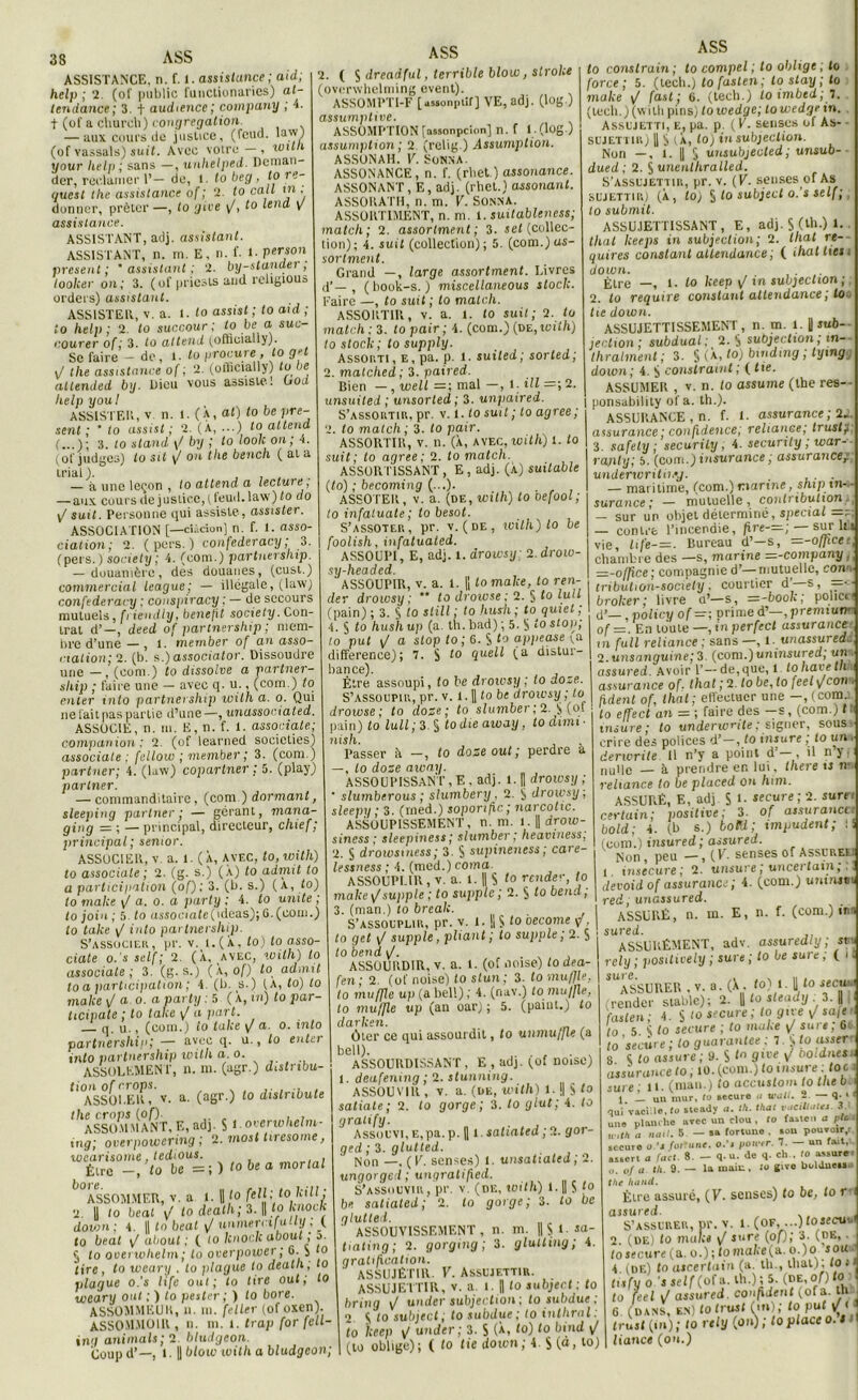 ASSISTANCE, n. f. 1. assistance ; aid; help ; 2. (of public functionarics) at- tendante; 3. f audience; company ; 4. t (of a chureli) congrégation. — aux cours de justice, (fcud. law) (of vassals) suit. Avec votre—, with your help ; sans —, uuhelped. Deman- der, réclamer 1’— de, l. fo beg . lo re- quest lhe assistance of ; 2. to call in . donner, prêter —, to give y/, to tend y assistance. ASSISTANT, adj. assistant. ASSISTANT, n. m. E, n. f. 1. per son présent; 'assistant; 2. by-stander, loolcer on; 3. (of priests and religious orders) assistant. ASSISTER, v. a. 1. to assist ; to aid ; to help; 2. to succour : to be a, suc- courer of; 3. to attend yoftieially). Se faire - de, l. to procure , to g-t J lhe assistance of ; 2. (officially) to be attended by. Dieu vous assiste! OoJ help y oui ASSISTER, v. n. l. (À, at) to be pré- sent ; * to assist ; 2. (X, • ••) to attend 3. to stand \/ by ; to look on; 4. (of judges) Lo sit y on the bench (ata trial). , , , — à une leçon , to attend a lecture, — aux cours de j ustice, f feud. law ) to do \/ suit. Personne qui assiste, assister. ASSOCIATION [—ciàcion] n. f. 1. asso- ciation; 2. ( pers. ) confederacy; 3. (pers. ) society; 4. (eom.) p artnership. — douanière, des douanes, (cust.) commercial league; — illégale, (law) confederacy : conspiracy ; — de secours mutuels, fi iendly, benefit society. Con- trat d’—, deed of partnership ; mem- bre d’une — , l. member of an asso- ciation; 2. (b. s,)associator. Dissoudre une — , (oom.) to dissolve a partner- ship ; faire une — avec q. u., (com.) to enter into partnership wilh a. o. Qui ne fait pas partie d’une —, unassociated. ASSOCIE, n. ni. E, n. f. 1. associais; companion : 2 (of learned socicties) associale : fellow ; member ; 3. (com ) partner; 4. (law) coparlner ; 5. (play) partner. — commanditaire, (com.) dormant, sleeping partner; — gérant, mana- ging = ; — principal, directeur, chief; principal; senior. ASSOCIER, v. a. 1. (X, AVEC, to, with) to associale; 2. (g. s.) (a) to admit to a participation (of) ; 3. (b. s.) (a, to) lo malce \J a. o. a party ; 4. to unité ; to join; 5. to usiociate(ideas); 6. (com.) to take y/ into partnership. S’associes, pr. v. t.(X, to) to asso- ciate o. s self; 2. (X, avec, with) lo associale; 3. (g. s.) (X, of) to admit to a participation ; 4. (b. s.) (A, to) to malce \J a o. a party : 5 (X, in) to par- ticipate ; to talce y/ a part. q. u., (coin.) lo take y/ a. o. into partnership; — avec q. u., lo enter into partnership with a o. ASSOLEMENT, n. m. (agr.) distribu- tion of crops. ASSOLER, v. a- (a6r-) t0 dislribute the crops (of). , . ASSOMMANT,E,ad]. S l.overwhelm- ing; overpowering ; 2. most Uresome, wearisome, tedious. m . . Être -, to be -;) tobeamorlal 1 °ASSOMMER, v. a l. Il fo felf; t° Mjj 2. U to beat \! lo dealh; 3. || to knock down ; 4. || to beat y/ numeri ifa-ly. ( to beat yt about; ( to knock about; a. 5 to ooerwhelm; to overpower ; G. $ to lire, to weary . to plague to dealh; lo plague o.'s life oui; to tire oui; lo weary ont ; ) to pester ; ) to bore. ASSOMMKUli, n. m. feller (of oxen). ASSOMMOIR, n. ni. l. trap for fell- ing animais; 2. bludgeon. Coup d’—, 1.1| blow with a bludgeon; 2. ( S dreadful, terrible blow, slroke (overwhelming event). ASSOMPTI-F [usaonpiif] VE, adj. (log ) assumptive. ASSOMPTION [aasonpcion] n. f l(log) assumption; 2 (relig.) Anumption. ASSONAH. E. Sonna. ASSONANCE, n. f. (rbet.) assonance. ASSONANT, E, adj. (rhcl.) assortant. ASSORATH, n. m. E. SONNA. ASSORTIMENT, n. m. 1. suitableness; match; 2. assortment ; 3. set (collec- tion); 4. suit (collection); 5. (com.)as- sortment. Grand —, large assortment. Livres d’—, (book-s. ) miscellaneous stock. Faire —, to suit ; to match. ASSORTIR, v. a. t. to suit; 2. to match ; 3. to pair; 4. (com.) (ne,with) to stock; to supply. Assor.Ti, e, pa. p. <• suiled; sorled; 2. malclied ; 3. paired. Bien —, well =; mal —, 1. ill 2. unsuiled ; unsorted; 3. unpaired. S’AssoiiTin, pr. v. t. to suit ; to agréé; 2. to match; 3. to pair. ASSORTIR, v. n. (X, avec, with) 1. to suit; to agréé; 2. to match. ASSORTISSANT , E , adj. (X) suitable (to) ; becoming (...). . , , ASSOTER, v. a. (de, with) to oefool ; to infatuate ; to besot. S’assoter, pr. v. (de, with) lo be foolish, infatuated. ASSOUPI, E, adj. l. drowsy; 2. drow- sy-headed. ASSOUPIR, v. a. t. || to malce, to ren- der drowsy ; ** to droivse; 2. § to lu U (pain) ; 3. § to slill ; to hush ; to quiet ; 4. § to hush u p (a. th. bad) ; 5. S stop; to put y/ a stop to; 6. S to ap/iease y a différence); 7. S 10 (a distur- bance). Être assoupi, to be drowsy ; to doze. S’assoupir, pr. v. t. || to be drowsy ; to droivse; to dose; to slumber ; 2. $ (of pain) to luit; 3. S todieaway, todimi- nish. Passer à —, to dose out; perdre a —, to dose away. ASSOUPISSANT, E . adj. 1. H drowsy ; ‘ slumberous ; slumbery, 2. drowsy: sleepu ; 3. (rned.) soporific; narcotic. ASSOUPISSEMENT, n. m. i. || drow- siness ; sleepiness; slumber; heavtness, 2. § drowsmess; 3. S supineness; care- lessness ; 4. (med.) coma ASSOUPLIR, v. a. 1. || S to rende’-, to make y/supple ; to supple; 2. § to bend, 3. (man.) to break. S’assouplir, pr. v. 1. || S t0 oecome if, to get y! supple, pliant; to supple; 2. S lobendi/. ASSOURDIR, v. a. 1. (of noise) to dea- fen; 2. (of noise) lo slun; 3. to muffle. to muffle up (a bel!) ; 4. (nav.) to muffle, to muffle up (an oar) ; 5. (paiut.) to darken. Ôter ce qui assourdit, to unmujfte (a bell). , . ASSOURDISSANT, E , adj. (of noise) 1. deafening ; 2. stunning. ASSOUVIR , v. a. (de, with) l. || S t0 saliale ; 2. to gorge; 3. to glut; 4. to gratify. Assouvi,E,pa.p. U t. salialcd ; 2. gor- ged ; 3. glutted. Non —. (E. senses) l. unsatiated; 2. ungorged ; ungralified. S’assouvir, pr. v. (de, with) l.|| S fo be saliated; 2. lo gorge; 3. to be glutted. ASSOUVISSEMENT, n. m. ||yi.sa- tiating ; 2. gorging; 3. glutting; 4. gratification. ' ASSUJÈrill. V. Assujettir. ASSUJETTIR, V. a i. || to subject: to bring y/ under subjection ; to subdue ; 2 K to subject ; to subdue ; to inthrnl: to keep y/ under : 3. S (*. ‘o) to bind (to oblige); ( to tie down; 4 $ (a, to) lo conslrain ; to compel ; to oblige, to force ; 5. (lech.) lofaslen ; lostay ; to make y/ fast ; 6. (tech.) loimbtd ; T. (tech.)(wiih pins) loivedge; towedgein. Assujetti, e, pa. p. (E. senses of As- - sujettn») || S (X, to) in subjection. Non —, 1. U 5 unsubjected; unsub- dued ; 2. S unenlhralled. S’assujettir, pr. v. (K. senses of As sujettir) (X, to) § to subject o.’s self ; lo submit. ASSUJETTISSANT, E, adj. S (th-) L thaï lieeps in subjection; 2. lhat rt- quires constant attendante ; ( ihatlies, down. Être —, 1. to keep y in subjection ; 2. to require constant attendante ; to lie down. ASSUJETTISSEMENT , n. m. 1. || jub- jection ; subdual ; 2. S subjection ; tn-. thralment ; 3. § (X, to) binding ; tymg down; 4. $ constraint; (lie. ASSUMER , v. n. to assume (lhe res-- ponsability of a. th.). ASSURANCE, n. f. i. assurance ; 2.. assurance ; confidence; reliance; trust j. 3. safely ; securily, 4. securily ; war- - rajnty; 5. (com.) insurance ; assurancer underwrith.’j. .. — maritime, feom.) marine, ship tn- - surance; — mutuelle, contribution-, — sur up objet déterminé, spécial —ï; — contre l’incendie, fire-—; — sur lu vie, life-=. Bureau d’—s, —-officet, chambre des —s, marine =-company, z=-o[fice; compagnie d’—^mutuelle, cowi tribution-sociely, courtier d’ s, =• broker; livre a’—s, =-book; policti d’—, polie y of = ; prime d’—, premium- of =. En toute —, tn perfect assurance in full reliance ; sans—, l unassured.: 2. unsanguine; 3 (com.juninsured; un assured. Avoir 1’— de, que, 1 lo hâve thht assurance of. lhat ; 2. to be, to feel y/coït * h dent of, tliat; effectuer une —, (com.. ' lo effect an = ; faire des —s, (com.) 11 insure; to underwrite; signer, sous- crire des polices d’-, to insure ; to un derwrile II n’y a point d , i! n y ; nulle — à prendre en lui. lhere ts rv reliance to be placed on him. ASSURÉ, E, adj S *• «cure; 2- surr certain; positive; 3. of assurancu bold; 4. (b s.) bolU; impudent; ■« (com.) insured; assured. Non, peu —, (E. senses of Assurée: i msecure ; 2. unsure; uncertavn,.. devoidof assurance; 4. (com.) umnjtn red; unassured. ASSURÉ, n. m. E, n. f. (com.) iM sured. ASSURÉMENT, adv. assuredly; sue rely ; positively ; sure ; to be suie, ( i n ^ASSURER . v. a. (X. to) t. U to seew. irender stable); 2. || to sleady : 3. | |i faste n; 4. § >o secure ; to give y/ saje - to 5. S to secure ; to malce y/ sure, 6c to secure ; to guarantee; l.^to asser 8 ^ to assure; 9. S 9lve V [totdnes.' assurance to ; 10. (com.) to tnsure ; foc i sure; H - (man.) to accustom to tlie b 1. L. un mur, <t> secure a unill. 2 — 1 * * * 5 qui vacille, fo steady a. th. that vciciUntts. 3.' une plan, lie avec un clou , 10 faslen a pic l a «<i.7. S - sa fortune . son pouvoir,, secure o.’s fortune, o.’s pincer. 7. — un fait, assert <i fuel. 8 - q.u. de q. ch . lo assure. a. of a Ih. 9. — la main, la give buldnessu the hand. Être assuré, (F. senses) to be, to rr assured. , . , S’assurer, pr. v. i. (of, ...jlosecuu 2 (oe) to malce y! jure (of); 3. ide, . to secure (a. o.) ; lo malce (a.. o.)ontou ■ 4. (de) to ascertnin (a. th., thaï), lo * tisfuo J self (of a. th.); 5. (de ,of)to to feel \J assured. confident (ofa. th ’ * , s e • t/\ n ut t / f [O eei y uaauTcw. v-- . 6 (DANS, EN)totruJt(m);to put F1 trust (in); to rely (on); to place o. t liance (on.)