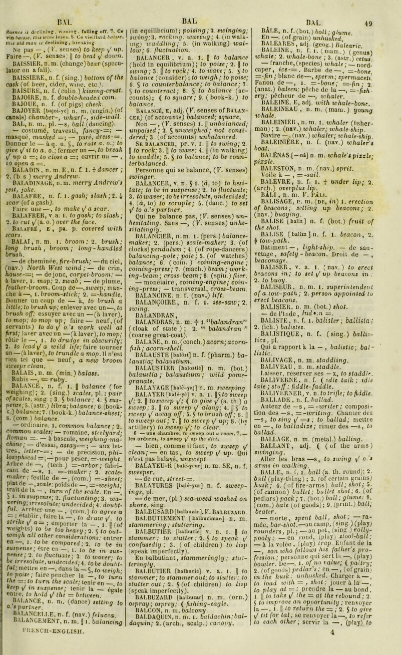 BAL Xutnre is <l'*clininç . w.minç , fallinff off. 7. Ce ▼in baisse, this winr loses. S Co vieillard bunte. (tuj o/d mari is declininjf, brcuking. Ne pas — , ( V. sensés) to keen y' up. Faire—, (K. sensés' j| to beat y/ clown. BAISSIER, n. ni. (change) bcar (speeu- lator on a fall). BAISSIERE, n f. (sing.) boltom of the cask (of beer, cider, mue, etc ). BA1SURE, n. f. (eulin.) kissing-crust. BA.10IRE, n. f. double-headed coin. BAJOUE, n. f. (of pigs) cheek. BAJOYER [bajoi-yé] n. ni. (engin.) (of canals) chamber-, wharf-, side-wall. BAI,, n. in., pl. —s, bail (dancing). — costumé, travesti, fancy-=; — masqué, masked =; — paie, dress- = . Donner le — à q. u. J, to rate a. o.; to give y/1< to a. o.; fermer un —, to break y/ up a — ; to close a =; ouvrir un — , to open a =. BALADIN, n.m.E.n. f. 1. t dancer ; 2. (b s ) merry Andrew. BALADINAGE, n.m. merry Andrcw's jest, joke. BALAFRE, n. f. i.gash; slash;1.\ zcar (of a gasli). Faire une —, to make yfa scar. BALAFRER, v a. l. togash; to slash; 2. to rut y/(a.o.) over the face. Balafré , e , pa. p. covered with scar s. BALAI, n. ni. i. broom ; 2. brush; long brush, broom; long-handled brush. — de cheminée, fire-brush; —du ciel, (nav.) North U est wind ;— de crin, nouse-=; — de jonc, carpet-broom: — ii laver, l. mop: 2. sivab ; — de plume, feather-broom. Coup de—,sweep; man- che à—, l.broom-stick; 2. =-handle. Donner un coup de — à, to brush a Utile; to brush up; enlever avec un—, to brush off: essuyer avec un —(à laver), to mop; to mop up ; faire — neuf, (of servants) to do y/ o.’s work well at first; laver avec un —(à laver), to mop; rôtir le—, 1. to drudge in obscurity; 2. to leadyj a wild hfe; faire tourner un —(à laver), to trundle a mop. 11 n’est rien tel que — neuf, a new broom sweeps clean. BALAIS, n. m. (min.) balass. Rubis —, ■= ruby. BALANCE, n. f. l. | balance (for weighing); 2. (sing.) seules, pl.: pair ofscales. sing ; 3. S balance ; 4. S sus- pense; S.(astr.) libra;balance; 6.(book- k.) balance; 7. (book-k.) balance-sheet; 8. (com.) balance. — ordinaire, î. common balance ; 2. rnmmon seules; — romaine, stpelyard; Roman =. — à bascule, weightng-ma- chme ; — d’essai, assay-—; — aux let- tres, letter-=; — de précision, phi- losnphmal =; — pour peser, =-weight. Arbre de—, (tech.) =-arbor; fabri- cant de —s, î. =-maker ; 2. scale- maker ; feuille de —, (com.) —-sheet; plat rie —,scale: poids de —, —-weight; trait de la — , turn of the scale. En —, J 1 ■ suspense; 2. flucluating; 3. wa- erring, irresolute; underided; 4. doubt- Jul. Armer une - , (com.) to agréé a - : établir, faire la — , (o draw y/, to stnkc yri a= ; emporter la — i l! fof weights)i /o be too heavy • 2. S to out- weujh ail other considérai,ans; entrer en—, 1. lobe compared ; 2. to be in susnense; être en -, i. to be in sus- pense; 2. to fluctuais ; 3 to waver; to be irresolute, undec,ded;\. tûbe do’ullt. fut;mettre en —, dans la - $, to weigh- to pour ; faire pencher la -, to turn tl,e =■ to turn the scale; tenir en — to keep y/ in suspense; tenir la — éeale entre, to hold y/ the — between. BALANCÉ, n. m. (dance) setting to e. » partner. BALANCF.LLE, n. f. (nav.) fetuera. BALANCEMENT, n. ni. J 1. batancing ITlLNCn-ENGLISH. BAL (in eqnilibrium); poising ;2 swinging; swing;3. rockirig: waving; 4 tin walk- mgj waddling; 5. (in walking) wal- low; 6. fluctuation. BALANCER , v. a. 1. || to balance (hold in equilibrium); to poise; 2. |j to swing ; 3. || to rock; 4. to wave ; 5. S <0 balance (consider) ; to iveigh ; to poise; 6 § 10 counterbalance; to balance; 7. 5 to counteract; 8. S to balance (ac- counts); ( to square; 9. ( book-k. ) to balance. Balancé, e, adj. ( V. senses of Balan- cer) (of accounts) balanced; square, Non — , (V. senses) 1. || un balanced; unpoised ; 2. $ unweighed; not consi- dered; 3. (of accounts) unbalanced. Se balancer, pr. v. 1. I| to swing; 2 Il to rock: 3. || to wave: 4. || (in walking) to 1 vaddte; 5. S to balance; to be coun- terbalanced. Personne qui se balance, (K. senses) swinger. BALANCER, v. n. 5 1. (d, to) to hesi- taie; to be in suspense ; 2. to fluctuate; 3. towaver; tobeirresolute,undecided; 4. (à, to) to scruple; 5. (danc.) to set y/ to o.’s partner. Qui ne balance pas, (V. senses) tin- hesitatmg. Sans—, (V. senses) unhe- sitatingly. BALANCIER, n.m. l. (pers.) balance- maker; 2. (pers.) scale-maher; 3. (of clocks) pendulum ; 4. (of rope-danoers) balancing-pole ; pôle; 5. (of watches) balance; 6. (coin.) coining-engme ; coining-press ; 7. (macb.) beam; work- ing-beam; rross-beam; 8. (spin.) flier. — monétaire, coining-engme; coin- ing-press; — transversal, cross-beam. BALANCINE. n. f. (nav.) lift. BALANÇOIRE, n. f. 1. see-saw;2. swing. BALANDRAN, BALANDRAS, n. m. f i.“balandran ( cloak of State ) ; 2. “ balandran ” (coarse great-coat). BALANE, n. m.(conch.)acorn;acorn- fish; acorn-shell. BALAUSTE [balôat] n. f. (pharm.) ba- laustia; ba'laustium. BA1.AUSTIER [balostié] n. m. (bot.) balaustia ; balaustium ; wild pome- granate. BALAYAGE [balc-yaj] n. m sweeping. BALAYER [balè-yri] v. a. 1. [| $ to sweep y/; 2. || to sweep y/; ( to give y/ (a. th.) a sweep ; 3. || to sweep y/ along; 4. || § to sweep away off, 5. S to brush off ; 6. || to sweep oui; 7. || to sweep y/ up; 8. (by artillery) to sweep \J; to clear. 6 —une chambre, to sweep out a room.7.— les ordure*, to sweep \J up the dirt. — bien, comme il faut, to sweep y/ clean;— en tas, to sweep y/ up. Qui n’est pas balayé, unswept. BALAYEU-K [balè-yeurj n. m. SE, n. f. sweeper. — de rue, itreet-=. BALAYURES [balè-yur] n. f. sweep- ings, pl. — de mer, (pl.) sea-weed washed on shorc, sing. BALBUSARD [balbuaàrJ.L. BALBUZARD BALBUTIEMENT [balbucimanj n. m. stammering ; slultering. BALBUTIER [balbucié] V. n. 1. || to stammer ; to stutter : 2. § to speak yt confusedly ; 3. ( of children) to lisp (speak imperfectly). E11 balbutiant, stammeringly ; stut- teringl y. BALBUTIER (balbucie] v. a. I. || to stammer; to stammer out; to slutter; to stutter out ; 2. 5 (of children) to lisp (speak imperfectly). BALBUZARD [baibuiar] n. m. (orn.) ospray ; osprey; ( Rshing-eagle. BALCON, 11 ,11. balcony BALDAQUIN,n. ni. I. baldachin:bal- daquin; 2. (arch., sculp.) canopy, BÀI.E, n. f. (bot.) boit; plume En —, (of grain) unliuskrd S»! a,'j. (Scob'-) Ralearic. BALEINE, n l.i. (mam.) (genua) whale; 2. whale-bone ; 3. (astr.) celui — franche, (species) whale ; — nord- caper, ice-=z. Barbe de—, =-bone —-fin ; blanc de—, sperm; spermaceti’ Fanon de —, 1. =-bone; =-fin ; 2 (anat.) baleen; pêche de la—, ~-hsh- ery; pêcheur de —, whaler. BALEINÉ. E, adj. ivilh whale-bone. BALEINEAU, n. ni. (main.) young whale. BALEINIER , n. m. 1. whaler (lisher- man) ; 2. (nav.) whaler; whale-ship. Navire —. (nav.) whaler; whale-ship BALEINIÈRE, n. f. (nav.) whaler1 s hoat. BAI.ÉNAS [—nâ] n. m. whale's pizzle; pizzle. BALESTON, n. m. (nav.) sprit. Voile à — , = -sail. BALÈVRE, 11. f. 1. t under Up; 2. (arch.) overplus lip. BÂLI , n. ni. V. Pâli. BALISAGE, n. m. (DK, in) 1. érection of beacons; setting up beacons ; 2. (nav.) buoying. BALISE ( baliz] n. f. (bot.) fruit of the shot. BALISE [ balizz ] n. f. l. beacon , 2. $ tow-path. Batiment — , light-ship. — de sau- vetage, safety -beacon. Droit de — , beaconage. BALISER, v. a. l. (nav.) to erect beacons in; to set y/ up beacons in . 2. to buoy. BAL1SEUR, n. m. 1. superintendent of a tow-path; 2. person appoinled to erect beacons. BALISIER, n. m. (bot.) shot. — de l’Inde, Indt.n =. BALISTE, n. f. 1. bdliiler ; baüiita : 2. (ich.) batistes. BALISTIQUE, n. f. (sing.) ballis- tics , pl. Qui a rapporta la — , balistic; bal- listic. BALIVAGE, n. in. staddling. BALIVEAU, n. m. staddle. Laisser, réserver ses — x, to staddle. BALIVERNE, n. f. (1 die tall; ; t die taie ; stuff ; Rddle-faddle. BALIVKRNER, v. n.totrifle; tofiddle. BALLADE , n. f. ballad. Auteur de —s, =-tvriter; composi- tion des —s, =-writmg. Chanter des —s, to sing y/ =1; to ballad; mettre en —, to balladize ; rimer des —s, to ballad. BALLAGE, n. m. (métal.) balling. BALLANT, adj. ( ( of the arms) swinging. Aller les bras—s, to swing y! o.'s arms in walking. BALLE, n. f. 1. bail (a. th. round); 2. bail (play-tbing) ; 3. fof certain grains) husk; 4. (of tire-arms) bail; shot; 5. (ofeannon) bullet; bullet shot;6. ( o t pedlars) pack; 7. (bot.) boll ; glume: 8. (com.) baie (of goods); 9. (print.) bail; beater. — morte, spent bail, shot; —ra- mée, bar-sliot.—au camp, (sing.) (play; rounders, pl. ; — au pot, (sing ) rolly- jiooly ; ■—en rond, (play) stool-lall; — à 'la volcc , f play) trap. Enfant de la t son who follows lus father’s pro- fession ; personne qui sert 11 —, (play) bowler. De—, 1- of no value; ( paltry; 2. (of goods) pedlar's ; en —, (of grain; in thé husk. unhusked. Charger à —, to load with = , shot ; jouer à la —, to play at — : prendre la — au bond , t || to take y/ the = at the rebound ; 2. ç to improve an opportun,ly ; renvoyer la —, I- Il to return the = ; 2. S to give y/ tit for tat ; se renvoyer la—, to refer to each other; servir la —, (play) to 4