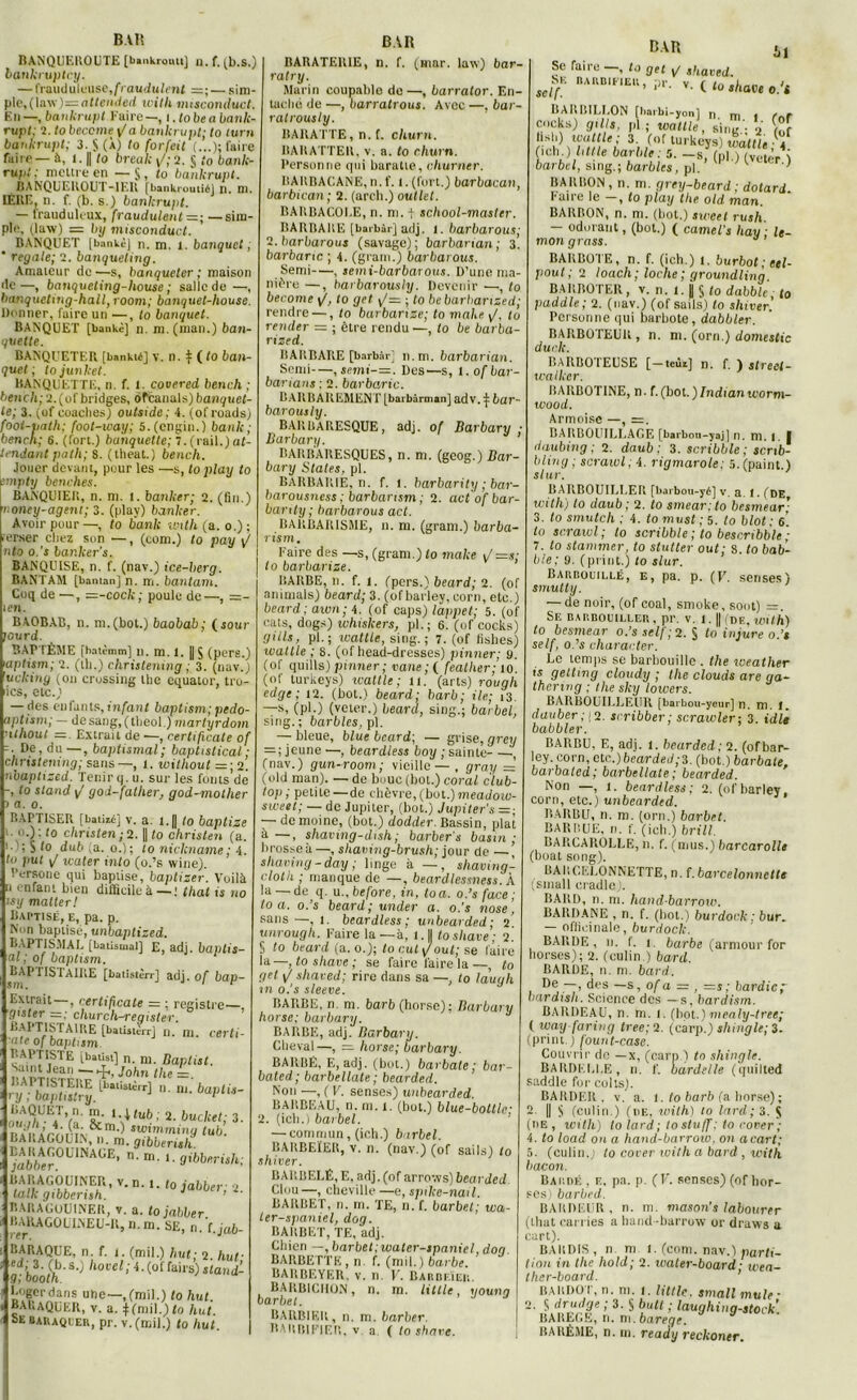 BAR BANQUEROUTE [bankrouu] n. f. (b.S.) bankruptcy. — frauduleuse,/Vaudu/<’nt =; — sim- ple,(law)=aMended with misconduct, En —, bankrupt Kaire—, i .lobe a bank- rupt; 2. to become \la bankrupt; to turn bankrupt; 3. § (À) to forfeit (...); faire faire — à, 1. || to break \/; 2. § to bank- rupt : mettre en — § , to bankrupt. BANQUEROUT-IEU fbaukrouiiél n. ni. 1ÈRE, n. f. (b. s.) bankrupt. — frauduleux, fraudulent =; —sim- ple, (law) = by misconduct. BANQUET [bankèj n. m. l. banquet ; ’ regale; 2. banqueting. Amateur de—s, banqueter; maison de—, banqueting-house ; salle de —, banqueting-hall, room; banquet-house. Donner, faire un —, to banquet. BANQUET [bankè] n. m. (man.) ban- quette. BANQUETER [bankté] v. il. $ ( to ban- quet ; to juillet. BANQUETTE, n. f. 1. covered bench ; bench; 2.(of bridges, ôfcanals) banquet- te; 3. (of coaches) outside; 4. (of roads) foot-tnilh; foot-way; S. (engin.) bank; bench; 6. (fort.) banquette; 7. (rail.) at- tendant path; S. (theat.) bench. Jouer devant, pour les —s, to play to impty benches. BANQUIER, n. m. I. banker; 2. (fin.) noney-agent; 3. (play) banker. Avoir pour —, to bank toith (a. o.) ; -er.ser chez son —, (com.) to pay \t nto o.'s bar.ker’s. BANQUISE, n. f. (nav.) ice-berg. BANTAM [banian] n. m. bantam. Coq de —, =-cock ; poule de —, =- len. BAOBAB, n. ni.(bot.) baobab; (jour lourd. BAPTÊME fbatèmm] n. m. 1. |[ § (pers.) ’aptism; 2. (tli.) christening ; 3. (nav.) ’uckiny (on Crossing llie cquator, tru- ies, etc.) — des enfants, infant baptism; pedo- aptism; — desang, (tlieol.) martyrdom ùthout = . Extrait de —, rertificate of De, du —, baptismal; baptistical ; christening; sans —, i. without =; 2. nbaptized. Tenir q. u. sur les fonts de -, to stand j/ god-father, god-mother a. o. BAPTISER [batiii] v. a. i.|| to baptize o.) : to christen ; 2. || to christen (a. 1; S fo dub (a. o.); to nickname; 4. tu put i/ xcuter into (o.’s wine). Persone qui baptise, baptizer. Voilà :i enfant bien difficile à — : thaï fs no isy malter! Baptisé, e, pa. p. Non baptisé, unbaptized. BAPTISMAL [batismal] E, adj. baptis- ai; of oaptism. RAPIISfAIRE [batistèrr] adj. of bap- Extrait —, certificale = ; registre—. gister = ; church-reqister. baptistaire [baüjterr] n. m. certi- fie of baptism BAPTISTE [batîst] n. m. Baptist. s.init Jean ■— John the = ry!bà?tUt^^^nnbaptis- 3 ■ LALAGOUIN, n. m. gibberish “«JS BARAGOUINER, v. a. to jabber RARAGOUINEU-R, n.m. SE, n.'t.jab- IIARAQUE, n. f. i. (mil.) h ut; 2. hut- r’booth 8^ llovel; fai,s) stand- 1 Loger dans une—, (mil.) to hut. * BARaQUER, v. a. j(roil.)<o hut Se baiuquer, pr. v. (mil.) to hut. BAR RARATERIE, n. f. (mar. law) bar- rai ry. Mai in coupable de—, barrator. En- taché de —, barratrous. Avec —, bar- ralrously. BARATTE, n. f. churn. BARATTER, v. a. to churn. Personne qui baratte, churner. BARBACANE, n.f. l.(fort.) barbacan, barbican ; 2. (arch.) outlet. BAUBACOI.E, n. m. f scliool-master. BARBARE [baibàrjadj. 1. barbarous; 2. barbarous (savage); barbanan ; 3. barbarie ; 4. (grain.) barbarous. Semi—, semi-barbarous. I)’une ma- nière —, harbarously. Devenir —, to become to gel y/= ; to bebarharized; rendre —, to barbarize; to make \J. to render = ; être rendu —, to be barba- rized. BARBARE [barbâr] n.m. barbarian. Semi—, semi-=. Des—s, 1. of bar- barians ; 2. barbarie. BARBAREMENT [barbârnian] cldV. f bar- barous ly. BARBARESQUE, adj. of Barbary ■ Barbar y. BARBARESQUES, n. m. (geog.) Bar- bary States, pl. BARBARIE, n. f. I. barbarity ; bar- barousness ; barbansm ; 2. actofbar- bamly ; barbarous act. BARBARISME, il. m. (gram.) barba- rism. Kaire des —s, (gram.) to make <J—s; to barbarize. BARBE, n. f. 1. (pers.) beard; 2. (of animais) beard; 3. (ofbarley,corn, etc.) beard ; awn; 4. (of caps) lappet; 5. (of cats, dogs) whishers, pi.; 6. (of cocks) gills, pl.; watlle, sing. ; 7. (of fislies) ivattle ; 8. (of head-dresses) pinner; y. (of quills) pinner ; vane ; ( feather; 10. (of lurkeys) ivattle; 11. (arts) rough edge; 12. (bot.) beard; barb; ile; 13. —s, (pl.) (veter.) beard, sing.; barbet, sing.; barbles, pl. — bleue, blue beard; — grise, grey = ; jeune —, beardless boy ; sainte , (nav.) gun-room; vieille — , gray =z (old man). — de bouc (bot.) coral club- top; petite — de chèvre, (but.)meadow- sweet; — de Jupiter, (bot.) Jupiter's =; ■— de moine, (bot.) dodder. Bassin, plat à—, shaving-dtsh ; barbers basin; brosse à—, shaving-brush; jour de —, shaving-day; linge à —, shaving- cloth ; manque de —, beardlessness. À la — de q. u..before, in, toa. o.’s face; to a. o.’s beard; under a. o.'s nose, sans —, 1. beardless; unbearded; 2. unrough. Paire la—à, l.|l tosliave; 2. S to beard (a. o.); to eut /oui; se faire la—, tosliave; se faire faire la—, to get \J shaved; rire dans sa —, to laugh m o.'s sleeve. BARBE, n. ni. barb (horse); Barbary horse; barbary. BARBE, adj. Barbary. Cheval—, =. horse; barbary. BARBÉ, E, adj. (bot.) barbate; bar- bated; barbellate ; bearded. Non —, ( F. senses) unbearded. BARBEAU, n. m. 1. (bot.) blue-bottle; 2. (icb.) bavbel. — commun, (ich.) barbet. BARBEÏER, v. 11. (nav.) (of sails) to shiver. BARBELÉ, E, adj. (of arrews) bearded Clou—, cheville —e, spike-nail. BARBET, n. ni. TE, n. f. barbet; wa- ler-spaniel, dog. BARBET, TE, adj. Chien —, barbet.water-spaniel, don BARBETTE, n. f. (mil.) barbe. BARBEYER. v. II. V. Barof.ïeii. BARBICIION, n. m. Utile, 1louna barbet. J 1 BARBIER, n. m. barber. BARBIFIER, v a ( to shave. BAR il Se Taire—, to get ^ shaeed. jv. bakbifieu, v. ( to ,have o.'t BARIULLON [barbi-yon] n. m. ! (oT cocks) grils, pl ; ivattle, sinir ■ V lof 31 /‘lf tui küys) wàttu ; 4 (ich.) Utile barbie: 5. —s, (n) 1 (Vetèr v barbet, sing.; barbles, pl. ’ UJI ^vtter ) BARBON , n. m. grey-beard ; dotari. Pane le , to play the. old. man. BARBON, n. m. (bot.) sweet rush. — odorant, (bot.) ( camel’s hav ; le- mon grass. BARBOTE, n. f. (ich.) 1. burbot ; etl- pout ; 2 loach ; loche ; groundling. BARBOTER, v. n. 1. jj § to dabblc, to paddle ; 2. (nav.) (of sails) to shiver. Personne qui barbote, dabbler. BARBOTEUR , n. m. (orn.) domestic durit. BARBOTEUSE [—teùi] n. f. ) street- wallter. BARBOTINE, n. f.(bot.)Indianivorm- wood. Armoise —, =. BARBOUILLAGE [barbou-yaj] n. m. I. I daubing ; 2. daub ; 3. scribble ; senb- ilin g ; scraivl; 4. rigmarote: 5. (paint.) slur. BARBOUILLER [barbou-yé] v. a. 1. (DE witlij to daub ; 2. to smear; to besmear ■ 3. to smutch ; 4. to mvst; 5. to blot : 6. to scrawl ; to scribble ; to bescribble ; 7. to stammer, to stutter out; S. to hab- ile; 9. (print.) to slur. Barbouillé, e, pa. p. (F. serises) smutty. — de noir, (of coal, smoke, sont) =. Se barbouiller, pr. v. 1.1| de. with) to besmear o.’s self; 2. § to injure o.’s self, o.’s character. Le temps se barbouille . the weather ii geltmg cloudy ; the clouds are ga- thering ; the sky lowers. BARBOUILLEUR [barbou-yeur] n. m. I. dauber ; 1 2. scribber ; scrawler; 3. iidle babbler. BARBU, F,, adj. l. bearded; 2. (ofbar- ley. corn, etc.)bearded;3. (bot.) barbate, barbated; barbellate; bearded. Non —, 1. beardless; 2. (ofbarley. corn, etc.) unbearded. BAUBU, n. m. (orn.) barbet. BARBUE, n. f. (ich.) brill, BARCAROLLE, n. f. (mus.) barcarolle (boat song). BARCELONNETTE, n. f.barcelonnette ;small cradle). BARD, n. m. hand-barrow. BARDANE , n. f. (bot.) burdork ; bur. — officinale, burdock. BARDE, n. I. 1. barbe (armour for borses); 2. (culin.) bard. BARDE, n. m. bard. De —, des —s, of a = , —s; hardie, bar dish. Science des —s, bardism. BARDEAU, n. m. 1. (bot.) mealy-tree; ( ivay-faring tree;2. (carp.) shtngle; 3. (print.) fount-case. Couvrir de —x, (carp ) to shingle. RARDELI.E , u. f. bardelle (quilted saddle for colts). BARDER, v. a. I. to barb (a horse) ; 2. || S (culin.) (de, with) to lard; 3. $ 111 e , witli) to lard; tostuff; to i over; 4. to load on a hand-barroio. on acart; 5. (culin.j to corer with a bard , with bacon. Bardé , f., pa. p. (F. senses) (of bor- ses) barbed. BAKDEüR , n. m. mason’s labourer (tliat carries a hand-barrow or draws a cart). BAIIDIS, n ni l. (com. nav.) parti- tion in the hold; 2. waler-board ■ wea- ther-board. BAUDOT, n. m. 1. Utile, smallmule- JÆ/r; 3’ S liuti ’ ^au9,lilig-stock'. BAKLfik, ri. ni. bareqe. BARÈME, n.m. ready reckoner.