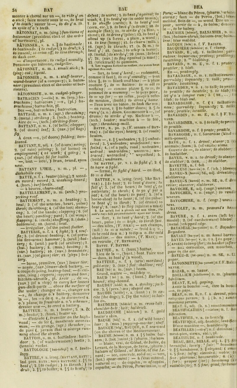 DAU RFA monter à cheval sur un —, to ride y/ on I _ . i... i. . r.— : « a stick; faire mourir sous le —, to Oral ^ to iteath; sauter le —, to do / a. th. tn s)nte of o.’s teeth. BÂTONNAT, n m. (sing.) /une lion* 0/ bâtonnier (president clect of the ordoi of barristers), pl. BÀTONNER, v. a. 1. |j fo bastinade ; to baslinado. ( fo cudgel;) lo drub; 2. y to cancel; to cross 0lo line Ibrouijb, to dasli over. — d’importance , to cudgel soundly. Personne qui bàtonne, cudgcller. BÂTONNET , n. m. I. small stick; 2. (play) cat ; tipeat. BÂTONNIER , n. m. i. slaff-brarer, wand-bearer (of a company); 2. bâton- nier (president elecl of the order ol bar- risters). BÂTONNISTE, n. m. cudyel-player. BATRACIEN [—cün] n. m. (erp.) ba- trachian; batraeian ;—s, (pl.) ba- trachians ; batrachia, pl. Des —.s, batrachian ; batracien. BATTAGE. n. m. 1. (agr.) thrashmg ; 2. (métal.) striking ; 3. (tecli.) beating. Aire de —, (tech.) striking-floor. BATTANT, n. m. 1. (of bells) clapper; 2. (of doors) leaf; 3. (nav.) (of llags) (ly. À deux —s, (of doors) folding; two- leaved. BATTANT, E, adj. 1. (of doors) swing; 2. (of rain) pelting; 3. (of looms) ni employment; ( al work; ( going ; 4 (nav.) (of ships) fit for battle. t tout — neuf, ) bran, brand.spnn tieiv. BATTANT I.’OEIL , n. m. , pl. dishabille cap. BATTE, n. f. 1. heater (lliing); 2. wood- en sivord : sivord ; 3. xoashmg-board, 4. (hort.) turf-beetle. — à beurre, churn-staff. BATTELLEMENT, il. m. (arch.) pro- jecting roof. BATT EMENT, n. ni. 1. beating ; 2. beat; 3. (of the avteries, heart, puise) throb; throbbing; 4. (of the leet) stamp- ing ; 5. (of the hands) clappmg ; 6. (of the heart) panting ; pant ; 7. (ol wings) flappnig: 8. (cards) shuffhng; 9. (dans.) battement : 10. (horol.) beat. — irrégulier, (of the puise) flatter. BATTERIE, n. f. 1 ( fight; 2 ( souf- fle; 3. (of drunis) beating ; 4. (ol porta- ble flre-arms) hammer ; 5. (and.) bat- tery ; 6. (artil ) parle (of arlillery) ; 7. (hat.) battery; 8. (mus.) beating ; 9. (nav.) battery ; 10. (nav.) broadsirie; 11. (nav.) (of gu ns) lier; 12. (pbys ) bat- tery. — basse, première, (nav.; lower lier; — noyée, (nav.)loxver-deck battery. — à coups de poing, boxing-boul; — de cui- sine, (sing.) cofipers; r0p/iers and tins ; kitchen-utensils, pl. Avoir ... rie—, (nav.) (of a ship) to carry lier 1 otoest gun-decle-povls ... abore the surface of the water ; changer de —, changer ses —s, lo change o.'s battery ; démonter ]a'_L les —s de q u., to disconcert a. o.’s plans; to frustrate a. o.’s schemes ; dresser une—, to erecta battery. BATTEUR, n- ni. 1 beu ter ; 2. (a. ik m.) beater; 3. (hnnt.) beater up. — d’estrade (, traveller on the liigh- road; — de fer (, inretrrate swora,- man; — en grange, (agr.) thrasher, de pavé (, jierson thaï is ahvnys iuu- tunq about the streets. BATTOIR, n. m. l. battledore: bal il r- door ; 2. ( of wasberwoinen) beetle, .i. (tennis) racket. BATTOEOGIE [bat-toloii] n. f. tauto- logy. BATTRE,v a. irreg. (battant, bâti : ; ind. près, bats ; nous battons) i • Il S 10 ' beat i/; 2. || fo cudgel ; ) fo thrash : ) fo drub; 3. 1 S to butter; 4. || S ‘° beats/; .0 defeat ; to worst ; 5. fo beat \f against; to wash; 6. || ta beat v/upiin order tomix); 7 fo shu/Jle (cards); 8. fo beat y oui (corn, etc.); 9. fo beat (adrum); 10. fo sivingle (flax); 11. fo strilce / (a flint, a stone); 12. lo drive \J(piles): 13. to beat y about up (a forest. a plain, a wondj ; 14. to leiv (hemp) ; 15. to churn (mils.; 16. (agr.) to thrash; 17. (a. 1km.) fo beat y; 18. (man.) fo tohip ia horsc): 19. (métal.) to strike /: 20. (mus.) lobeiit yj; 21. (nav.) fo flag against (a mast) ; 22. (tricktrack) to gammon. 5. Les vagues buttent ce rocher, ilie u'ares beat Aguinst this rock. — fort, to beat sJ liard ; — rudement, comme il faut ||, fo = \J saundly; — tout bleu ||, fo = black and b lue : — à plate couture §, fo = holloto: to = ail to nothing : — comme plâtre ||, to—, to pommel to a mummy : — le pays pour, to = up for ; — en refus , jusqu à refus de mouton, (build.) to drive / home : — l’eau avec un bâton . lo lash the sni ; — en ruine, l || fo batter dotun; 2. § to r un t/(a. o.) doum. Commencer à—, (of drums) fo strike / up. Machine ii —, (tech.) beater; machine à — le blé, (agr.) thrashing-mill. Battu, e. pa. p. (V. senses of Bat- tue) l. (of the eyes) heavy; 2. (of roads) beaten. Non —, i. || § unbeaten ; 2. || 5 unbnt tered; 3. § unbeaten; undefeated : un- foiled; 4. (ofapalh, road) unbeaten ; untrod ; untrodden ; unworn ; un- traced ; untracked; ** unpathed; 5. (build.) undnven. Se battbe, pr. v. 1. fo fight y, 2 ( to bave a fight. — ferme, fo fight i/ hard. — en duel, fo = a duel. BATTBE, v. n. irreg. (conj. like Bat- tue) i. || to beat ; 2. to beat \/doien : to fall i/; 3. (of the heart) fo beat to palpitate; to throb; ( to go \f pit a pat; 4. (of the heart) fo pant: 5. (ofa horse-shoe) fo be loose ; 6. (of the puise) fo beat \/; to throb: 7. (of drums) (o beat v/; 8. ( nav.) fo flag (against a mast) 2. Le soleil bat à plomb sur nos têtes, the sun’s rays fall peryendiculai/»' upon our heads. — fort, i. fo beat / hard; 2. (of the heart, puise) ta — high : to throb fasl. — des ailes, (V. Aile); — aux champs, (mil.) to — a salute; — froid à q. n., fo be cold to a o.; ) fo tip a o. the coid shoulder. — des mains, (F. Main); — en retraite, ( V. Retbaite). Battu. V. Battue. BATTUE , n. f. (hunt.) battue. Lieu de la —, (hunt.) beat. Faire une — dans, lo beat •/ (a wood). BATTURE , n. f. l. (arts) mordant ; gold-size; 2. (nav.) fiat : shallow; reef. BAU [bd] n m. (nav.) beam. Grand, rnailre —, midship =. BAUl) I bo J n. m. (hunt.) Barbary hound ; stag-hound. BAUDET ;bôdè) n. m. i. donkey ;jack- ass : 2. S (pers.) ass ; stupid ass. BAUDlIt [bôdir] v. a. (hunt.) t to ex- cite (the dogs); 2. (by the voice) fo hal- loo on. , ,, BAUDRIER [bddrié] n. ni. rross-belt : shoulder-belt ; be/t ; baldriclc. BAUDRUCHE [ bôdruch ] n. f. gold beater's slcin. . BAUCE [bôj] n. f. t. (of wild boars) lair ■ 2. (mas ) pugging-mortar ;stuff BAU0UE [bègi, BAUQUE, n. f sea-icecd (on the shores ni the Mediterranean). BAUME [biimm] n. ni. l. H § balm: bal- sam ; 2. (bot. )mint ;3 (pharm. ) baisant — 'blanc, vrai, de Gilead, dejudée, du Levant, de la Mecque, de Syrie, (pharm.) balsam of Gilead , of .llecca, of the Le- vant ; — sec., concrète, solia —; — vert, (bot.) spear-mint ; — à l’état naturel. iiatural-, de copuhu, = ofeapivi copaiba; — du Pérou, Perunan =, = of Peru; — blanc du Pérou, (pharm.) whit storax ; faux — du Pérou, (bot.) hftie melilot. Bois de —, = wood Être un pour , servir de — à , fo balm; donner le --, to be balmy. BAU.M1ER [Mnié], BALSAMIEU. n. m (bol.) balsam-shrub; balsam-tree; balm- tree ; blue melilot. BAUQUE [bôkj n. f. V. Baucie. BAUQU1ERE[bAkièrr] n. f rlamp. BAVARD, E , adj. i. talkative ; gar- rulous: loguacious; pratiny; praltling twattling ; 2. ** blabbing. RAVAUD, n. m. E, n. f. x.praltr pratller : 2. blab. En —, pratmgly. BAVARDAGE, n. m. l. talkativenw garrulity ; loguacily ; 2. lalk ; pra.e prattle ; twattling. BAVARDER, V n. i. to talk; topratv to prattle; lo twaltle; 2. to blab;t let \/o ’s longue run; 3 (de, ... . f blab ; lo blab oui. RAVARDERIE , n. f. (1. lalkatn e ness ; garrulity ', loquacity ; 2. tain prate; prattle; twaltle. BAVAKDIN, n. m. E, n. f. t F.Ba VABD. RAVARDINER, v. n.\totalk;toprni‘. to prattle. ISAVARDISE, n. f. ^ prate; prattle. BAVAROISE , il. f. bavaroise (kind ( mi!k-posset). BAVE, n. f. l. drivel ; slaver ; 2 (t animais) foam ; 3. (of snails) slime. Couvrir de—, lo slaver; to slabber: to beslabber. BAVER, v. n. i. to drivel; to slaver to slabber: 2. (sua, ...) to slabber. BAVETTE, n. f. bib BAVEUSE [bav' ùi] n. f. (ich.) blensry BAVEU-X [baveù] SE, adj. driveliiti; slabbering. BAVEU-X [baveù] n. m. SE, n. f. dr relier; slavertr; slabberer. BAVOCHE, E, adj. (engr.) uneven. BAVOCHER, V. n. (engr.) fo rend uneven. BAVOCHURE, n. f. (engr.) unett- ness. BAVOLET, n. m. peasant’s he<u dre ss. BAVURE, n. f. l. seam (left by- mould): 2. (of earthenware) bhster: (métal. ) chipped edge BAYADERE [ba-yadèri j 11. f. Balader Buyaderc. BAYART [ba-yar] n. m. hand barro BAYER fbé-yer] v. n. t 1. || fo gape : §(APr.ÈS) to long {for); tohanker (a fie, — aux corneilles, aux mouches, gape in, the air. BAYÊU-R [bé-yeur] n. m. SE, n. fé gaper. BA YüNNETTE[ba yoneti] n.f. V. Bak NETTE. BAZAR, n. m. bazar. BDEL1.1UM [bdeliomm] n. m. (phare bdelhum. BÉANT, E, adj. gaping. Avoir la bouche —e, être la bouc —e, to gape. BÉAT, n. m. E, n. f. l. dei’Ouf, piov religions person; 2. 4 (b. s.) «anc montons person. BÉA I'. F., adj. (b. s.) sanclimonio BÉA TIFICATION [-cùcionj n. f. bt. tifiration. BÉATIFIER, v. a. to benlify. BÉATIF1QUË,adj. béatifie;béatifie D’une manière—, beatificnlly. BÈAT1LI.ES (—ti-y’j n.f. dainiiet ( meal-pies, stews, etc.', pl. BÉA TITUDE, n f. béatitude. BEAU, BEL, BELLE. a<ij 1. || S f>' benutiful : lovely : ‘ fait, ' beauteo 2. || S handsonie: 3. || élégant: ( sma ' a. y fine ; lofiy: eleeated: noble: 5 fine : gloriout ; hon.ourablt ; 6 (a) (for): proper (for) ; becommg (n suitable(lo); 7.S/ine; good; foi tune