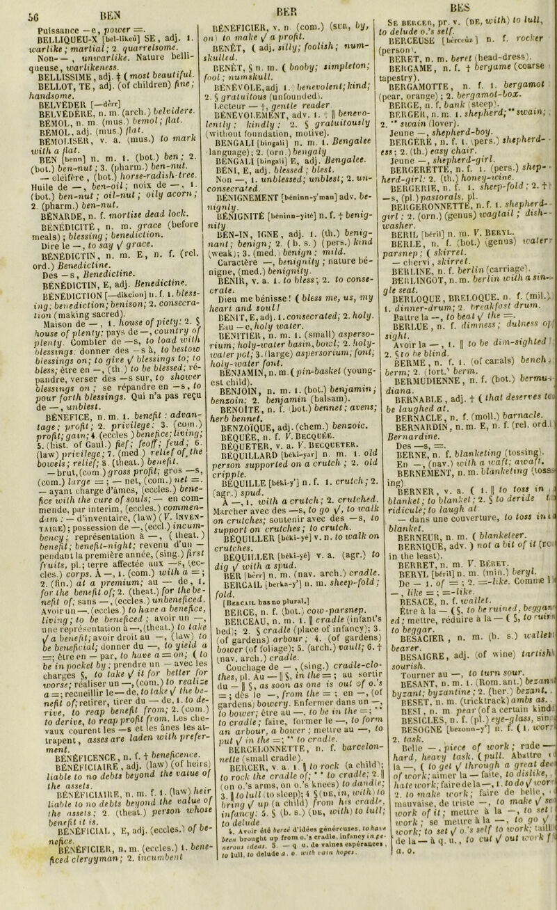 BER BES Puissance —e, power — BELLIQUEU-X Ibcl-likcù] SE, ad]. 1. warlike ; martial; 2 quarrelsome. Non— , uniearlike. Nature belli- queuse, warlikeness. BEELISS1ME, adj. + (mos( beautiful. BELLOT, TE, adj. (of children) line; liandsome. BELVÉDER [—dèrr] BELVÉDÈRE, n. m. (arch.) belvidcre. BÉMOL, n. m. (rnus.) bémol ; fiat. RÉMOL, adj. (mus.)/(«L BÉMOLISER, v. a. (mus.) to mari: with a liât. , , BEN [bcnn] n. m. i. (bot.) ben; 2. (bot.) ben-nut ; 3. (pliarm.) ben-nut. — oléifère , (bot.) horse-radishtree. Huile de — , ben-oil ; noix de—, 1. (bot.) ben-nut ; oil-nut ; oily acorn , 2 (pharm.) ben-nut. BÉNARDE, n. f. mortise dead loch. BÉNÉDICITÉ, n. m. grâce (before meals) ; blessing ; bénédiction. Dire le —, to say \/ grâce. BÉNÉDICTIN, n. m. E, n. f. (rel. ord.) Bénédictine. Des — s, Bénédictine. BÉNÉDICTIN, E, adj. Bénédictine. BÉNÉDICTION [—dikeion] n. f. 1. bless- ing: bénédiction; benison; 2. consécra- tion (making sacred). Maison de — , l. house of piety. 2. y /. * , . _ -, a n si / vi/ n f BÉNÉFICIER, v. n (com.) (sur, by, on) to make <J a profit. BENÊT, (adj. silly; foolish; num- skulled. maison uo ; i j u - house of plenty; pays de—, country ot plenty. Combler de—s, to load ivilh biessings: donner des — s a, to bestoio biessings on; to gire / hlessings to; to bless; être en -, (lli.) to be blessed; ré- pandre, verser des —s sur, to shower hlessings on; se répandre en —s,(o pour forth biessings. Qui n’a pas reçu de —, unblest. BÉNÉFICE, n. m. l. benefit : advan- tage; profit ; 2. privilège: 3. (coin.) profit; gain; 4. (eccles ) bénéfice; Living, 5. (hist. of Gaul.) fief ; feoff ; feud ; 6. (law) privilège; 7. (med ) relief ofjhe bowels ; relief; 8. (lheat.) benefit. — brut,(com.)gross profit; gros —s, (com.) large = ; — net, (com.) net —. — ayant charged’àmcs, (eccles.) béné- fice with the cure of soûls;— en com- mende, par intérim, (eccles.) commen- dum : — d’inventaire, (law) (F. Inven- taire) ; possession de —, (eccl.) incum- benry; représentation à—, (lheat.) benefit ; benefit-night; revenu d’uu — pendant la première année, (sing.) first fruits, pi.; terre affectée aux —s, (ec- cles.) corps. À —, l. (com.) witha — ; 2. (fin.) ai a premium; au — de, l. for the benefit of; 2. (theat.) for the be- nefit of; sans —, (eccles.) unbeneficed. Avoir un—'.(eccles ) to hâve a bénéfice, living ; to be beneficed ; avoir un —, une représentation à—,(lheat.) to laie J a benefit; avoir droit au —, (law) to be bénéficiai; donner du —, lo yield a —; être en — par, to hâve a = on ; ( lo be’in pocket by ; prendre un — avec les charges S, to take il for betler for worse; réaliser un —, (com.) to realize a recueillir le — de, to take y the be- nefit of; retirer, tirer du — de, 1. to dé- rivé, lo reap benefit from; 2. (com.) to dérivé, to reap profit from. Les che- vaux courent les -s et les ânes les at- trapent , asses are laden with prefer- BÊNÊFICENCE, n. f. fbeneheence. bénéficiaire , adj. (law) (of heus) liable to no debts beyond the value of the assets. . ,, , . ■ BÉNÉFICIAIRE, n. m. f. 1. ('aw) heir l:able to no debts beyond the value of ihe assets; 2. (lheat.) person whost benefit 11 is. . BÉNÉFICIAI., E, adj. (eccles.) Of bé- néfice. , BÉNÉFICIER, n. m. (eccles.) 1. bene- ficed cleryyman ; 2. incumbent BENÊT, S n. m. ( booby; simpleton; fool ; numskull. BÉNÉVOLE,adj 1.; benevolent;kind; 2. § gratuitous (unfoundedl. Lecteur — t, gentle reader BÉNÉVOLEMENT, adv. I. v II binera- ient ly ; kindly : 2. S gratuitously (wilhout fonndation, motive). BENGALI [bingQiij n. m. i. Bengalee language);2. (orn.)bengaly BENGALI [bingaii] E, adj. Bengalee. BÉNI, E, adj. blessed ; blest. Non —, I. unblessed; unblest; 2.un- consecrated. BÉNIGNEMENT [béninn-y’nncn] adv. i)e- nignly. BÉNIGNITÉ [bénino-yitt] n. f. f bentg- nity BÊN-IN, IGNE, adj. 1. (th.) bentg- nant ; benign; 2. ( b. s. ) (pers.) kmd (weak); 3. (med. ) benign : mild. Caractère —, benignily ; nature bé- nigne, (med.) benignily. BÉNIR, v. a. 1. to bless ; 2. to consc- c rate. Dieu me bénisse! ( bless me, us, my heari and soûl I BÉNIT,E,adj. 1 .consecrated; 2. holy. Eau — e.holy water. BÉNITIER, n. m. I. (small) asperso- rium; holy-water basin, botcl; 2. holy- water pot; 3. (large) aspersorium; font; holy-water font. BENJAMIN, n. m.(pin-basket (young- est child). BENJOIN, n. m. l.(bot.) benjamin; benzoin: 2. benjamin (balsam). BENOITE, n. f. bot.) bennet ; avens; herb bennet. BENZOÏQUE, adj. (chem.) benzoïc. BÉQUÉE, n. f. F. Becquée. BÉQUETER, v. a. F. Becqueter. BÉQU1LLARD [b6k.i-y.ir] n m. 1. old person supporled on a crutcli ; 2. old cripple. BÉQUILLE [béki-y’j n. f. I. crutch; 2. (agr.) spud. , A —, l. with a crutch; 2. crutched. Marcher avec des —s, to go \/, to walk on crutclies; soutenir avec des —s, to support on crutclies ; lo crutch. BËQUILLER [btki-yé] v. n. to ivalk on crutches BÉQUli.LER [béki-yé] v. a. (agr.) to dig \/ toit h a spud. BER (berr] n. m. (nav. arch.; cradle. BERCAIL [beika-y’J n. m. sheep-fold ; (old- , [Bercail bas no plural.) BERCE, n. f. (bot.) cow-parsnep. BERCEAU, n. m. 1. || cradle (inlanls bed); 2. S cradle (place of infancy); 3. (of gardens) arbour ; 4. (of gardens) bower (of foliage); 5. (arch.) vaull; 6. t inav. arch.) cradle. Couchage de — , (sing.) craale-clo- thes, pi. Au — [| S, in the = ; au sortir du — 1| §, as soon as one is oui of o. s — ; dès le —, from the — ; en —, (of gardens) bowery. Enfermer dans un —, lo bower; être au —. to be in the =; to cradle ; faire, former le —, to form an arbour, a bower ; mettre au , to put i/ in the =; ’* to cradle. BERCELONNETTF., n. f. barcelon- nelte (small cradle). BERCER, V. a. î J lo rock (a child ; to rock the cradle of; ‘ * to cradle; 2 \\ (on o.’s arms, on o.’s knees) to dandle; 3 II to tutt (to sleep); 4 §(de,in, irnlhuo bring J up (a child) from lus cradl- infancy: 5. S (b. s ) (D6, roith) to lull; to delude , . 4. Avoir été bercé d'idees gonorousv!, lo bave beeu brouglit up from o.'s cradl., infancy in*«- ocrons aléa,. 5. — q u. d. vaincs espérance. . lo lull, lo delude a. o with ram hopet. Se bercer, pr. v. (de, with) to lull, to delude o.’s self. BERCEUSE [bcrccùr] n. f. rocker (personL RÉIIF.T, n. m. beret (head-dress,. BERGAME, n. f. t bergame (coarse tapestry). BERGAMOTTE, n. f. i bergamot (pcar, orange) ; 2. bergamol-lox. BERGE, n. f. bank (steep). BERGER, n.rc 1. shtpherd;”swam; 2.  sivain (lover). Jeune —, shepherd-boy. ... BERGERE , n. f. I. ipers.) shepherd- ess; 2. (th.) easy chair. Jeune —, shtpherd-girl. BERGERETTE, n. f. i. (pers.) shep- herd-girl: 2. (th.) honey-ivme. BEBGEIIIE, n. f. i. sheep-fold ; 2. f -s, (pl.)pascorals. pi. BERGERONNETTE, n.f. 1. shepherd- girl : 2. (orn.) (genus) waglail ; disn- washer. BEIUL [béril] n. m. F. Bervl. BERLE, n. f. (bot.) (genus) walerr parsnep ; ( skirret. — chervi, sliirret. BERLINE, n. f. berlin(carnage). BERLINGOT, n.m. berlin with asm— qle seat. , , , BERLOQUE, BRELOQUE, n. f. .mil., 1. dinner-drum; 2. hreakfost arum. Battre la —, to beat ^ the ==. BERLUE, n. f. dimness ; dulness off sighl. , Avoir la — , t. || lobe dun-sighted 2. S to be blind. , , . . BERME , n. f. 1. (of carals) bench; berm; 2. (tort.' berm. BERMUDIENNE, n. f. (bot.) bermu-. diana. BF.RNABI.E , adj. t ( <hat deserres tio be laughed at. BERNACLE, n. f. (moll.) barnacle BERNARDIN, n.m. E, n. f. (rel. oïd.i Bernardine. Des —s —. BERNE,’n. f. blanketing (tossing . En —, (nav.) with a rcaft; aivafl. BERNEMENT, n.m. blanketing (tossi 10 BERNER, v. a. ( I. Il to foss in blanket ; to blanket ; 2. S to dende l ridicule; lo laugh at — dans une couverture, to iosi m«< blanket. BERNEUR, n. m. ( blanketeer. BERNIQUE, adv. ) n ot a bit of it (rc in the least). BERRET, n. m. F. Béret. BERYL [béril] n. m. (min.) béryl. Do _ j. 0f = ; 2. =s-like. Comme 1 — , like : ; =-like. BESACE, n. f. wallet. Etre à la — (S. to be ruened, begganr ed ; mettre, réduire à la — ( S>10 rulr ’ to beqqar. , . . BESACIER , n. m. (b. s.) wallet. bearer BESÀIGRE, adj. (of wine) tartish) sourish. Tourner au —, to furn sour. BESANT, n.m. 1. (Rom.am.) br;an byzant; byzantine;2. (ber.) bezant.. BESET, n. m. (tricktrack)ambs as BESI, n. m pcar (of a certain kindi BESICLES, n. f. (pl.) eye-glass, sin.. BESOGNE [bezonn-y’] n. f. (l.tUOr 2. task. Belle — , pie ce of work ; rude — hard. heavy task. fpull. Abattre < la —f ( to get \/ through a great de. of work; aimer la — faite, to dislike, hâte work; faire de la—, 1. todo\f wor 2. to make work; faire de belle, • mauvaise, de triste —, to make y sr work of il ; mettre à la —, to set i work; se mettre à la—, to go y work; to set ^ o.'s self to work; taill de la — à q. u., to eut \/ oui work f a. o.
