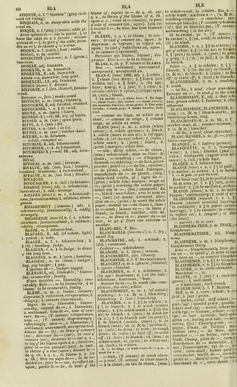 BISONNE, n. f. “ bisonnc” (gray eluth used fur lining). . RISQUAIN, il. m. sheep-skm witli me woolon. BISQUE, n.f.(sing.)(tennis)ooos.pi. Avoir quinze et — sur la parue , 5 fo hâve lhe odds in 0 s favour; donner quinze et — S, fo 9‘ve V P1 eu dre sa —§,f° choose fj 0.'s lime. BISQUE', n. f. (culin.) bisk ; cullis. BISSAC, n. m. wallet. , BISSECT10N [bicekcion] n. f. (geom.; bisection. BISSEXE, adj. bisexous. BISSEXTE, n. m. bissextile. BISSEXTIL, E , adj. bissextile. Année —e, bissextile, leap uear. B1SSEXUEL, LE, adj. bisexous. B1SSUS [biçuss] F. BïSSUS. BISTORTE, n.f. (bol.)bisforf; (snahe- Renouée —, (bot.) snake-weed. BISTOURI, n. m. (surg.) bistouiy. BISTOURNÉ, E, adj. twisted; crooKta. RISTOURNER, v. a. ( to twist. BISTRE, n. m. (paint.) bistre BISTREU-X [—eu] SE, adj. of bistre. BITORD, n. m. (nav.) spun yarn. BITTE, n. f. (nav.) bit. BITTER, v. a. (nav.) to bit. BITTON, n. m. (nav.) timber-heaa. BITUME, n. ni. bitumen. — solide, compact =. . BITUMINÈ, E, adj. bituminateu. BITUMINER, v. a to bituminate. BITUMINEU-X [—neù] SE, adj. oitu- ininous. B1VAC BIVOUAL. 11. m. (mil.) bivouac. BIVALVE, adj. (liai, liiot.) bivalve; bivalved ; bivalvous ; ( two-valved BIVALVE, n. m. (nul. Inst.) bivaive. BIVOUAQUER, v. n. (mil.) to bivouac. BIZARRE [bîiârj adj. 1. whimsical ; fantastical ; 2. odd ; strange. BIZARRE [biiàr] n. m. 1. whimsical- ness; fantasticalness; 2. oddness; stran- geness. BIZARREMENT [blzârman] adv 1. lohimsically; fantastically; 2. oddly, strangely. . BIZARRERIE jbizàrri] n. i. 1. Whitn- sicalness ; fantasticalness, 2. oddness; oddity ; slrangeness. BLADE, n. f. tobacco-box. BLAFARD, E, adj. (ofcolour, light) 1. palish ; 2. wan. BLAGUE, n. f. l. tobacco-box: 2. ) (th.) humbug ; fudge. BLAGUER, v. n. ) 10 fudge; to draio J the long bow. BLAGUEUR, n. m. ) (pers.) humbug. BLAIREAU , n. m. (main.) badger ; hog, pig badger ; (. gag. A jambes de —, badger-legged BLÂMABLE, adj. blâmable; * blame- ful; censurable ; faulty. D’une manière —, blamably ; cen- surably. Être — , to be blâmable, ( to blâme: to be censurable, faulty. BLÂME n. m. 1. blâme; censure; dispraise;2. reflection;vitupération;3. obloquy; 4. censure (reprmiaiid). Digne de — , blâmable; blame- ■wortliy; exempt de—, 1. blameless, 2. unblamed. Vote de—, vote of cen- sure no— (K. senses) viluperative. Avec— (V senses) dismaisingly ; refUctingly; sans-, 1. blameless-, 2 unblamed; ùncensured'.unreproached. Attirer du - (à), to draw ijcensuie (on); déverser du — (sur), to ta» v censure (on) ; déverser le — sur q u., to la y \J lhe blâme upon a. 0.; deverseï - HLA iv mu y utcuiu'ut uja/.v— i . jeter le—(en passant) (sur), to casi, to throw y/ a slur (upon); donner le de u. ch. à q. u., to blâme a. 0. foi (le CI. C11. a «{. u. , vu - a. th. ; être un sujet de —, to oe re flected on ; jeter le — sur, to reflect on upon; porterie — de, to bear y/ the blâme of; rejeter le— de q. cb. sur q. u., to throw y/ the blâme of a. th. upon a. o. ; voter le —(contre), to pass a vole of censure (on, upon). Cela lui a tourne â—, he was, lias been blamed for it. BLÂMER, v. a. I. to blâme ; to cen- sure ; to cast y/ censure on, upon; to dispraise; io reprove; to reflect on, upon ; to cast \J reflections on, upon ; 2. to censure (reprimand). Personne qui blâme, blâmer; dis- praiser. Être à—, to be to blâme. Blâmé, e, pa. p. F. senses of Blâmer. Non —, unblamed; uncensured ; unreproved ; unreflecled on. BLAN-C [bianj CHE, adj. I. || while ; 2. || clean (not dirty); 3. || blank (not written on); 4. || hoar; 5. (by agej hoar; hoary; 6. S f^r; 7. § clear; 8. (ofcoin)sîiuei'; 9. (print.)(oftype) open; 10. (vers.) blank. 1. Un cheval — , a white horsc. 2 Du linge —, clean lineiiÿ des verres —s, clean ulossesÿ «les assiettes blanches, cl«*an plates 3. Une page blanche , a blank page. 4. Gelée blanche, hoar frost. . — comme un linge, as white as a slieet; — comme la neige, ( comme neige, as while as snow. BLANG [bian] n. m. 1. icliite (white colour); 2. white (person); 3. blank; 4. white (mark to uim at); 5. (ol eggs, white; 6. (of lheeye) ivhde; 7. (culin.) white sauce; 8. ( print. ) blank; 9. (print.) margin; white line. — sale. dirty white. — de chaux, (mas.) white-wash ; mise au blanc de chaux, —-washing ; — d’Espagne , Spanish —;whiting; — de fard,pearl- powder; pearl- — ; — de feu, candent ; — de plomb , white lead. Fabrique, manufacture de — de plomb, (sing.) white-lead Works, pl. ; ligne de —, (print.) white line; margin; tirage en — , (print.) working ihe while paper; tirant sur le — , (bot.) canescent. En — , blank; unwntten; avec le nom en —, (law) (of deeds) dormant. Aller, tirer en —, (piînt.) to work the white paper ; donner un —de chaux à, (mas.) to=-ioash; laisser en—, to leave \f blank; io blank; habiller, vêtir de, en —, to dress in = ; passer du — au noir, to go ^ from one extreme to another. BLANC-BEC. V. Bec. BLANCHAILLE [blanchi-y’] 11. f. fry ; small fry. BLANCHATRE, adj. 1. whitish; 2. (did.) canescent. Couleur — , whitishness. BLANCHE, n. f. (mus.) mtnim. BLANCHEMENT, adv. cleanly. BLAKCHEIUE, n. f. V. Blanchisserie. BLANCHET, n. m.l.(pharm.)6ian/cef; 2. (print.) blanket. BLANCHEUR, n. f. 1- whiteness; 2. (by agel hoariness ; 3. ( ot the hair) whiteness; hoariness; ’ hoar. Donner de la —, to wash (lhe com- plexion , the skin) while. BLANCHIMENT, n. m. 1. (of mêlais) washing; 2. (a. 8c m.) bleachtng; blanching; 3. (bot.) btemehing. BLANCHIR, v. a. l. || § to whiten; 2. || § to blanc h ; 3. S ‘o wash (reuder clean); 4. || to white-wash; 5. || (in the air) to bleach; 6. (pers.) to wash for (a. o.); 7. § to b tan ch over (to justily); 8. to blanch (mêlais, plants); 9. to bleach (wax); 10. (a. 8cm.) to bleach : u. (arts) to dress: to trim: to rough down ; 12. (culin.) to boit off; to scald off; 13. (horl.) to blanch ; 14. (mas.) to white-wash; lS. (print.) to white out ; 16. (tech.) to whiten. 3. lo linge , to wash linen. 6. — q. u., to wush for a. o. — bien, (F. senses) to ivash clean: — â neuf, (F. senses) to clear-starch; - à la chaux , au lait de chaux , (mas.) BLE to white-wash ; to whiten. Eau à — white wash ; machine à — , (a. 8c m. loashing-engine ; = -machine ; per sonne qui blanchit,( F. senses)u>/ii(ene (of). Qui ne blanchit pas, (F. senses unbleaching (in the air). Se blanchir, pr. v. (F. senses t Blanchir) i || (de, wilh) to whiten ; : (th.) to wash. BLANCHIR , v. n. 1. || S l° whiten; l net y/ white ; 2. || (in lhe air) to bleacl 3. || ( pers.) lo wash ; 4. (pers.) togro y/ gray ; 5. § ( th. ) to fait; 6. (a. 8c m to bleach. Faire —, 1. || lo whiten; 2- H S 1 blanch; 3. || (in lhe air) lo bleach; (a 8c m.) to bleach; 5. (culin.) lo bc off; to scald off; 6. (horl.) to blanch: BLANCHISSAGE, n. m. l.icashim, 7. wash. — en lin , à neuf, clear starchm Envoyer au — , to send yf to the was- BLANCHISSANT, E, adj. 1. thaï whi tens, grows white; 2. foaming; 3. (du i albescent. BLANCHISSERIE, RI.ANCHER1E, n. (sing.) (a. 8c m.) bleach-works, p blanching-house, sing. BI.ANCH1SSEU-K , n. m. SE, n. r. washer-man. m. ; washer-woman, 2. (a. 8c m.) bleacher. - de fin, à neuf, clear-starcher. BLANC-MANGER,n. m.,pl—,(culi blanc-manger. BLANQUE, n. f. lottery (private). BLANQUETTE, n. f. t. blanque: (wine); 2. (bot.) blanket (pear); culin ) blanquette (ragoût wilh wf sauce); 4. (icli.) white bait. BLAQUE, n. f. tobacco-box. BLASER [blizéj V. a. 1. f, S ‘0 Pa“ j § lo surfeit: to sicken ; 3. S t0 hardi 1. — le goût, fo pall thé faste. Être blasé (sur) || §, fo be pa lied (wil : Se blaser, pr. v. 1. || S (SUR^ wlt'L be palled : 2. § to be surfeited, sicken BLASON [blàzun] n. m. 1. herald blazon ; ’ emblasonry ; 2. coaf of ar BLASONNER [blizoné] v. a. 1. || blazon (explain armorial beanng. ’ to emblazon ; 2. || fo painf (armo bearings); 3. § lo censure ; to critic.t to reflect on; 4. (engrav.) to dit (the Unes). — partout, to = over. BLASPHEMA-TEUR,n. m.TRICE.li blasphémer. BLASPHÉMATOIRE, adj. blasp mous. , , . BLASPHEME, u. m. I. blasphemy blasphemous thing. Avec —, blasphemously. Dire, prri rer un —, to speak y/, to utter blasp mu: faire un —, to commit b l asp ne- BLASPHEMER, v. a. Il § fo blasphi BLASPHEMER, v. n. || § to blasphi ■ BLATIER, n. m. corn-chandler. Marchand —, =• , BLATTE, n. f. (ent.) 1. COCk-rcd (genus) ; 2. mill-moth — d’Amérique, cock-roach. BLAUDE [blôd] n. f. F. BLOUSE. BI.E, n. m. i. corn ; wheat ; 2. c« field: 3. (agr.) grain. — barbu, corne, sliff wheat,— golé, (agr.) spoiled grain ; grands i wheat and rye; — niéteil, wheat m icitli rye ; —'froment, wheat ; — ss ,-ye; _ noir, sarrasin, buck-wh petits —s, barley and oats ; 1 de; - narics, (bot.) Canary-grass ; — < pagne, d’Inde, de Turquie, ma Indian corn ; — de Mars , spt summer —. — en herbe, corn n blade. Champ, pièce de — , corn-j 1 distribution de — mensuelle , ( ant.) frumentation; épi de — , * corn: corn-stalk ; facteur poui 1 '■ corn-factor; feuille de —, cornrD gerbe de —. sheuf of corn: çorn- marchand de —, corn-dtalei,