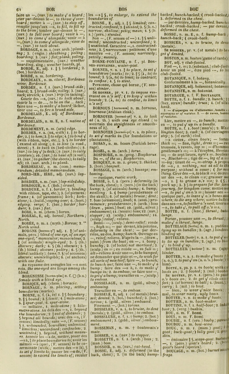 61 BOR faire un —, (nav.) to make y/ a board ; jeter nar-dessus le—, to throw y/over- board ; mettre à — , (nav.) to ship off, remplir jusqu’aux —s, to pli, to pli up to the brim; tomber par-dessus le —, (nav.) to (ail over board: venir à —, (nav.) to corne y/ alongsiae; venir — à —, (nav.) to corne y/ alongsiae ; virer de —, (nav.) to taclc about. BOKDAGE, n.m. l. (nav. arch.)p(anX- rng ; 2. (engin.) sheatPing .• poling ; boarding; 3. (nav.) (lat; plante; poling. — supplémentaire, (nav.) weather boarding, sing.; weather boards, pl. BORDÉ, E, adj. 1. U § bordered ; 2. (bot.) bordered. BORDÉ, n.m. bordering. BORDEAUX, n. m. claret; Bordeaux wine; Bordeaux. BORDÉE, n. f. l. (nav.) broad-side ; board; 2. § broad-side; volley; 3. (nav.) tack; strelch; 4. (nav.) trip(in tacking). Courir des —s, (nav.) to taclc about ; courir la — de ..., lobe on the ... taclc ; faire une —, to make y/aboard; lâcher, tirer une —, to pre a broad-side. BORDELAIS, E, adj. of Bordeaux ; Bordeaux. BORDELAIS, n. m. E, n. f. native of Bordeaux. BORDEMENT, n. m. (arts) edge. BORDER, v. a. (de, with) l. [| tobor- der;2. || to hem;i. || to edge;i. || to bind </ (witb ribbon, tape, etc.); 5. S 10 border ( extend ail along); 6. to line (a ruad , Street) ; 7. to tuck in (bed-clothes) ; 8. (nav.) to lay y/ (a deck);9. (nav.) to tally (courses); 10. (nav.) to Paul aft (a sail); 11. (nav.) to gather ( the sheets); to tally aft; 12. (uav. arch.) to plank. BORDEREAU, n. m. (com.) mémo- randum; delailed mémorandum. RORD-1ER, 1ÈRE, adj. (nav.) lap- sided. BORDIER, n.m. (nav.)lap-sidedship. BORD1GUE, n. f. (fish.) crawl. BORDURE, n. f. 1. border; 2. binding with ribbon, tape, etc.); 3. (of pictures) (rame ; 4. (of pavements) kirb ; kirb- stone ; 5. (build.) coping ooer; 6. (hort.) edqinq; verqe; 7. (ber.) border ; bor- dure; 8. (nav.) fiat. BORE, n. m. (ehem.) boron. BORÉAL, E, adj. boréal ; Northern ; North. BORÉE, n. m. 1. (myth.) Boreas; 2.  North wind. BORGNE [bornn-y’] adj. I. j (of ani- mais, pers.) blind of one eye, of an eye; one-eyed; ' monocular; monoculous; 2. j (of animais) single-eyed ; 3. § (tb.) obscure; dark; 4. S (th.) obscure; 5 § (th ) blind; obscure; paltry ; 6. § (th.) blind (unlikely); lame; 7. $(o( accounts) obscure; unintelligible; 8. (of anchors) with one flulce. Au royaume des aveugles les — s sont rois, the one-eyed are Icings among the blind. RORGNF.SSE [bornn-ycis] n. f. O (b.s.) female with a blind eye. BORIQUE, adj. (chem.) boracic. BORNAGE, n. m. placing, setting boundaries (marks). BORNE, n. f. (À, to) I. 8 § boundary ; 2. U § bound; 3.S limit ; 4. || mile-stone ; 5. || spur-posl ; 6. spur-stone. — miliaire, i. mile-stone ; 2. lcilo- metre-slone. Au delà des —s, l. beyond the boundaries ; 2. || ouf of distance ; 3 S beyond ail bounds ; avec des —s, ( 1 . senses) limitedly: sans —s, (K. senses) S i. unbounded; ooundless; unlimited; * limit less ; unconjined; confineless ; 2. unstinted; 3. beyond, without measu- re. Asseoir les —s de, mettre, poser des —s à, fl to place boundaries to; avoir les mêmes —s (que), (E. senses) to be co- terminate (with); mettre des —s (à), § to set y/ limite to; passer les —s de, ( V. senses) loexceed the limite of; reculer BOS les —s 8 S, to enlarge, to extend the boundaries of. BORNÉ, E, adj. 1-8 S Hmited; r.on- lracted;conpned; 2. || slx nted;3. S (h. s.) narrow; shallow; petty; meurt; 4. $ (b. s.) (pers.) stunted. Non — , (K. senses of — ) 1. || S unli- mited; uncontracted ; unconjined ; 2 || unstinted. Caractère —, t. contractcd- ness ; 2. § narrowness ; peltiness; d’une manière —e , ( V. senses) narrowly ; petlily ; meanly. BORNE-FONTAINE, n f., pl. Bor- nes-fontaines , water-post. BORNER, v. a. l. J lu place, to set \J boundaries (marks) to ; 2. H § (X, to) to bound; 3. §(X, to) to limit; to contracl; to confine ; 4. § to stint. Personne, chose qui borne, (K. sen- ses) stinler. Se borner, pr. v. l. to impose res- traint on o.’s self ; ( to Iteep y/ within bounds ; 2. (X, to) to confine, to limit o.’s self. BORNOUS [bornouss] n. m. bornous, bournous (Arabian cloak). BORNOYER [bornoi-yé] V. a. to looli at (a. th. ) with one eye closed ( to ascertain the straighlness or smooth- ness of it). * BORNOYER [bomoi-yé] v. a. to place, to set y/ marks in (for foundalions or plantations). BOSAN, n. m. bcsan (Turkish beve- rage). BOSEL, n. m. (areb.) torus. BOSPHORE, n. m. (geog.) Bosphorus Du —, of the =; Bosphorian. BOSQUET, n. m. l. grove; 2. thicket; 3. (hort.) bosquet. BOSSAGE, n. m. (arch.) bossage; em- bossing. — rustique, ruslic work. BOSSE, n. 1. l. (pers.) deformity (in the back, chest); 2. (pers.) (in the back) hump; 3. (of animais) hump ; 4. bump; swelling . 5. ( bump (protubérance of the skull); 6. (of metals) bruise; dent ; 7. boss (ornament); knob; 8. (anat.) pro- minence ; protubérance ; 9. (arch.) boss (draw., paint.) bust; 10. (gold., silver.) embossment; 11. (tennis) boss; 12. (nav.) stopper ; 13. (sculp.) embossment ; 14. (sculp.) relief ; reltevo. Demi , (sculp.) demi-relief; ronde — , high — ; — par devant, àlapoitrine, deformity in the chest ; — par der- rière, au dos, hump; hunch. Ouvrage en —, relief; relievo. D’après la —,(draw., paint.) from the bust ; en —, 1. bossy ; bunchy ; 2. (oflocks) not mortised; 3. (sculp.) in = ; en ronde —, in full — ; alto-relievo Avoir une—, to be humped; ne demander que plaie et —, to wisn for ail sorts of mischief; faire —, tobunch; to bunch out; faire une —, to make y/ a bump; faire des —s à, 1. to make y/ bumps in: 2. to emboss ; se faire une —, toget[/abump; travailler en —, (sculp.) to emboss. BOSSELACE, n. m. (gold., silver.) embossing. Travailler en —, to emboss. BOSSELÉ, E, adj. i (of metals) brui- sed; dented; 2. (bot.) bunched; 3. (bot.) torous; 4. (gold.. silver.)embossed. Finement —, (bot.) torous. BOSSELER, v. a. 1. to bruise, to dent (metals); 2. (gold., silver.) to emboss. BOSSELURE, n. f. i. f bump; 2. (bot.) embossment ; 3. (gold., silver.) emboss- ment. BOSSEMAN, n. m. f boatswain's mate. BOSSER, v. a. (nav.) to stopper. BOSSETTE, n. f. 1. (arch.) boss ; 2. (man.) boss. BOSSOIR, n. m. (nav.) eal-head. BOSSU, E, adj. î. deformed (in the back, chest); 2. (in the back) liump- BOU backed; hunch-backed; ( crook-backed, 3. deformed m the chest. — par derrière, hump-backed: hunch- backed; crook-backed ; — par devant, deformed in the chest. BOSSU, n. m.E,n. f. hump-back , hunch-back; ( crook-back. BOSSUER, v. a. to bruise, to dem (metals). Se bossuer, pr. v. (ot metals) lobe get y/ dented. BOSTON,n. m. bosfon(gameofcards, BOT, adj. + club-footed. Pied —, 1, =; 2.(substant.) club-foot Avoir un pied — , être pied to b ■ club-footed. BOTANIQUE, n. f. botany. Conformément à la —, bolanicaliy. BOTANIQUE, adj. botanical; botanw BOTANISTE, n. m. botanist. BOTARGUE, n. f. V. Boütarcue. BOTTE, n.f. 1. bundle ; 2. bunch; 3: (hay, straw) bundle; truss; 4. (of silk- hank. 1. — d’asperges ou d’allumettes .bundle t asparagus or of matches. 2. — de raves, banc r of radishes. Lier, mettre en —, to bunch; mellr en —, to put y/ up in a bundle. BOTTE, n. f. 1. boot (man’s); 2. Wee lington boot; 3. cash ; 4. (of carnages step; 5. (of earth) clod. — s cirées, clean boots; — fortei thick ;=; — fine, lighl, dress =;—ree troussée, à revers, top = ; — d’homn» >. gentleman’s =; — à l’écuyère, Hessia =; — de sept lieues, ogres =. Souliei —, Blucher-= ; tige de —, leg of a = —-leg ; tirant de —, r=-strap A propi de —s, 1. nothing, not at ail to tl purpose ; without a cause; ( for ni thing. Cirer des —s, toblack — s: décrcv ter des —s, to clean —s; graisser si- —s, l. || to grease o.’s =j; 2. ( S pack up ; 3. ) S toprepare for the lot journey, for kingaom corne: mettre s^ —s, to put y/ on o.’s = ; laisser ses — quelque part, to leave y/ o.’s bones ai. where; to die any where; inettredufo dans ses —s, to feather o.’s n est; tirer s - — s, to take y/, topull off o.’s =s. BOTTE, n. f. (fenc.) thrust, buh lunge. Porter, pousser une —, to thrust; make \J a thrust, lunge. BOTTELAGE [boilaj] n. m. 1. put tin tuinq up in bundles ; 2. (agr.) bindirie binding up BOTTELER [boihf| v. a. 1. to put y/u to tie up in bundles ; 2. (agr.) to bin y/ ; to bind y/ up. BOTTELEUR [boileur] n. m. (agf binder. BOTTER, v. a. l. to make \/boots / (a. o.); 2. to patron (a. o.’s.) boots (I I him). Botté, e, pa. p. 1. *» boots; u ith c boots on; 2. t booted; 3. (mil.) boohn Se botter, pr. v. 1. (pers.) to pu,- o.’s boots on; 2. to get i/ clods oui feet; 3 (ofhorses) to bail; 4. (hunt.). carry ; 5 (mil.) to boot. — bien, to wear y/nice boots; i mal, to icear nasty . ugly boots. BOTTER , v. n. to màke y/ boots. BOTTIER, n. m. loot-maker. BOTTINE, n. f. i.lialf-boot;ï. lad boot ; 3. (surg.) buskin. BOU , n. m. V. Boue. BOU1, n. m. V. BonÉ BOUB1E, n. f. (orn.) booby ; gants ; BOUBOU , n. m. bow-wow BOUC, n. m. i. (mam.) goat; I goat; buck-goat;) billy goat;2.go skin. — émissaire || $.seape-goat. Barbe <■ —, l. (pers.) goat’s beard ; 2. (,h< goat’s beard (species). BOUCAGE, n. m. (bot.) burnet sa. H frage