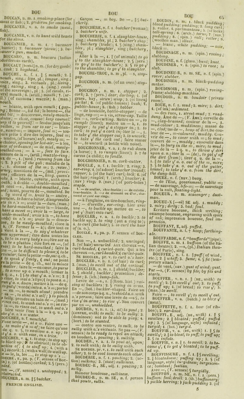 HOU BOUCAN, n. ni. 1. smoking-place (for HOU méat or lisli); 2. gridiron for .smoking. BOUCANER, v. a. to smoke (meut, nsli). BOUCANER, v. n. to hunt wild beasls for the skins. BOUCANIER, n. m. l. f bucanecr gunter); 2. bucaneer (pirate) ; 3. bu- aaneer’s gun, musket. BOUCARO, n. m. boucaro ftndian idoriierous earth), BOUCAU T [boukô] n. m.(fordrygoods) I. cask; 2 hogshead. BOUCHE, n. f. î. || § mouth; 2. || nouth, sing.; lips, pl.; ]longue , sing.; oice, sing.; 3. victuals . pl.; living , iinS ! ealing , sing ; 4. (sing.) cooks ol tlie sovercign), pl ; 5. (of canals, ri- ■ers) mouth; 6. (artill.) mouth; 7. (ar- il.) (of cannons) muzzle; 8. (man.) nouth. — béante, with open mouth; fgap- ng ; Bonne—, tid bit; la bonne—, the ast bit; — doucereuse, meuly-mouth- idness ; — close, cousue! keep counsel! \eep it to yourself! — fendue jusqu’aux Ireilles, := from eartoear;— frian- ie, sweet-=; — impure, foui —; — tou- iurs prête à dire des injures, foui =; - tendre, (ofhorses) soft, mealy— echaleur,opening forhot-air; — à leu, iece of ordnance ; — de miel, mealy- outhedness; — à — , face to face. inture de la -, (artil.) muzzle-ring ; * de —, 1. (med.) runnxng from the q 2. ) gift of the gab ; maladie de la -, 1. disease of the — ; 2. pveter.) inuy ; munitions de —, (mil.) provi- ons ; officiers de la —, king. queen’s >ol:s. A — béante, ouverte, loithopen outh, à double —, double-moutlied ; ix cent —s, hundredmouthed, ton- ted ; muni, pourvu de—, mouthed. De , oy word of — . Avoir la— amère , îuvaise, to hâve a bit ter, disagreeable ste tn o.'s =; avoir la — dure, (man.) be hard-mouthed; avoir la — friande haie a siceet — ; avoir la — large, to wide-moullied; avoir à la — , to liave ords) tn o.’s =; avoir la - douce- ise, to be mealy-moulhed; clore la .a, (T. Fermer la - à); dire tout ce 1 vient à la —, to say p/ whatever nés vppermost ; être dans toutes les >, to le in every body’s =;ètre sur sa to be a glultOH ; être fort en — f0f rses) to be hard-mouthed ; faire'la ,lte —10 be di/ficult to please;( to be rltcuiar; taire ia petite —de, sur q.ch. ’ ,.° slKuk p/ freety, ( out ; ne point rela pente — de q. ch., nol to mince 1 matte r ; laire la —en cœur, to pur se , to screiv up o.'s mouth ; fermer la a q. u., 1. || § to shut \J a. o.'s —; 2. || 1 close, to seal o.’s lips; f to pose a. o.- run v a-0. down ; mettre à la — de q' tojrut p/ (w ords) intoa. o.’s — porter en —, to mouth about; prendre sa - , to stint o.’s self; ) to pinclx belly. prendre un bain Je— ,/nied ) ^ceoubtowash out o.’s =;serin- ' i° rmî,e 0Ul• 10 toash OUt O.’s ike Ta 0,'r l eaU àla~àq. to ];he v a. o. s = water. 1 BOUCHÉE, n. f. mouthful |3 une seule -, at a =. Faire une - I, to make t/a =zof-ne «te n n c , ne ,aire qu’une ; de q. u. $, (o swallow a. 0 up ■ to 'uwrtiFVW h eaSe ’ m a trice- 10LCHER, V, 3,1. to stop ; to stop un- ■ 0 bloclc up ; ÿ to obstruct ; to be ob- uettve of; ( to stuffup;\ t k) tocork: 5. ( with a wall) lo JaUup. e —le, la, les ..., to stop up o.’s Souche, e, pa. p. (F. senses ofBoô- I(°l Houles) corked; 2. S (pers.) fc^èied:sense8),-ttni(wed;2- lOUCHER, n. m. | § butchcr. FEENCHENGLISn. Garçon —, = boy. De — , |j § 6ur- cherly. BOUCHÈRE, n. f. t. butcher(woman); 2. butclier’s wife. BOUCHERIE, n. f. t.slaughter-house, sing.; shambles, pl. ; 2. butcher’s shop • 3. butchery (trade); 4. § (sing.) sham- bles, pl.; slaughter, sirig.; butchery, sing. Aller à la —, 1. || (of animais) to go È to the slaughter-house ; 2. § (oers.) to go\/tothe butcher’s; 3. § to go \J to the shambles ; lo go \/ to slaughter. BOUCHE-TROU, n. ni , pl. -s, stop- gap. BOUCHOIR, ri. m. (of an oven) stop- per. ‘ BOUCHON, n. m. 1. stopper; 2. cork; 3. f (pers.) dear; darling; 4. (of grass, liay. straw) wisp ; 5. (01 linen) packet ; 6. (of public-bouses) busli; 7 public-house; s. (tisli.) bobber. — de bouteille, bottle-stopper ; — de linge, rag-—; — a vis,screio-cap. Taille uos —s, corlc-cutting. Mettre en — , to rumple (linen); mettre un — à, 1. to stopper ; to put \/ a stopper in; 2. to cork: to put \/ a cork in; ôter le — , 1. to take the stopper oui; 2. to uncork; to take \/ the cork out ; faire sauter le —, lo uncork ta bottle with noise). BOUCHONNER, v. a. t. lo rub down (a horse); 2. to rumple (linen); 3. t to caress (a child); lo fondle. B0UCH0NN1ER, n. m. cork-cutter. BOUCLE , n. f. 1. bucltle ; 2. ring; 3. ear-ring; 4. (ol adoor) knocker (round): rapper; 5. (of the hair) curl; (oc/c: 6. çof the hair) ringlet; 7. (arch.) knocker; s. (nav ) ring; 0. (nav.) (of port-lioles ) staple. 1. — de soulier, jAoe-buckle ; — de culotte , Avtt’c-buckle. 3. —s de diamant ou d’or, dur- moud or f;old ear rings. — à l’anglaise, en tire-bouchon, ring- let;— d’oreille, ear-ring. Lier avec une —, to buckle up; mettre en —. to put \J (hair) into curl. BOUCLER, v. a. t. to buckle ; 2. lo buc.rde up; 3. to ring (put a ring to); 4. to curl (the hair); 5. to curl the haïr of(a. o.). Bouclé, E,pa. p. K. senses ofBou- CLER. Non —, l. unbuckled; 2. unringed; 3. (of hair) uncurled Aux cheveux —s, curl-headed, ( curied-pate. Qui a les cheveux —s, curl-headed; ( curled-pate. Se boucler, pr. v. to curl o.'s hair. BOUCLEli, v. n. l. (ofliair) to curl- 2. (mas.) to sioell out of the vertical’. BOUCLIER, n. m. l. || shield;buckler; 2. § shield ; buckler ; protection ; dé- fense; 3. (ich.) lump-fish. Levée de —s, t. || (Boni, hist ) rai- sing ol bucklers: 2. § rising -in arms. En —, (bot.) buckler-shapeil. Faire un — de son corps à q. u.,toshielda.o. with o.'s person; faire une levée de — s §, to rise in arms ; to nse ph Non couvert par un —, unshielded. BOUDElt, v. n. t. (À, al) to pout ; 2 (contre, with) to sulk: to be sulky 3 (dominoes) nol lo be aile to play 4. (hort.) lo be stunted. — contre son ventre, to sulk, lo be sulky with o.’s victuals. Ne pas —, ( V senses) lo be ready to repel an attack- en Boudant, t. pouiing ,- 2. sullcily. ’ BOUDElt, v. a. l. to pout at, upon- 2. lo sulk xoith; to be sulky with. ’ Se bouder, pr. v. 1 .to sulk with each other; 2. to be cool lowards each olher. BOUDERIE, n. f. i. pouting; 2. (ac- tion) sulking; 3. (state) sulkincss. BOUDEU-R , SE,udj. t. pouting ; 2. sulky. Humeur boudeuse, sullciness. BOUDEU-R, n. m. SE, n. f. person that pouls, sulks. nou cs blooi pfypû^C^;. pudding ■ r. fsnin i •.„»/. ’ ;Anav-) pudding; S. (Vpino'r^4^7 (woollen man.) situer. 1 * h/ôcfc =a°’ White vuddin9i —noir, slubZiyXGE’n' m- ^roving; BOUDINE, n. f. (glass.) bwnl; hnol S/B0UD1NER, v. a. (spin.) to’roce; lo BÔUDINEU-B, n. m. SE, n. f. (snin ) rover; slubber. v p n-; BOUDINIEK, n. m. black-puddinq maker. y BOUDINOIR, n. m. (spin.) rovino- frame; slubbing-machine. BOUDOIB, n. m. boudoir ( n rivale room). BOUE, n. f. t. mud;2. mire; 3. dirt; ■ (of ink) sédiment. — des rues, t. slreet-mud; 2. road- dung Ame do —, ( V. Âme); cervelle de , clay-bramed; couleur delà—, 1. mud-colour ; 2. muddiness ; masse de — , clod; tas de — , heaj) of dirt.De cou- leur de — , —-coloured; muddy. Cou- vrir de — , lo cover with = ; to mud ■ couvert de — , muddy ; ensevelir dans !a' > 1° bury in the =, mire; to mud ; jeter de la — à q. u., to throw 1/ dirt y°n a. o.- ôter la - (de), to got J oft the dirt (Iront); tirer q. u. de la — , 1. || to take a. 0. out of the =, mire- 2. § to take p/ o. 0. out of the gutter, kennel; to take p/ a. o. from the dirt, the dung-hill. BOUÉE, n. f. (nav.) buoy. — de l’État, government, public =; de sauvetage, life-=; —de sauvetage pour la nuit, floating-light. BOUEUR, n. m. scavenqer ; dust- man. BOUEU-X [—eù] SE adj. l. muddy; 2. miry; dirty ; 3. bad; foui. Écriture boueuse, thick writing; estampe boueuse, engraving with spots of ink-, impression boueuse, foui im- pression. BOUFFANT, E, adj. puffed. ^BOUFJ ANTE, n. f. + hoop; farthing- BOUFFARDE, n. f. ubouffarde”(pme). BOUFFE, n. m. 1. buffoon (of the Ita- han theatre); 2. — s, (pl.) Italian théâ- tre (of Paris), sing. BOUFFÉE, n. I. 1. || puff ( of wind , etc.); 2 || whiff; 3. fume; 4. § fit (tem- porary attack). — de vent, (nav.) gust ofwind; gust. Par —s, (V. senses) by fils; by fits and starts. BOUFFER, v. n. I. || (de, with) to swell <J; 2. I to sivell p»' out; 3. to puff; to puff up; 4. (of bread) lo nse 5. (mas.) to sioell. Faire — , to sioell \J■ to swell p/ out. BOUFFER, v. a. (bulch.) to blou) / (méat). BOUFFETTE, n. f. 1. bow (of rib- bon); 2. ear-knot. BOUFFI, E, adj. (de, with) l. || $ swollen; 2. || bloaled; puffed; puffed up ; 3. § (of Iunguage, style) inflated ; turgid; 4 (bot.) turgid. BOUFFIR, v. a. (de, with) 1. || §to swell p/; 2. || to bloat; lo puff; to puff up; 3. ^ to inflate. BOUFFIR, v. n. || 1. lo swell; 2. to be- come p/, ( to gel p/ bloaled; to be puff- ed up. BOUFFISSURE, n. f. l.^swtllinq- 2. | bloateduess ; puffxng up ; 3. § (0f language, style) lurgidnest; turgescen- ce ; bombast ; fustian. Avec —, ( V. senses) S turqidlu. B0UF1 ON , n. m NE, n. f. 1. (pers.) buffoon: fool; droit: 2. (lU.)buffoonery: ) piclile hernng; ) fack-puddtng 3. (of