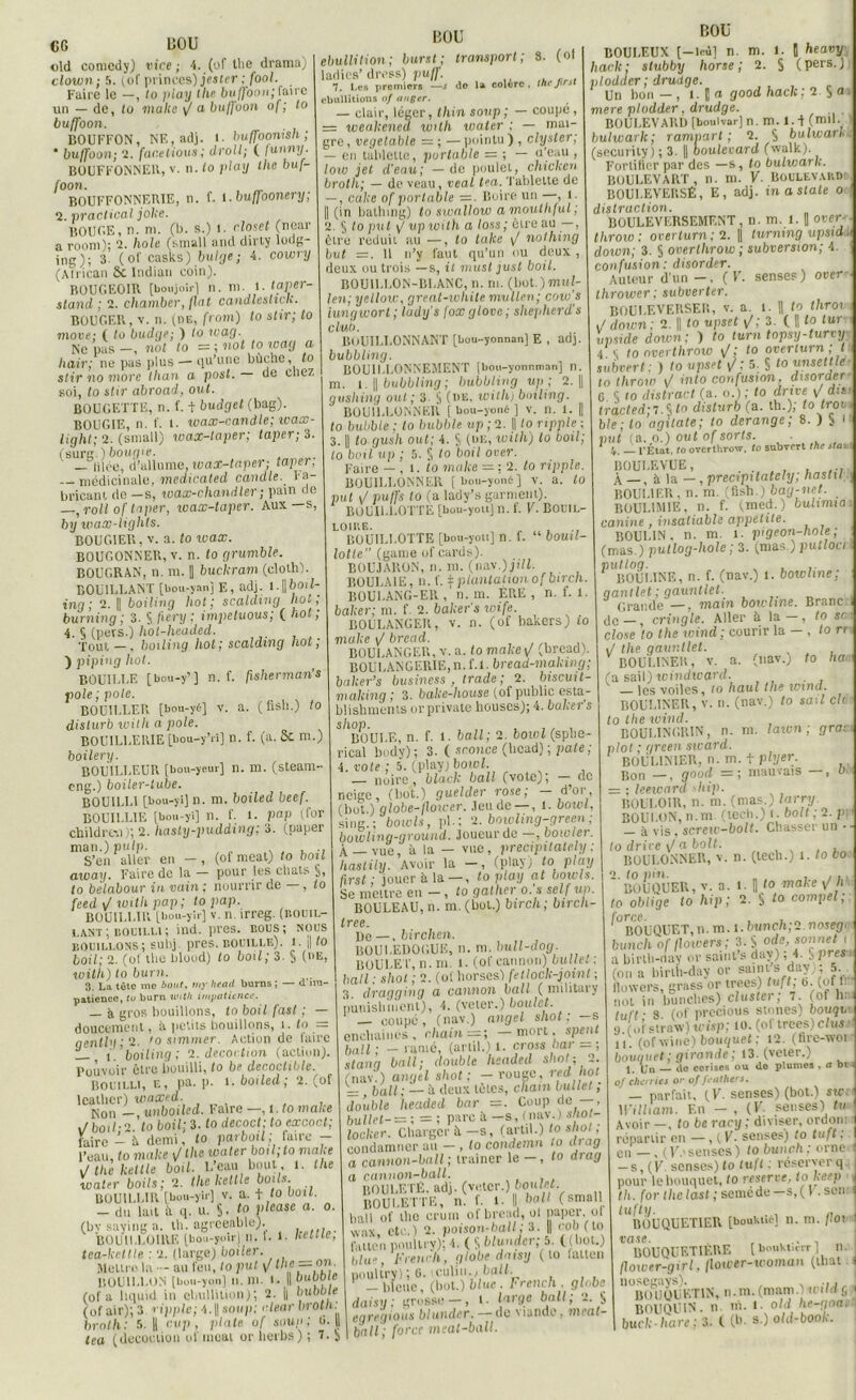 CG UOU old comedy) vice ; 4. (of the drama) clown; 5. (of princes) jester ; fool. Faire le —, lo piay the buffoon; faire un — de, to moite \f a buffoon of ; lo buffoon. BOUFFON, NE, adj. 1. buffoonish ; * buffoon; 2. far.elious; droit; ( lunny. BOUFFONNER, v. n. lo play the buf- foon. BOUFFONNERIE, n. f. 1 .buffoonery; 2. pradical jolie. BOUGE, n. ni. (b. s.) I. closct (nonr a rooni); 2. hole (small and dirty loop- ing 3- (of casks) bulge; 4. cowry (Atrican Sc Indian coin). BOUGEOIR [boujoii-1 n. ni. 1. laper- stand ; 2. chamber, fiat candleslick. BOUGER, v. n. (de, from) to stir; lo move; ( lo budye; ) lo wag. Ne pas —, noi lo = ; not to wag a h air; ne pas plus — qu’une bûche, to slir no more than a post. de chez soi, to stir abroad, out. BOUGETTE, n. f. + budget (bag). BOUGIE, n. f. 1. wax-candle; wax- light; 2. (small) wax-taper; taper; 3. (surt:.) bougie. — lilce, d’allume, wax-taper; taper; — médicinale, medicated candie. Fa- bricant do —s, wax-chand 1er ; pain de —,roll of taper, wax-taper. Aux—s, by wax-lights. BOUGIER, v. a. to wax. BOUGONNER, v. n. to grumble. BOUGRAN, n. m. || buckram (cloth). BOUILLANT [bou-yan] E, adj. l.||6otZ- ing ; 2. || boiling hot ; scalding liot ; burning; 3. § fiery; impetuous; ( hot; 4. § (pets.) hot-headed. Tout—, boiling hot; scalding hot; ) piping hot. BOUILLE [bou-y7] n. f. fisherman's pôle ; pote. BOÜILLER [bou-yè] v. a. (fish.) to dislurb with a pôle. BOU1LLERIE [bou-y’rî] n. f. (a. Sc m.) boilery. BOUILLEUR [bou-yeur] n. ni. (steam- eng.) boiler-tube. BOUILLI [bou-yi] n. ni. boiled beef. BOUILLIE [bou-yi] n. f. i. P «P (for childre.i); 2. hasly-pudding; 3. (paper man.) pulp. S’en aller en —, (of méat) to boit away. Faire de la - pour les chats §, to belabour in vaini nourrir de , to feed \I with pap; topap. BOUILLIR [bou-yir] v. n. irreg. (bouil- lant ; bouilli ; ind. près, bous; nous bouillons; subj. près, bouille), i. || to bail - 2. (of the bluud) to boil; 3. § (de, with) to burn. 3. La tète me tout, my heail burns ; — d im- patience, tu burn with impatience. — à gros bouillons, to boil fast ; — doucement, à petits bouillons, i. to = qently • 2. ’o simmer. Action de faire L_ i'.’boiling; 2. décoction (action). Pouvoir être bouilli, to be decoctible. Bouilli, e, pa. p. 1. boiled; 2. (of lcather) waxed. Non -, u nboiled. Faire —, 1 .lo make -T poil ■ o to boil; 3. lo decoct; to excoct; faire - i demi, lo parboil; faire - l’eau, to make \J the water boil;to make J the kettle boil• beau bout , 1. the water boils; 2. the kettle boüs BOUILLIR [bou-yir] v. a. t to boit. - du lait it q. u. S. ^ vlease a. 0. (by saying a. th. agreeable). , ... BOUILLOIRE [bou-yoir] u. I. 1. neiue, tea-ketlle ; 2. (large) boiler. Meure la - au l'eu, to put \/ lhe = on- BOUILLON [bou-yon] u. 111. I. Il b“hOte (of a liquid in ébullition); 2. || but)oie (of air); 3 ripple; 4. || sou p; clear broln: tea (décoction ofmoat or lierbs) ; 1- 2 BOU ébullition; burstj transport; 8. (of : do la colère, thefirst BOU ladies’ dress) puff. 7. Les premiers ébullitions 0/ anger. — clair, léger, thin soup; — coupe, = weakened with water ; — mai- gre , vegetable = ; — pointu ) , clysler; — en tablette, portable = ; — u’eau ; loto jet d'eau; — de poulet, chicken brolh; — de veau, veal tea. Tablette de — , cake of portable — . Boire un , t. || (in bathing) to swallow amouthful; 2. 5 to put y' ttp with a loss; être au —, être réduit au —, to take \/ nolhing but = . 11 n’y faut qu’un ou deux , deux ou trois —s, il must just boil. BOUILLON-BLANC, n. m. (bot.)muf- len; yellow, great-white mullen; cow's iungwort ; ludy’s foxglove ; shepherd's club. BOUILLONNANT [bou-yonnan] E , adj. bubbling. BOUILLONNEMENT [bou-yonr.man] n. m. i. || bubbling; bubbling up ; 2. gusliing out; 3. S (nu, withj boiling. BOUILLONNER [ bou-yoné ] v. n. 1. || to bubble ; to bubble up ; 2. || to ripple ; 3.1 to gush out; 4. S (de, with) to boil; lo boil up ; 5. § lo boil over. Faire — , 1. to make = : 2. lo ripple. BOUILLONNER [bou-yoné] v. a. to put \J puffs lo (a lady’s garmenl). BOUILLOTTE [bou-you] n. f. V. Bouil- loire. „ ,, , BOUILLOTTE [bou-you] n. f. bouil- lotte (game of cards). BOUJARON, n. m. (nav.) jt7J. IiOULAlE, n. f. \ plantation ofbirch. BOULANG-ER , n. m. ÈRE , n. f. 1. baker; m. f. 2. baker's wife. BOULANGER, v. n. (of bakers) io make \J bread. BOULANGER, v. a. to make 1/ (bread). BOULANGERIE,n. f.l. bread-making; baker’s business , trade ; 2. biscuit- making ; 3. bake-liouse (of public esta- blishments orprivate houses); 4. baker's S/lBOULE, n. f. 1. bail; 2. bowl (sphe- rical body); 3. ( sr.once (Ucad); pâte; 4. vote ; 5. (play) bowl. — noire, black bail (vote); — de neige, (bot.) guelder rose; Z*'01,’ (bot.) globe-floicer. Jeu de —, 1. bowl, sing.; bowls, pl.; 2. bowling-green ; bouiling-ground. Joueur de , bowlei. À —vue, à la — vue, precipitately : liastily. Avoir la —, (play; to play first ; jouer à la — , to play at bowls. Se mettre en —, lo gather o. a self un. BOULEAU, n. m.(bot.) birch; bircli- frPP De—, birchen. BOULEDOGUE, n. m. 1 mll-dog. BOULET', n. m. 1. (ot cannon) bulle, : bail: shot ; 2. (of horses) feilock-jotnl ; 3, dragging a cannon bail ( military punishment), 4. (veter.) boulet. _ coupé, (nav.) angel shot: -s enebainés, cliain = ; — mort, spent bail; - ramé, (arlil.)l. cross bar = ; stann bail; double hsadeil shot; 2. (nav.) angel shot; — rouge, red hot =z bail; — h deux lûtes, cham bullet ; double headed bar -. Coup de —, bullet- = ; = ; parc à —s, (nav.) sliot- locker. Charger à.—s, (artil.) to shot ; condamner au - , lo condemn to drag a cannon-ball ; traîner le — , lo drag a cannon-ball. BOULETÊ. adj. (voter.) boulet. BOULETTE, n. f. 1. Il hall (small bail of tho crum of bread, ol paper, ol wax etc.) 2. poison-hall; 3. || col) ( to fatte'n poultry); 4. ( S blunder; 5. ((bot.) blu», Freuch, globe dnisy ( to lalten poultry); 6. iculin.) bail. - bleue, (bot.) blue . French . globe I dais!,; grosse —, targe bail; 2 § egregious blunder. — de viande, meal- | bail; force meat-ball. BOULEUX [—leu] n. m. I. J heavy hack ; stubby horse ; 2. S (pers.) plodder; drudge. Un bon — , 1. || a good hack : 2. S a 1 mere plodder, drudge. BOULEVARD [bouivar] n. m. l.-f (mil. ! bulwark; ramparl ; 2. S bulwarh. (security) ; 3. || boulevard (vvalk). Forlifier par des —s, to bulwark. BOULEVART , n. m. V■ BOULEVARD) BOULEVERSÉ, E, adj. in a siale o distraction. BOULEVERSEMENT, n. m. 1. || over- throw: overturn;2. || lurnmg upsid ■ doion; 3. S overthrow ; subversion; 4. confusion: disorder. Auteur d’un — , ( V. senses) over thrower : subver ter. BOULEVERSER, v. a. 1. H to throv J down ; 2. || to upset \/; 3. ( fl to lui upside down: ) to turn topsy-turvy 4 c to overthrow \/; to overturn ; t subver/: ) lo upset s/; 5. S ‘0 unsetlle• to throw 1/ into confusion, disorder G § 10 distract (a. o.); to drive 1/ dm tracted;T.% lo dislurb (a. th.); totroi ble; lo agitate; to dérangé; 8. ) S 1 put (a. 0.) out of sorts. • — l'État, to overthrow, to subvert the stai BOULE VUE, , , .... À — , à la — , precipitately; hastil BOULIER, n. m. (fish.) bag-net. BOULIMIE, n. f. (med.) bulimia canine, insatiable appelite. BOULIN, n. m. 1. pigeon-hole; (mas.) pullog-liole; 3. (mas.)putloci BOULINE, n. f. (nav.) 1. bowline; gantlet ; gauntlet- Grande —, main bowline. Brane de —, cringle. Aller à la—, to sc close ’/o the icind ; courir la — , lo rr ./ the gauntlet. BOUL1NER, v. a. (nav.) to ha (a sait) windward. _ les voiles, ro liaul the wtnd. BOULINER, v. 11. (nav.) lo sait cio tolhewind. BOULINGRIN, n. ni. lavon ; grar plot ; green sivard. BOULINIER, n.m.tpiyer. Pon —, gnocl =; mauvais —, M = ; leeicarcl -liip. ROULOIR, n. m. (mas.) larry. BOULON, n.m. (tecb.) 1. boit ; 2. p: à vis , screw-bolt. Chasser un -- to drive \/ a boit. , BOULONNER, v. n. (tecb.) 1. to bo 2. fo pin. „ ,,1 BOUQUER, v. a. 1. fl fo make \f h to oblige to hip ; 2. S t0 compel, ^BOUQUET,n. m. 1. lunch;2.nosegi . . o 1? /irfa ïgdhp/ 1 bunch'oj'flowers ; 3. S ode, sonnet 1 a birlb-day or saint s dav) ; 4 a birlb-day or saints un.;, § près (m, a birlb-day or saints day,; 5. flowers, grass or trees tuft 0 (of L not in bunclies) clustei , 7. (of h. tuft ■ 8 (of precious stnnes) bouqv ». o f stravv ) tr isp ; 10. (0 f trees) clus 11. (ofwine) bouquet ; 12. (hrc-woi bouquet; girande; 13. (veter.) 1. Un — do cerises ou de plumes , a bt 0/ chartes or of feathers. — parfait, (V. senses) (bot.) swt William. En - , (V. senses) tu Avoir — , to be ranj ; diviser, ordoiu répartir en —, ( É. senses) to tuft : I e,, (7.» s en ses) to lunch: orne f -s, (F senses) to tuft : réserver q. I pour lebouquet, to reserve, tokeep J th. for the last ; semé de—s, ( F. son: ^ tufty. . ROUQUET1ER [boukué] n. m. flot I vase. , , I BOUQUETIERE [ boukturr ] 11. flower-girl./lower-woman (thaï i nusegays). , , . BOUQUETIN, n.m. (mam.Vinld 5 BOUQUIN, n m. 1. old he-gna,