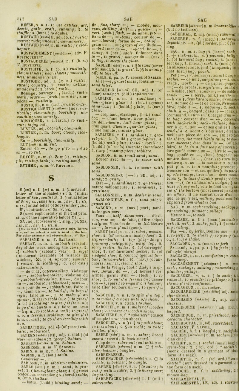 Si 2 SAB RUSER, y. a. 1. to use artifice, art, deceit, guile, craft, cunmng ; 2. to shuffle ; 3. (hunt.) to double. RUSTAUD [nmd] E. adj (b. r.) rustic; coarse; rude; uncouth; unmannerly. RUSTAUD [rustôjn. m. rustic ; ( clod- hopper. RUSTAUDEMENT [rustôdman] adv. V. Rustiquement. RUSTAUDERIE [lustôdri] n. f. (b. s.) V. Rusticité. RUSTICITE, n. f. (b. s.) rusticity; cloxonishness ; boorishness ; uncoulh- ness: unmannerliness. RUSTIQUE, adj. 1. (g- s.) rustic; rural; country ; 2. rustic; artless ; unadorned ; 3. (arch.) rustic. Bossage, ouvrage —, (arcli.) rustic work ; ordre —, (arcli.) = order; sim- plicité —, rusticity. RUSTIQUE, n.m. (arch.)rtisft'c order. RUSTIQUEMENT jrmtikmanj adv. rus- tically ; clownishly; boorishly; un- couthly; unmannerly. RUSTlQUER, v. a. (arch.) to rusti- cate ; to jag out. RUSTRE, adj. boorish ; clownish. RUSTRE , n. m. boor; clown; clod- hopper. En — , boorishly; cloivnishly. RUT [rutt] n. m. rut. Entrer en —, to go \f to = ; être en —, to rut. RUTOIR, n. m. (a. & m.) 1. relting- pit; rettxng-tank ; 2. retting-pond. RYTHME , n. m. F. Rhytume. S S [ess] n. f. [*e] n.m. 1. (nineteenth letter of the alphabet) s; 2. (initial letter of Sud, south) S; 3. (initial letter of Son , sa , ses) his. m. ; her, f. ; Us, n.; 4. (initial letter of Sous) under ; sub. S’, contraction of Se. V. Se. S ( used cuphonically in the 2nd pers. sing. of the impérative before Y) ... . SA, adj. (possessive) f. sing., pl. Ses, his , m. ; her, f. ; Us, n. [Sa is used before consonants only. Before a vowel or silent h son is used »n the fem. For otlier grammatical observations, F. Son.] SABAÏSME, n. m. V. Sabéisme. SABBAT, n. m. l. sabbatli (seventh day of the week among the Jews); 2. ►f/sabbath ( sabbatic year): 3. tngil ( nocturnal assembly of wizards Se witches, &c. ); 4. uproar; tumult ; ( racket; 5. scolding; 6. (of cats) caterwaxiling. — de chat, caterxvauling. Violateur du—, sabbath-breaker ; violation du —, sabbath-brealcing. Du—, du jour du —. sabbatic ; sabbatical; sans — , sans jour de —, sabbathless. Faire le —, tenir un — , to hold \J, to heep y/ ingil; faire un —, t. to rnaJce y/ axi uproar; 2. (à) to scold (a. o.); to give y/ (a. o.) a scolding: to give y/ U (to a. o.); to go yI on (with a. o.); faire un beau — à a. u., to scold a o. xuell ; to give y/ a. o. a terrible scolding: to give y/ it to a. o. well; to go y/ on terribly with а. o. SABBATIQUE, adj. (of years) sab- balic ; sabbatical. SABEEN fsabéin] NE , adj. 1. (did.) (of worshin) sabian; 2. (geog.) Sabian. SAISÉEN [sabéi.i] n. m. Sabian. SABEISME, n. m. V. Sadisme. SABIN, n. m. E. n. f. Sabine. SABINE, n. f. (bot.) savin. Genévrier — , =. SABISMR, n. m.sabeism; sabianism. SABl.E [sàbi’] n. m. l sand ; 2. gra- net; 3. ( hour-glass; glass; 4. ( gravel (ralculous concrétion); 5. (lierai.) sable; б. (min.) ballast. — battu, (build.) binding sand; — SAB fin, fine, sharp = ; — mobile, mou- vant, shifting , drxft = ; quxck- = ; — vert, (tech.) flash. — de mine, pit- =. Banc de—, — -bank; couleur de —, z=-coloured ; forme do — , bed of = ; grain rie — , ; grain of r= ; lit de —, — -bed; mer de —, = -flood. De —, î. sandy ; 2. (lier.) sable. Enfoncer dans le—, to gravel ; manger du—, (nav.) to flog, tosxveal the glass. SABLER [sàblé] v. a. 1.1] tosand (cover with sand); 2. || to gravel; 3. ) jj to dnnh y/ o/f ; to toss off. Sablé, e, pa. p. V. senses of Sabler. Allée —e, gravel wallc; fontaine — e, sand filter. SABLEU-X [sablcù] SE, adj. t. (of flour) sandy ; 2. (did ) tophaceous. SABLIER, n. m. 1. sand-box; 2. hour-glass ; glass. 3. (bot.) (genus) sand-box; 4. (build.) plate; 3. (uav.) glass. — crépitant, élastique, (bot.) sand- box. — d’une heure, hour-glass ; — de demi-heure, half-hour glass; — d’un quart d’heure, quarter-glass ; — d’une minute, minute-glass. SABLIERE, n. f. 1. sand-pit; 2. gra- vel-pit; 3. (build.) ground-plate ; 4. (build.) tvall-plate ; torsel ; torsil ; 5. (build.) (of roofs) intertie ; interduce ; 5. (carp.) raising-piecc ; sablière. 3ABL0N, n. m. small sand ; sand. Ecurer avec du —, to scour with sand. SABLONNER, v. a. to scour with sand. SABLONNEU-X ( — cü j SE, adj. l. sandy; 2. gritty. Filât—, i.sandiness; 2. grittiness; nature sablonneuse, t. sandiness ; 2 grittiness. SABLONNIER, n. m. dealer in sand. SABLONNIÈRE, n. f. 1. sand-pit ; 2. gravel-pit. SABORD, n.m. (nav.) port; port- hole ; gun-port. Faux —, half, sham port. — d’avi- ron, roxv-=; — de fuite, (of fire-ships) sally-—. Manteletde —, =-lid. Mettre au — , to run y/ out (guns). SABOT [sabùj n. m. i. sabot; wooden shoe ; 2. (of certain animais) hoof ; 3. slipper-bath; 4. top (play-iliing); spinning. ivhipping, xcliip top; 5. sorry violin. fidd/e; 6. (of carnages) shoe; 7. (of furniture) sochet; 8. (of sledges) shoe; 9. (concli.) (genus tur- ban; turban-shell ; 10. (nav.) (ofan- chors) lieel; lt. (tech.) shoe. — de la Vierge, (bot.) Lady’s sli)>- per. Devant du —, (of horses) toc. Armer, garnir d'un —, (tech.) t. to shoe; 2. to put yla ferrule on; casser son — §, (pers.) lo impair o.'s honour; faire aller toujours un — , to spin y/ o top. SABOTER, v. n. I. lo spin y/ a top ; 2. to malce y/ o noise with o.’s shoes. SAIîüTER, v. a. (tech.) to shoe. SABOTIER, n.m. t. inaker of xvooden shoes ; 2. xvearer of xvooden s/toes. SABOTIERE, n. f. “ sabo(tcre’’(dance of peuple in wooden shoes). SABOUI.ER, v. a. ) t. || to push about; lo toss about; 2. S to scold; to rate ; to bloxv y/ «p. SARRE [sàbr’] n. m. 1. sabre; broad sxvord ; sxvord ; 2. bach-sword. Coup de —, sabre-cut ; eut with a —. SABRF.NAS [sabiena] n. m. O + mob- ilier; botcher; bunglcr. SABRENASSER, SABRENAUDF.il [sabremidé] V. a. O to cobble ; to botcher; to bungle. SARRF.R [sabré] v. a. t. || /o sabre; to eut y/ with a sabre ; 2. S to hurry over; to patch up. SABRETACHE [«àbretarh] il. f. (mil ) sabretache. SAC SABREUR [sibreur] n. m. bravesoldier - (but no tactician). SABURIIAL, E, adj. (mcd.) saburral. SABURPiE, n. f. (med.) 1. saburral i. deposil ; 2. —s, (pl.) sordes, pl. ; ( fur sing. SAC. n. m. 1. bag ; 2 (large) sack; 3. 4-1 sack-cloth; 4. ) paunch; belly; 5. (of lawyers) bag ; sachet; 6. (anal.) sac; bag; 7. (meas.) sack: 8. (med.) (of an abscess)sac;9. (mil.)knapsack; 10.) (nat. hist.) bag ; pouch. Petit —, (V. senses) t. small bag;i.2 sachet. — de nuit, carpet-= ; — à oa-i. vrage, ioork-=; — de papier, paper-r. =■ ; — de procès, lawyer s-— , sachet: — à sable, (fort.) sand-—; — de sable,. saxid-— ; — à terre, (mil.) earth-=jti — à vin ),drunkard;guzzler;drunlctn ■ sol. Homme de — et de corde, Newgati ; bird; toile à —, 1. bagging ; 2. sack-: cloth. À —, bagged : dans le —! (nav.) (command.) turn in! Charger d’un — ,- to bag; couvert d’un — ►{<, coverei . with sack-cloth ; sack - clothed ; don- ner à q. u. son — et ses quilles ) , (0 send y/ d. o. about o.’s business ; être la 1 meilleure pièce de son —, (th.) to bt'.i the thing, the most hkely thi.ig to en- ■ sure success; être dans le —, (of af-.( fairs) to be in a fair way of success;' être gonflé comme un —, faire le —, to bag: gonflé en —, (bot.) bagged; se^ mettre dans le —, (nav.) to turn in;> mettre q. u. au —, to'nonplus a. 0.; to put y/ o. 0. to a nonplus ; prendre, trousser son — et ses quilles ), to pack 1 up o.’s trumps; tirer d’un — deux mou-, tures §, to take y/ double profit ; vider -: son —, ( lo exhaust o.’s budget; ) to : hâve o.’s say out ; voir le fond du —, lo ; see y/ the bottom (most secret part) 0/ - an affair. Il ne saurait sortir d’un — que ce qui y est, nothing good caxx bt expected from xvhat is bad. SAC, n. m. sack: sacking; sackage; ransacking ; plunder; pillage Mettre à —, to sack. SACCADE, n. f. 1. (mari.) saccade; jerk ; 2. jerk ; 3. shake ; joli ; 4. S scold- ■ xng ; ratnig. Par —s, byjerks. Donner une — à, 1. to jerk; 2. to shake y/; to give \J (&. o., a. th.) a shake. SACCADER, v. a. (man.) to jerk Saccadé , e , pa. p. t. | by jerks; 2. ( ] (of style) abrupt. SACCAGE, n. m. 1. confusion;2. eau-v fused heap. SACCAGEMENT [ sakajman ] n rn. sack; sackage; sacking; ransacking plunder; pillage. SACCAGER, v. a. 1. J to sack; L ransack ; to plunder; to pillage ,’2. $fc throxo y! into confusion SACCAGEUR . n. m. sacker. SACCHAR1FERE [sakarifèrr] adj. sac- chariferous. SACCHARIN [sakarin] E, adj. sac charme. SACCIFORME [saksiform] adj. ,bot.. bagged. SACERDOCE, n. 111. priesthood; sa- cerdotal character. SACERDOTAL. E, adj. sacerdotal. SACHANT. K. SAVOIR. SACHÊE, n. f. 1. bag(ul;ct. sackful SACHEM [sachèmm] n. m. sachent (lui dian cliief). SACHET, n. ni. i.sachel (small bag): scent-bag ; 2. ( rel. ord. ) '■'■sachet’ (monk dressed in a garment of thi form of a sack). SACHETTE, n. f. f (rel. ord.) “la- chctte (nun dressed in a garment 0 the form of a sack). SACOCHE, n. f. I. saddle-bag; 2 maney-bag. SACRAMENTAL. E, SACRAMENTEL, LE, adj. 1. «ocra-