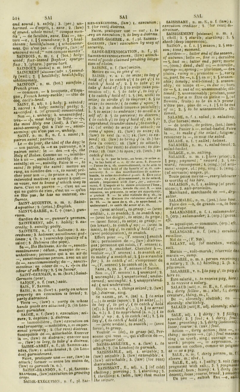 and Sound ; 2. safely ; 3. (per.) un- harmed. —d’esprit, l. sans; 2. (law.) of sound, xchole mind; “ compos men- tis, — de facultés, sane. Etal —, na- ture—e, 1.11 S sounintss; 2. [ §heal- tliiness ; heallhfulness ; ( wholesome- ness. Qui n’est pas — d’esprit, (law) of unsound mind ;“ non compos mentis . SAINB01S , n. m. l. ( (bot.) holy- wood; flax-leaved Daphné; spurge- flax ; 2. (pharm.) garou-bark. SAINDOUX («indou) n. ni. lard. SAINEMENT (.ènum»n)adv ly (well); 2. )) healthily; healihfully, loholesomely. . , ,. . SAINFOIN , n. ni. (bot.) sainfoin , French grass. . __ -commun. - à bouquets, d’Bspa- gne , Frcnch honey-suckle, tete de lissfï!1 3. sacred: 4. holy; saintly! godly; 5. I sanctifud; 6. (ofground) consecrated. Non'__, i. unholy; 2. unsanctified ; très-_ À, most holy; le Très- — 4-, the most Holy one (God). À l’air —, saint-scemmg. Qui a 1 air —, saint- seeming; qui n’est pas —, unholy. SAINT, n. m. E, n. f. 1. saint , 2. patron saint ; patron. r Le _ du jour, the idol of lhe day; le — son patron, la —e sa patronne, o.s patron saint: le — des —s 4. ne Holy of Holies. Comme un —, sembla- ble à un —, saintlike; saintly . de — , saintly; en —, saintly• Faire le , to saint ; to play the saint ; mettre au rang, au nombre des — s, to saint, prê- cher Dour son — , to praise a. o. from interested motives ; ne savoir à quel so vouer, not to knoio \J which iony to turn. C’est un pauvre — , c’est un — qui ne guérit de rien , c’est un — qu on ne fête pas, he has no interest, in- fluence. . SAINT-AUGUSTIN, n. m. J. Samt- Âuaustine; 2. (prinl.) English. SAINTE-BARBE, n. f. + (nav.) gun- room. Gardien delà—, gunner s yeoman. SAINTEMEN T, adv. I. hohly; 2. sa- credly; 3. saintly; godly. SAINTETE, n. f. l. holmess ; 2. sa- credness; 3 holmess; saintliness; god- hness ; 4. (b. s )saintship (qualily of a saint); 5 Holmess (the pope). Sa , IJis Holiness. Air de —, sancti- moniousness ; défaut, manque de—, unholiness; personne qui a un air de — sanctimonious person. Avec un air de’—, sanctimoniously; do - , sancti- monious : en odeur do —, 1. 4*tn lhe odourofsatctity;2.%infavour SAINT-GERMAIN, n. m. (hort.)Saint- Germain (pear). SAÏQUE, n. f. (nav.)saic. SAIS, F. Savoir. SAISI, n. m. (law) 1. party onwhose property an execution is luvied; 2. partit distrained. Tiers —, (law) t. part y tn whose hands gnods are altacned; 2. (in Lon- don) garnishee. SAISIE, n. f. (law) !. execution; sei- sure; 2. eaption; 3. distress — immobilière , (law) execution on real properly; — mobilière, i.— on Per- sonal property ; 2. (for rent) distress. Susceptible de—, altachabie. Exerc er la —, (law) to distram; exercer une (law) to levy, to talce y/ a distress. SAISIE-ARRÊT, n. f., pl. Saisif.s-ar- rêts, (law; 1. attachaient, 2. (in Lon- don) garmshment. Kaire, pratiquer une — sur, (law) to attach; former — entre les mains de, (law) lo gnrnish (a. o.). SAISIE-BRANDON, n. f , pl.Saisies- brandons , (law)execution on growmg crops. SAISIE-EXÉCUTION, n. f, pl Sai- sies-exécutions , (law) t. execution; 2. (for rent) distress. Kaire, pratiquer une — sur. 1. ta ,evy an execution ; 2. to levy a distress. SAISIE-GAGERIE, n. f, pl. Saisies- cageries, (law) execution by way of security. SAISIE-REVENDICATION, I). f, pl. Saisies-revendications, (law) atlach- ment of goods claimed pending litiga- tion of daim. SAISINE, n. f. (law)jeizin. Mettre en —, to give \/ =. SAISIR, v. a i. to seize; to lay F hold of; ( lo catch y/; ( to get y/; ( lo catch y/ hold of; 2. 11 ‘o take y/; to take y! hold of; 3. || to seize (take pos- session of); 4. S t° take y/, to lay y/, ( to catch y/ hold of: 5. S (DE> with) 10 seize; to stnke y/; to impress; 6. S lo seize; to invade ; ( to corne y/ upon; 7 S (b. s.) to shock (impress painfulljr), 8. S to seize; to embrace ; to avail o.’s self of ; 9. S lo perceice; lo discern; ( lo catch y/; to lay yI hold of ; 10. S t° apprehend; to understand y/; to catch y/; II. (of evils) to seize; to atlaclc; lo corne y/ upon; 12. (law) to seize; 13. (law) to vest (a. o.); 14. (law) to ex- bend; 15. (law) to briiig y/ (a. tb.) be- fore (a court); 16 (law) to attach; 17. (law) (for rent) to distrain; lo dis- Iress : 18. (nav.) to span; 19. (tech.) to catch y/ into. 1. — q. u par lo bras , au bras , to seize a. o., to lay hold of u. o. by the arm. 2. Pouvoir — l’anse de q. cb. commodément, to be ablt to take, to take hold of the handle ot a. th. con- veniently. 3. — des marchandises de contre- bande, to seize toutrabBnd goods. 5. Etie saisi de peur, do joie, d’étonnement, fo be seized struck . impr4*»sed with fear, joy , astonish- ment. 6 L’espoir et le douto saisissent l’âme , hope and doubt seize, invade the soûl. 8. — uno occasion, un prétexte, to seize an opportuiuiy, a prétest 9. — le côté ridicule de q cli.. fo perceive . to discern the ridiculous side of a. th 10. — le sens de q. ch , to apprehend. to understand . to catch the sense o/ a. th. — (avec ardeur), to qrasp ; — (avec avidité), i. (o snatch; 2. to snatch up : — (avec les doigts), to seize ; to grtpe ; — (avec force), to seize ; to grasp ; — (en levant), îo catch y/ up ; — (avec la main), to lay y/, to catch y/ hold of ; — (avec précipiialion), to snatch. ' Effort pour —, (F. senses) || snatch (al) ; permission de —, (law) distrin- gas ; personne qui saisit, ( V. senses) i. grasper; 2. snatcher. Chercher à—, vouloir—,(V senses) t. lo snatch al ; to malce y/ a snatch at ; 2. || to scramble for; 3. to catch y/ a t: s’empresser de —, (V. senses) S to catch at (a. th.). Saisi , e, pa. p. V. senses of Saisir. Non —, ( V. senses) l. ï unseized ; 2 J uncauqht ; 3. $ tmperceived ; undis- cerned; uncaught : 4. $ unapprehend ed ; ( not understood. Objets —s, i. things seized; 2.(law) (pl.) distress, sing. Se saisir, or. v. (de) l. | to seize (...); to seize (upon); 2 |j to seize(...); to lay yf, to gel y/, ( to catch y/ hold (of); 3. f to catch y! (...); 4. |] to arrest (a. o.); 5. || to apprfAend (a. o.); ( to take F up; 6. S to catc/i (at); 7. S <o lay y/, ( to catch y/ hold (of). — (avec avidité), to snatch; — (avec force), to grasp. Vouloir — (de), to grasp (at). Per- sonne qui veut —, qui s’efforce de —, (de) grasper (at). SAISI R-ARRÊTER, v. a. (law) t. to attach; 2. (in London) to garnish. SA1S1SSARLE, adj. t. seizable; 2. (law) seizable ; 3. (law) extendible: 4 (law) attachable ; 5. (law) (for rent) dxstrainable. SAISISSANT, E, ad). 1. [ (of cold) chilhng; piercing ; 2. S startlmg ; 3. S tlirilling: 4. (adm., law) that makes the seizure. ,u.l (law) i. (for rent) di- s SAISISSANT , n. m. E execution credilor ; 2 slrainor. SAISISSEMENT (sirUman) u. m. Chili; 2. S startle; startlmg; 3 shock (deep impression). SAISON , n. f. 1. || S season; 2. S >ea- son; lime; moment. Arrière—, lalter en J of the season, of aulumn ; belle —, fine = ; dernière — S, last =; latter end , part; morte ! —, (corn.) dead, dull =; — nouvelle, j spring- —;spring ; — pluvieuse, — des pluies, rainy -■ ; première — S, early \ =, part. De —, 1.1) S tn — ; 2. S season- j able ; timely ; well-limed; 3. season- j ably ; en temps et —, in due hors de — S, t. out of unseatonable; ill- timed ; 2. unseasonably : pendant, pour j mie —, for a = Etre en pleine — ||,< of flowers, fruits) to be in o.’s prime; n’être pas . plus de —, l. J S lo be out of — ; 2. S to be unseasonable, iU- I timed. SALADE, n. f. i. salad ; 2. salading; j 3. (for horses) mess. — de brebis, de piètre, (bot.) lamb lettuce. Panier à —. salad-basket. Faire a —, to make yt the salad; fatiguer, j retourner la —, to mix the salad. SALADE, n. f. t sal/et ; helmel. SALADIER, n. m. i. salad-bowl; 2. salad-basket. SALAGE, n. ni. salting. SALAIRE, n. m. i. ||Titre (prie*); 2. , pay ; payment ; ’ reivard ; 3. S re~ ward; récompense ; 4. (sing.) (of arti- sans) tt-apes, pl.; pay, sing.; 5. (sing.; (of servants) wages, pl. Toute peine mérite—,every labourer is worlhy of his hire. SALAISON, n. f. I. salting (of provi- sions); 2. salt-provisiàn. Marchand, marchande de —s, dry- salter. SALAMALEC, n. m. (jest.) loiv bow. Faire des —s, de grands —s, to bow and scrape. SALAMANDRE, n f. I. salamander; 2. (erp.) salamander; 3. (erp.) (genus) eft. — aquatique, — commune, (erp.; eft. De —, salamandrine. SALANGANE, n. f. (orn.) esculeni swallow. Nid de —, ( V. Nid). SALANT, adj. (of marshes, welIs)-1 satf. Marais —, salt-marsh ; réservoir do marais —, sump. SALARIÉ, n. m. l. person receirinj a salary ; 2. (b. s.) hireling ; 3. (b. s.) placemun. SALARIER , v. n. [ fo pay y/, fo pay y/( hire to. Être salarié, t. fo receiee pay, hire; 2 lo recette a salary. SALAUD [««16] n. m. E, n. f. stoeen , m.; dirfy fcllow, m.; slut, f.; dirty créature, thing, m., f. De —, slovenly; sluttish; en — slovcnly: sluttishty. SALAUD [salé] E, adj. slovenly; slut- tish. . . SALE, adj. 1. || dirty ; 2. B filthy . squulid; 3. || foui; 4. $ dirty; foui base ; grovehng ; 5. S dirty (iudecenl) loose; coarse : 6. (nav.) foui. Action —,dirty action; être —, — thing ; moyens —s , ( pl.) foui means sing ; = work, sing.; ouvrage —, work; propos —, = expression, comme un cochon, comme un peigne ’ as = as a pig. SALE, n. ni. f. dirty person. m. f sloven . rn.; slut, L , . j SALE, E. adj. i. || satfy; 2. sait (uni pregnated with sait), 3. $ poignant,t pointed; fceen; biting: 4. S dirfy (un decent); loose ; coarse;broad; ) smutti Un peu —, saltish Eau —e, sait